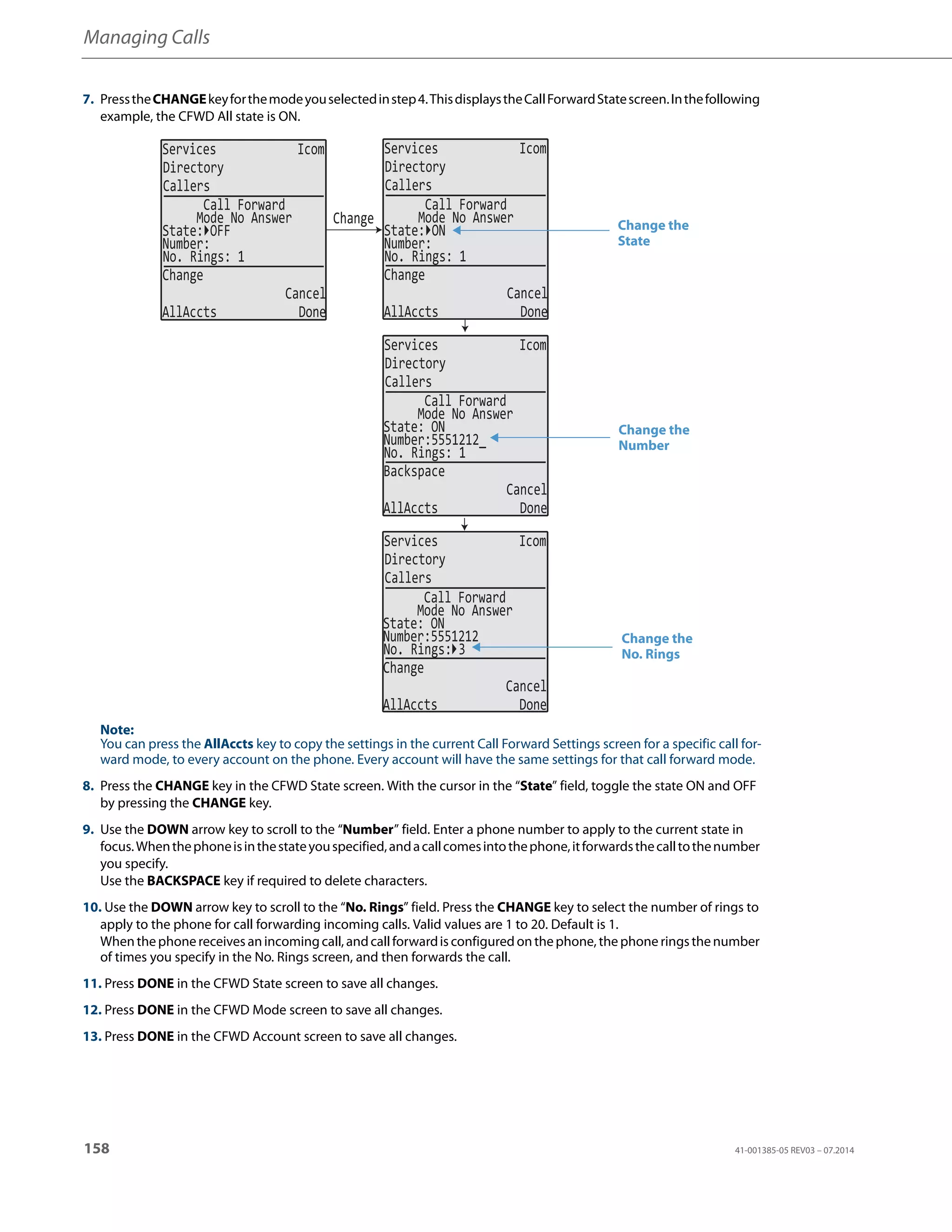Managing Calls
158 41-001385-05 REV03 – 07.2014
7. PresstheCHANGEkeyforthemodeyouselectedinstep4.ThisdisplaystheCallForwardStatescreen.Inthefollowing
example, the CFWD All state is ON.
Note:
You can press the AllAccts key to copy the settings in the current Call Forward Settings screen for a specific call for-
ward mode, to every account on the phone. Every account will have the same settings for that call forward mode.
8. Press the CHANGE key in the CFWD State screen. With the cursor in the “State” field, toggle the state ON and OFF
by pressing the CHANGE key.
9. Use the DOWN arrow key to scroll to the “Number” field. Enter a phone number to apply to the current state in
focus.Whenthephoneisinthestateyouspecified,andacallcomesintothephone,itforwardsthecalltothenumber
you specify.
Use the BACKSPACE key if required to delete characters.
10. Use the DOWN arrow key to scroll to the “No. Rings” field. Press the CHANGE key to select the number of rings to
apply to the phone for call forwarding incoming calls. Valid values are 1 to 20. Default is 1.
Whenthephonereceives anincomingcall, andcallforwardis configured onthephone, the phone ringsthenumber
of times you specify in the No. Rings screen, and then forwards the call.
11. Press DONE in the CFWD State screen to save all changes.
12. Press DONE in the CFWD Mode screen to save all changes.
13. Press DONE in the CFWD Account screen to save all changes.
Services Icom
Directory
Callers
Services Icom
Directory
Callers
Services Icom
Directory
Callers
Services Icom
Directory
Callers
Change
State: OFF
Number:
No. Rings: 1
Change
Cancel
AllAccts Done
Call Forward
Mode No Answer
State: ON
Number:
No. Rings: 1
Change
Cancel
AllAccts Done
Call Forward
Mode No Answer
State: ON
Number:5551212_
No. Rings: 1
Backspace
Cancel
AllAccts Done
Call Forward
Mode No Answer
State: ON
Number:5551212
No. Rings: 3
Change
Cancel
AllAccts Done
Call Forward
Mode No Answer
Change the
State
Change the
Number
Change the
No. Rings
 