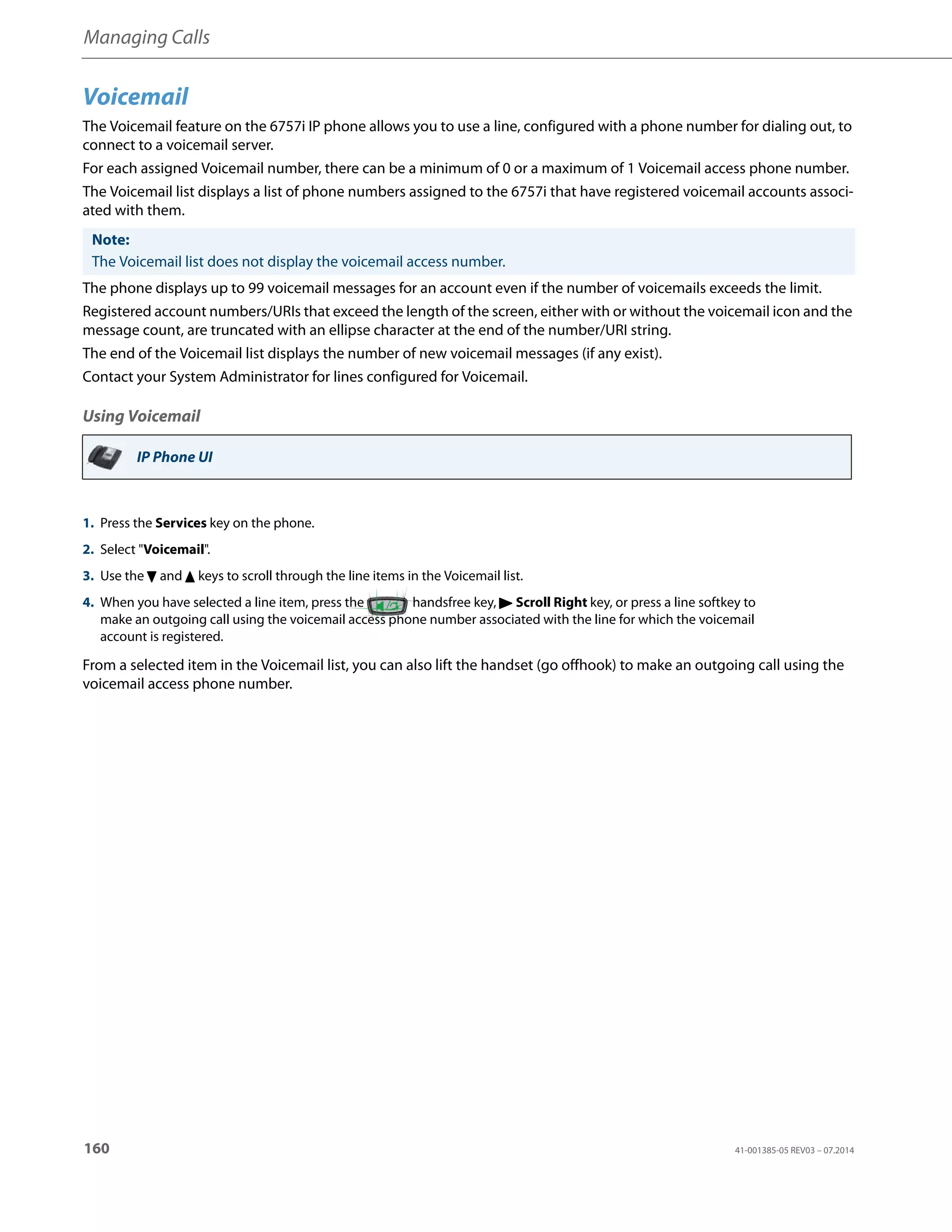 Managing Calls
160 41-001385-05 REV03 – 07.2014
Voicemail
The Voicemail feature on the 6757i IP phone allows you to use a line, configured with a phone number for dialing out, to
connect to a voicemail server.
For each assigned Voicemail number, there can be a minimum of 0 or a maximum of 1 Voicemail access phone number.
The Voicemail list displays a list of phone numbers assigned to the 6757i that have registered voicemail accounts associ-
ated with them.
The phone displays up to 99 voicemail messages for an account even if the number of voicemails exceeds the limit.
Registered account numbers/URIs that exceed the length of the screen, either with or without the voicemail icon and the
message count, are truncated with an ellipse character at the end of the number/URI string.
The end of the Voicemail list displays the number of new voicemail messages (if any exist).
Contact your System Administrator for lines configured for Voicemail.
Using Voicemail
From a selected item in the Voicemail list, you can also lift the handset (go offhook) to make an outgoing call using the
voicemail access phone number.
Note:
The Voicemail list does not display the voicemail access number.
IP Phone UI
1. Press the Services key on the phone.
2. Select "Voicemail".
3. Use the 2 and 5 keys to scroll through the line items in the Voicemail list.
4. When you have selected a line item, press the handsfree key, 4 Scroll Right key, or press a line softkey to
make an outgoing call using the voicemail access phone number associated with the line for which the voicemail
account is registered.
 