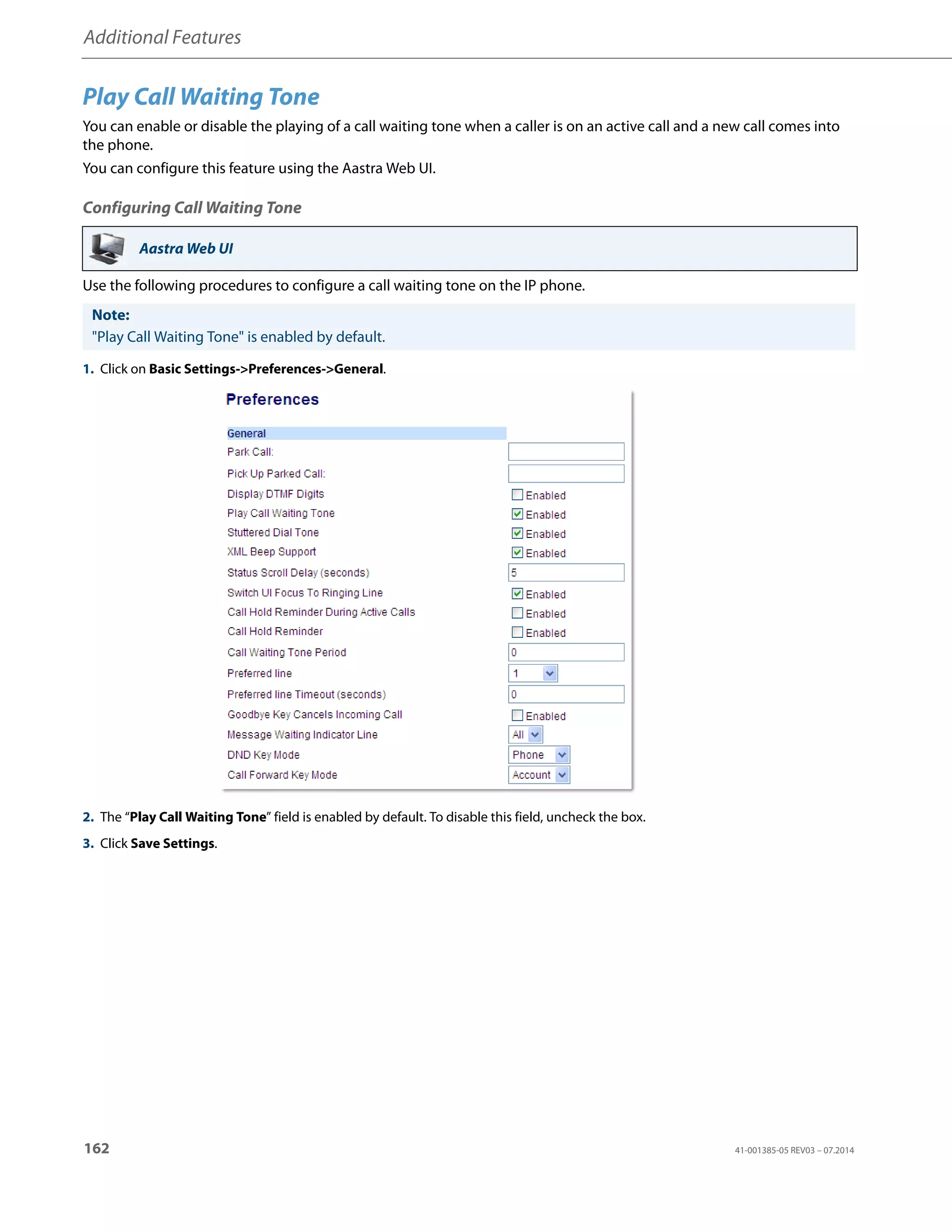 Additional Features
162 41-001385-05 REV03 – 07.2014
Play Call Waiting Tone
You can enable or disable the playing of a call waiting tone when a caller is on an active call and a new call comes into
the phone.
You can configure this feature using the Aastra Web UI.
Configuring Call Waiting Tone
Use the following procedures to configure a call waiting tone on the IP phone.
Aastra Web UI
Note:
"Play Call Waiting Tone" is enabled by default.
1. Click on Basic Settings->Preferences->General.
2. The “Play Call Waiting Tone” field is enabled by default. To disable this field, uncheck the box.
3. Click Save Settings.
 