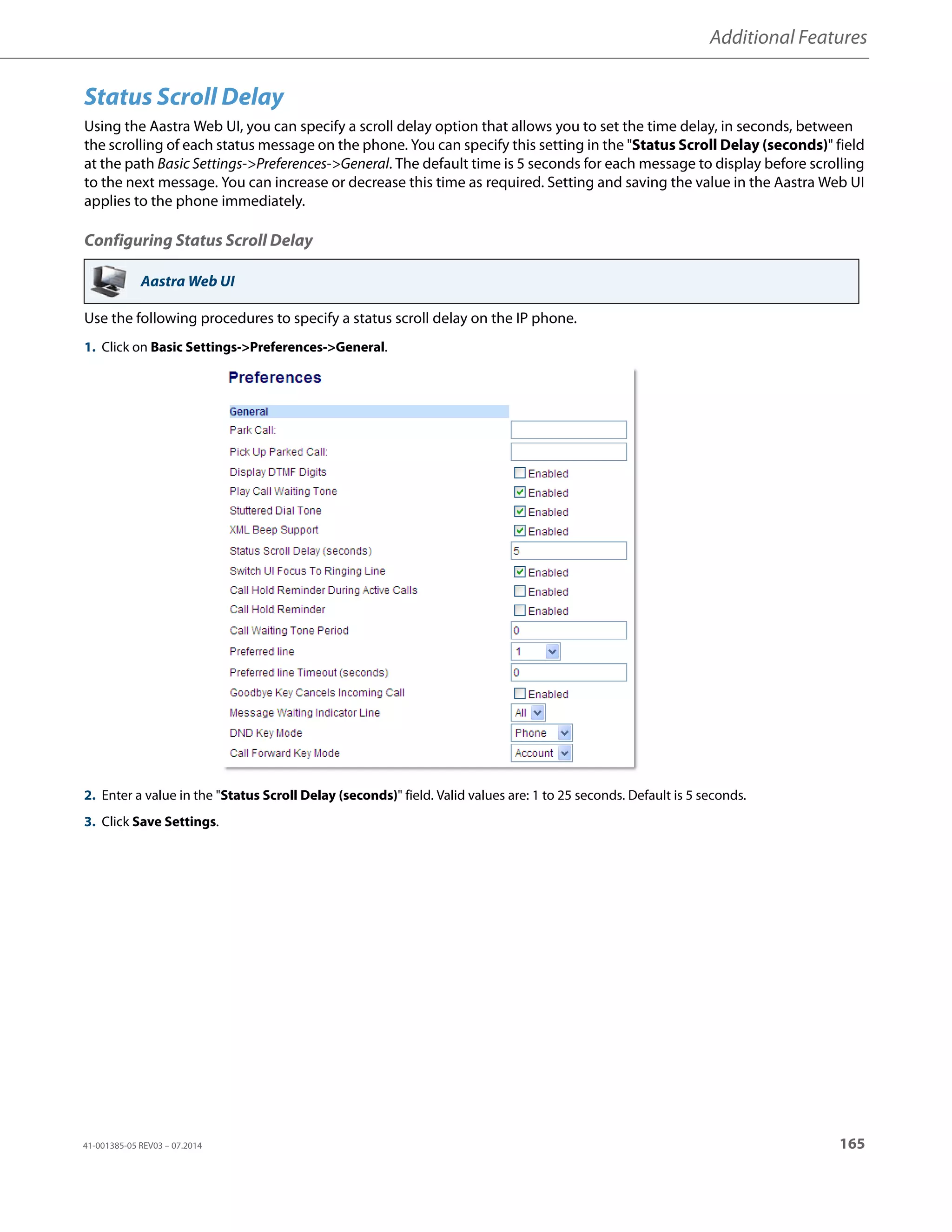 Additional Features
41-001385-05 REV03 – 07.2014 165
Status Scroll Delay
Using the Aastra Web UI, you can specify a scroll delay option that allows you to set the time delay, in seconds, between
the scrolling of each status message on the phone. You can specify this setting in the "Status Scroll Delay (seconds)" field
at the path Basic Settings->Preferences->General. The default time is 5 seconds for each message to display before scrolling
to the next message. You can increase or decrease this time as required. Setting and saving the value in the Aastra Web UI
applies to the phone immediately.
Configuring Status Scroll Delay
Use the following procedures to specify a status scroll delay on the IP phone.
Aastra Web UI
1. Click on Basic Settings->Preferences->General.
2. Enter a value in the "Status Scroll Delay (seconds)" field. Valid values are: 1 to 25 seconds. Default is 5 seconds.
3. Click Save Settings.
 