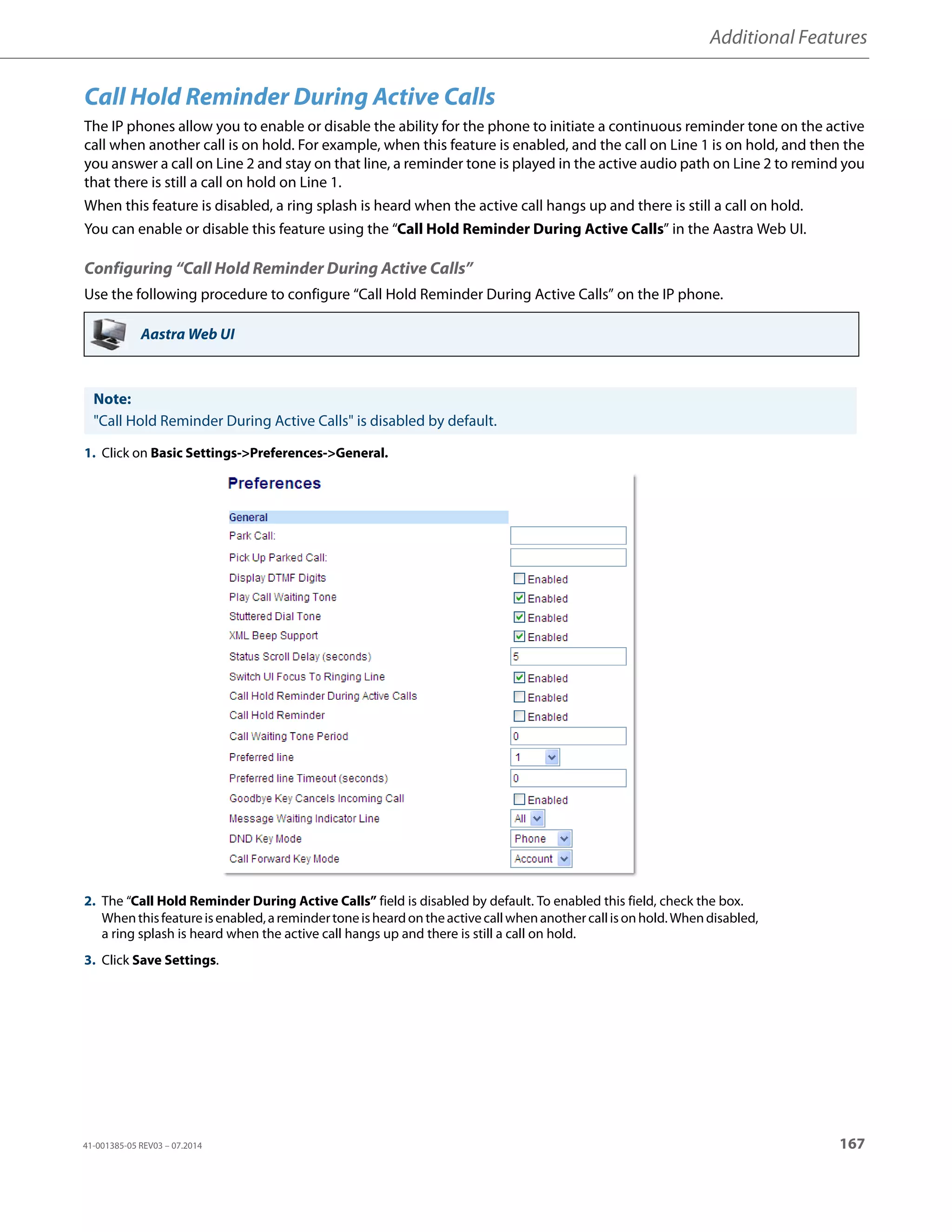Additional Features
41-001385-05 REV03 – 07.2014 167
Call Hold Reminder During Active Calls
The IP phones allow you to enable or disable the ability for the phone to initiate a continuous reminder tone on the active
call when another call is on hold. For example, when this feature is enabled, and the call on Line 1 is on hold, and then the
you answer a call on Line 2 and stay on that line, a reminder tone is played in the active audio path on Line 2 to remind you
that there is still a call on hold on Line 1.
When this feature is disabled, a ring splash is heard when the active call hangs up and there is still a call on hold.
You can enable or disable this feature using the “Call Hold Reminder During Active Calls” in the Aastra Web UI.
Configuring “Call Hold Reminder During Active Calls”
Use the following procedure to configure “Call Hold Reminder During Active Calls” on the IP phone.
Aastra Web UI
Note:
"Call Hold Reminder During Active Calls" is disabled by default.
1. Click on Basic Settings->Preferences->General.
2. The “Call Hold Reminder During Active Calls” field is disabled by default. To enabled this field, check the box.
Whenthisfeatureisenabled,aremindertoneisheardontheactivecallwhenanothercallisonhold.Whendisabled,
a ring splash is heard when the active call hangs up and there is still a call on hold.
3. Click Save Settings.
 