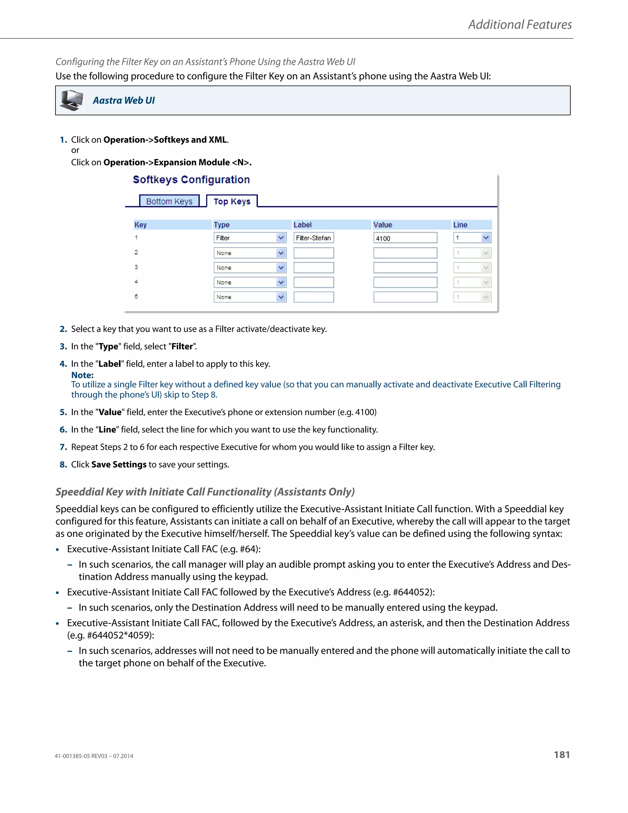 Additional Features
41-001385-05 REV03 – 07.2014 181
Configuring the Filter Key on an Assistant’s Phone Using the Aastra Web UI
Use the following procedure to configure the Filter Key on an Assistant’s phone using the Aastra Web UI:
Speeddial Key with Initiate Call Functionality (Assistants Only)
Speeddial keys can be configured to efficiently utilize the Executive-Assistant Initiate Call function. With a Speeddial key
configured for this feature, Assistants can initiate a call on behalf of an Executive, whereby the call will appear to the target
as one originated by the Executive himself/herself. The Speeddial key’s value can be defined using the following syntax:
• Executive-Assistant Initiate Call FAC (e.g. #64):
– In such scenarios, the call manager will play an audible prompt asking you to enter the Executive’s Address and Des-
tination Address manually using the keypad.
• Executive-Assistant Initiate Call FAC followed by the Executive’s Address (e.g. #644052):
– In such scenarios, only the Destination Address will need to be manually entered using the keypad.
• Executive-Assistant Initiate Call FAC, followed by the Executive’s Address, an asterisk, and then the Destination Address
(e.g. #644052*4059):
– In such scenarios, addresses will not need to be manually entered and the phone will automatically initiate the call to
the target phone on behalf of the Executive.
Aastra Web UI
1. Click on Operation->Softkeys and XML.
or
Click on Operation->Expansion Module <N>.
2. Select a key that you want to use as a Filter activate/deactivate key.
3. In the "Type" field, select "Filter".
4. In the "Label" field, enter a label to apply to this key.
Note:
To utilize a single Filter key without a defined key value (so that you can manually activate and deactivate Executive Call Filtering
through the phone’s UI) skip to Step 8.
5. In the "Value" field, enter the Executive’s phone or extension number (e.g. 4100)
6. In the “Line” field, select the line for which you want to use the key functionality.
7. Repeat Steps 2 to 6 for each respective Executive for whom you would like to assign a Filter key.
8. Click Save Settings to save your settings.
 