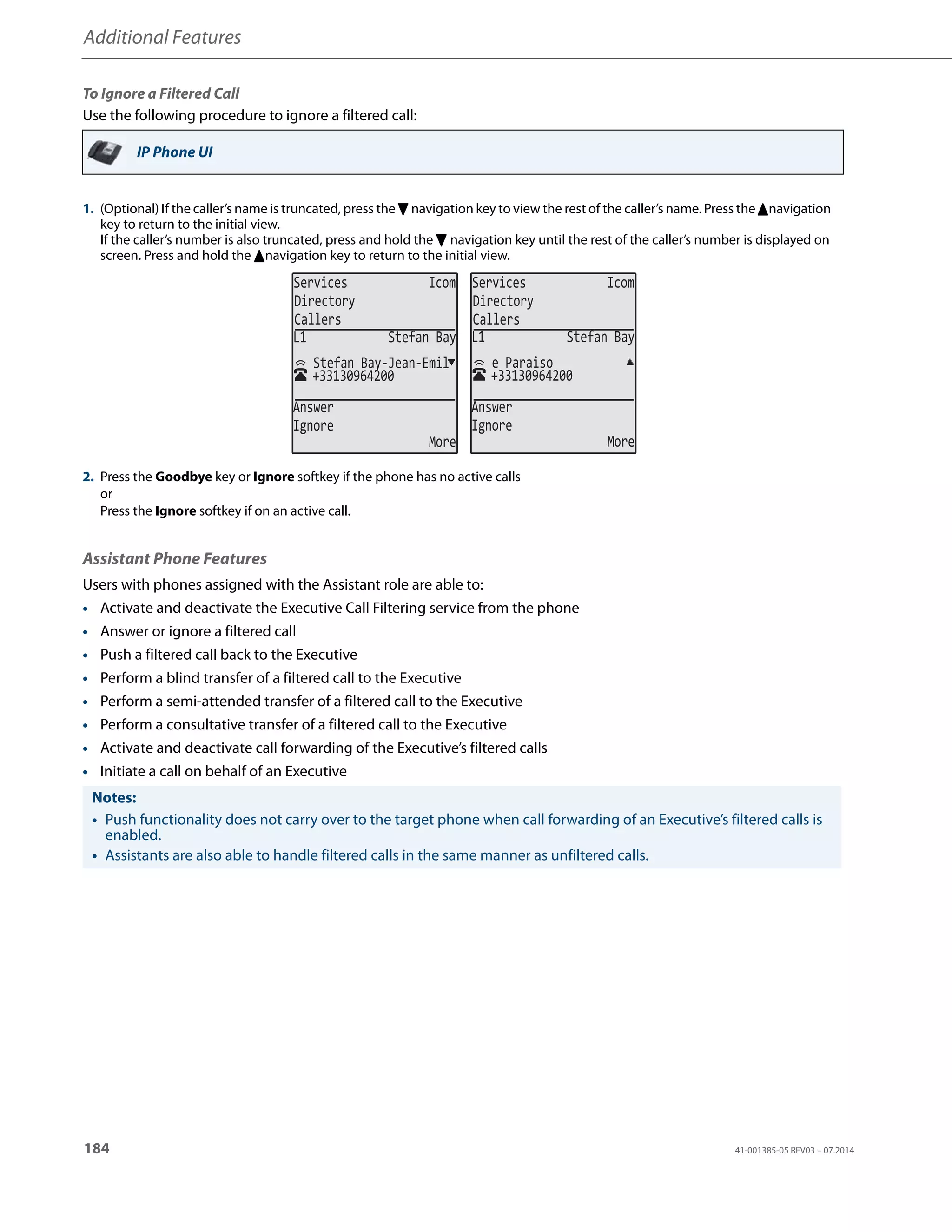Additional Features
184 41-001385-05 REV03 – 07.2014
To Ignore a Filtered Call
Use the following procedure to ignore a filtered call:
Assistant Phone Features
Users with phones assigned with the Assistant role are able to:
• Activate and deactivate the Executive Call Filtering service from the phone
• Answer or ignore a filtered call
• Push a filtered call back to the Executive
• Perform a blind transfer of a filtered call to the Executive
• Perform a semi-attended transfer of a filtered call to the Executive
• Perform a consultative transfer of a filtered call to the Executive
• Activate and deactivate call forwarding of the Executive’s filtered calls
• Initiate a call on behalf of an Executive
IP Phone UI
1. (Optional) If the caller’s name is truncated, press the 2 navigation key to view the rest of the caller’s name. Press the 5navigation
key to return to the initial view.
If the caller’s number is also truncated, press and hold the 2 navigation key until the rest of the caller’s number is displayed on
screen. Press and hold the 5navigation key to return to the initial view.
2. Press the Goodbye key or Ignore softkey if the phone has no active calls
or
Press the Ignore softkey if on an active call.
Notes:
• Push functionality does not carry over to the target phone when call forwarding of an Executive’s filtered calls is
enabled.
• Assistants are also able to handle filtered calls in the same manner as unfiltered calls.
Services Icom
Directory
Callers
Services Icom
Directory
Callers
+33130964200
Stefan Bay-Jean-Emil
L1 Stefan Bay
Answer
Ignore
More
+33130964200
e Paraiso
L1 Stefan Bay
Answer
Ignore
More
 