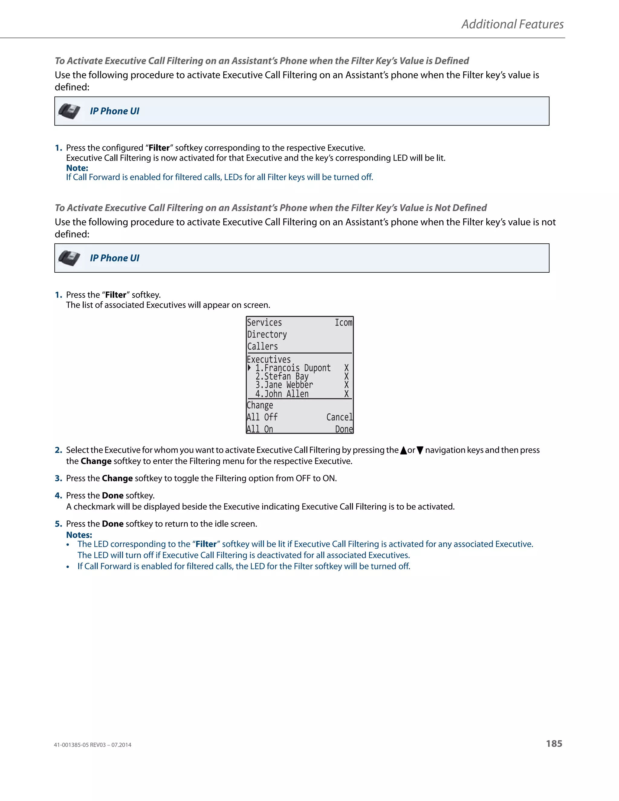 Additional Features
41-001385-05 REV03 – 07.2014 185
To Activate Executive Call Filtering on an Assistant’s Phone when the Filter Key’s Value is Defined
Use the following procedure to activate Executive Call Filtering on an Assistant’s phone when the Filter key’s value is
defined:
To Activate Executive Call Filtering on an Assistant’s Phone when the Filter Key’s Value is Not Defined
Use the following procedure to activate Executive Call Filtering on an Assistant’s phone when the Filter key’s value is not
defined:
IP Phone UI
1. Press the configured “Filter” softkey corresponding to the respective Executive.
Executive Call Filtering is now activated for that Executive and the key’s corresponding LED will be lit.
Note:
If Call Forward is enabled for filtered calls, LEDs for all Filter keys will be turned off.
IP Phone UI
1. Press the “Filter” softkey.
The list of associated Executives will appear on screen.
2. Selectthe Executive for whom you want to activate Executive Call Filtering by pressing the 5or2navigation keys and then press
the Change softkey to enter the Filtering menu for the respective Executive.
3. Press the Change softkey to toggle the Filtering option from OFF to ON.
4. Press the Done softkey.
A checkmark will be displayed beside the Executive indicating Executive Call Filtering is to be activated.
5. Press the Done softkey to return to the idle screen.
Notes:
• The LED corresponding to the “Filter” softkey will be lit if Executive Call Filtering is activated for any associated Executive.
The LED will turn off if Executive Call Filtering is deactivated for all associated Executives.
• If Call Forward is enabled for filtered calls, the LED for the Filter softkey will be turned off.
2.Stefan Bay X
3.Jane Webber X
Change
All Off Cancel
All On Done
Executives
1.Francois Dupont X
4.John Allen X
Services Icom
Directory
Callers
 