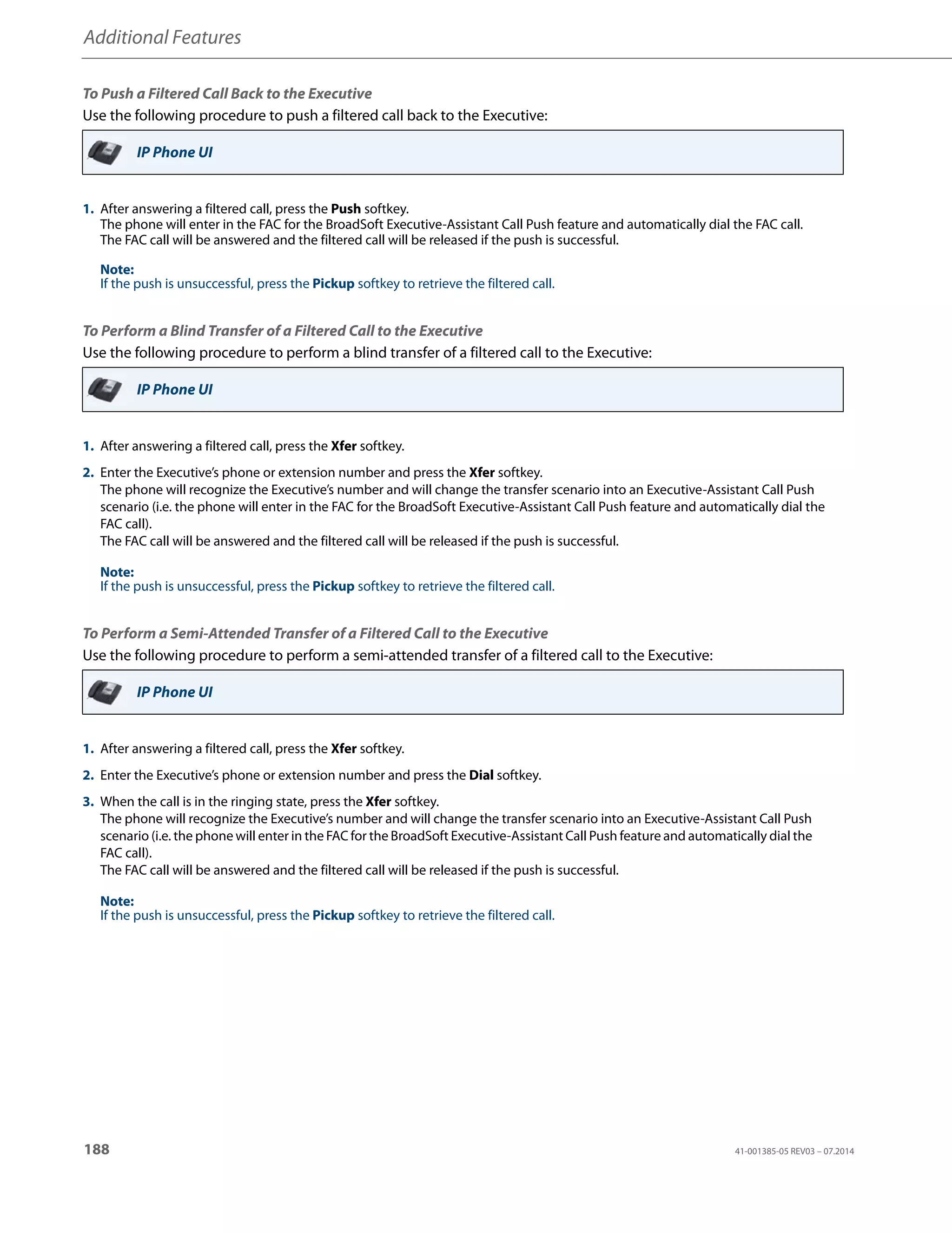 Additional Features
188 41-001385-05 REV03 – 07.2014
To Push a Filtered Call Back to the Executive
Use the following procedure to push a filtered call back to the Executive:
To Perform a Blind Transfer of a Filtered Call to the Executive
Use the following procedure to perform a blind transfer of a filtered call to the Executive:
To Perform a Semi-Attended Transfer of a Filtered Call to the Executive
Use the following procedure to perform a semi-attended transfer of a filtered call to the Executive:
IP Phone UI
1. After answering a filtered call, press the Push softkey.
The phone will enter in the FAC for the BroadSoft Executive-Assistant Call Push feature and automatically dial the FAC call.
The FAC call will be answered and the filtered call will be released if the push is successful.
Note:
If the push is unsuccessful, press the Pickup softkey to retrieve the filtered call.
IP Phone UI
1. After answering a filtered call, press the Xfer softkey.
2. Enter the Executive’s phone or extension number and press the Xfer softkey.
The phone will recognize the Executive’s number and will change the transfer scenario into an Executive-Assistant Call Push
scenario (i.e. the phone will enter in the FAC for the BroadSoft Executive-Assistant Call Push feature and automatically dial the
FAC call).
The FAC call will be answered and the filtered call will be released if the push is successful.
Note:
If the push is unsuccessful, press the Pickup softkey to retrieve the filtered call.
IP Phone UI
1. After answering a filtered call, press the Xfer softkey.
2. Enter the Executive’s phone or extension number and press the Dial softkey.
3. When the call is in the ringing state, press the Xfer softkey.
The phone will recognize the Executive’s number and will change the transfer scenario into an Executive-Assistant Call Push
scenario (i.e. the phone will enter in the FAC for the BroadSoft Executive-Assistant Call Push feature and automatically dial the
FAC call).
The FAC call will be answered and the filtered call will be released if the push is successful.
Note:
If the push is unsuccessful, press the Pickup softkey to retrieve the filtered call.
 