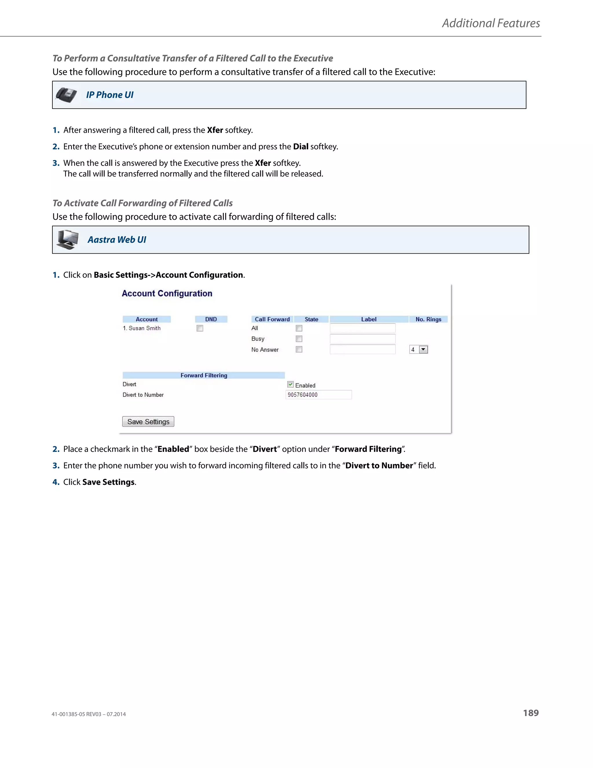 Additional Features
41-001385-05 REV03 – 07.2014 189
To Perform a Consultative Transfer of a Filtered Call to the Executive
Use the following procedure to perform a consultative transfer of a filtered call to the Executive:
To Activate Call Forwarding of Filtered Calls
Use the following procedure to activate call forwarding of filtered calls:
IP Phone UI
1. After answering a filtered call, press the Xfer softkey.
2. Enter the Executive’s phone or extension number and press the Dial softkey.
3. When the call is answered by the Executive press the Xfer softkey.
The call will be transferred normally and the filtered call will be released.
Aastra Web UI
1. Click on Basic Settings-Account Configuration.
2. Place a checkmark in the “Enabled” box beside the “Divert” option under “Forward Filtering”.
3. Enter the phone number you wish to forward incoming filtered calls to in the “Divert to Number” field.
4. Click Save Settings.
 