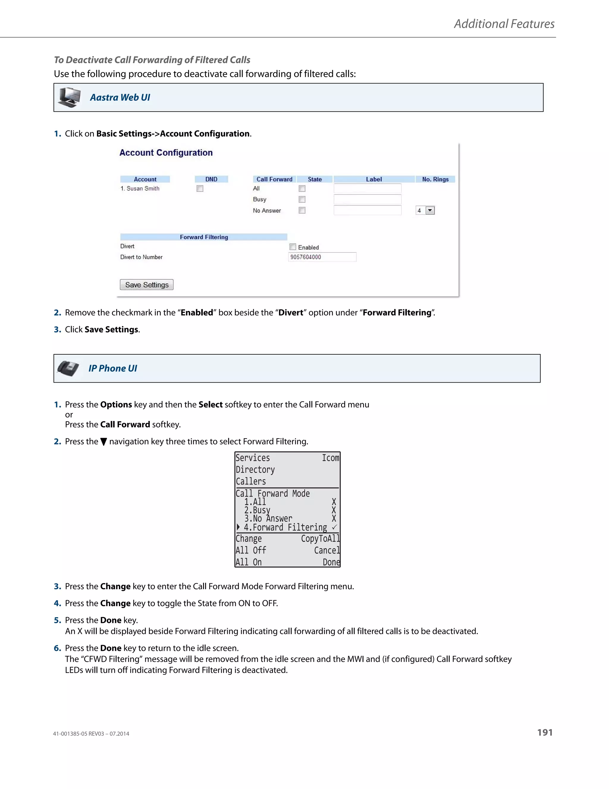 Additional Features
41-001385-05 REV03 – 07.2014 191
To Deactivate Call Forwarding of Filtered Calls
Use the following procedure to deactivate call forwarding of filtered calls:
Aastra Web UI
1. Click on Basic Settings-Account Configuration.
2. Remove the checkmark in the “Enabled” box beside the “Divert” option under “Forward Filtering”.
3. Click Save Settings.
IP Phone UI
1. Press the Options key and then the Select softkey to enter the Call Forward menu
or
Press the Call Forward softkey.
2. Press the 2 navigation key three times to select Forward Filtering.
3. Press the Change key to enter the Call Forward Mode Forward Filtering menu.
4. Press the Change key to toggle the State from ON to OFF.
5. Press the Done key.
An X will be displayed beside Forward Filtering indicating call forwarding of all filtered calls is to be deactivated.
6. Press the Done key to return to the idle screen.
The “CFWD Filtering” message will be removed from the idle screen and the MWI and (if configured) Call Forward softkey
LEDs will turn off indicating Forward Filtering is deactivated.
Services Icom
Directory
Callers
2.Busy X
3.No Answer X
Change CopyToAll
All Off Cancel
All On Done
Call Forward Mode
1.All X
4.Forward Filtering 
 