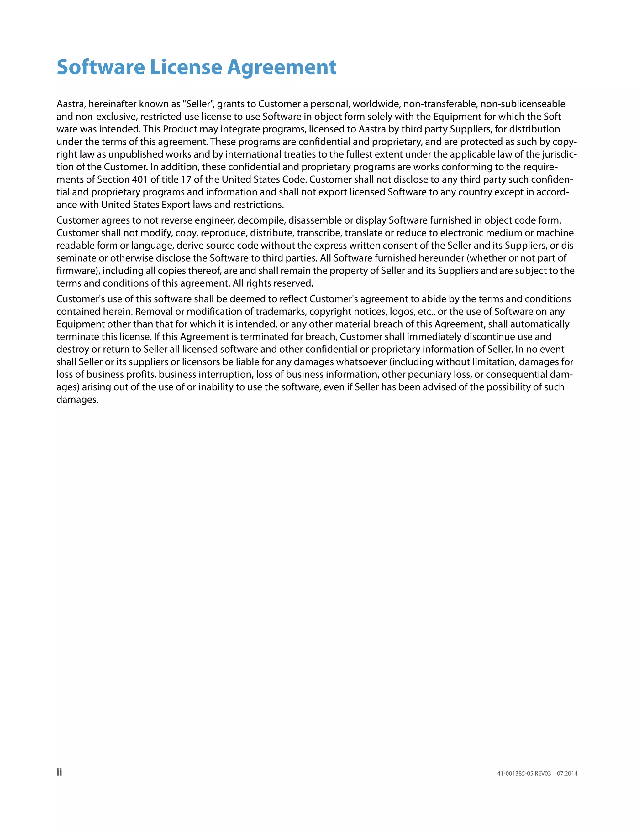 ii 41-001385-05 REV03 – 07.2014
Software License Agreement
Aastra, hereinafter known as "Seller", grants to Customer a personal, worldwide, non-transferable, non-sublicenseable
and non-exclusive, restricted use license to use Software in object form solely with the Equipment for which the Soft-
ware was intended. This Product may integrate programs, licensed to Aastra by third party Suppliers, for distribution
under the terms of this agreement. These programs are confidential and proprietary, and are protected as such by copy-
right law as unpublished works and by international treaties to the fullest extent under the applicable law of the jurisdic-
tion of the Customer. In addition, these confidential and proprietary programs are works conforming to the require-
ments of Section 401 of title 17 of the United States Code. Customer shall not disclose to any third party such confiden-
tial and proprietary programs and information and shall not export licensed Software to any country except in accord-
ance with United States Export laws and restrictions.
Customer agrees to not reverse engineer, decompile, disassemble or display Software furnished in object code form.
Customer shall not modify, copy, reproduce, distribute, transcribe, translate or reduce to electronic medium or machine
readable form or language, derive source code without the express written consent of the Seller and its Suppliers, or dis-
seminate or otherwise disclose the Software to third parties. All Software furnished hereunder (whether or not part of
firmware), including all copies thereof, are and shall remain the property of Seller and its Suppliers and are subject to the
terms and conditions of this agreement. All rights reserved.
Customer's use of this software shall be deemed to reflect Customer's agreement to abide by the terms and conditions
contained herein. Removal or modification of trademarks, copyright notices, logos, etc., or the use of Software on any
Equipment other than that for which it is intended, or any other material breach of this Agreement, shall automatically
terminate this license. If this Agreement is terminated for breach, Customer shall immediately discontinue use and
destroy or return to Seller all licensed software and other confidential or proprietary information of Seller. In no event
shall Seller or its suppliers or licensors be liable for any damages whatsoever (including without limitation, damages for
loss of business profits, business interruption, loss of business information, other pecuniary loss, or consequential dam-
ages) arising out of the use of or inability to use the software, even if Seller has been advised of the possibility of such
damages.
 