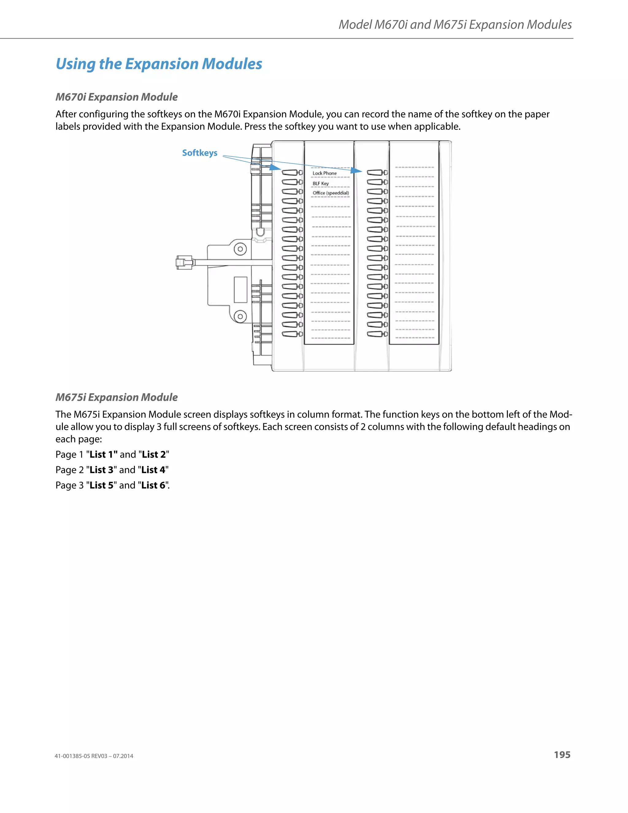 Model M670i and M675i Expansion Modules
41-001385-05 REV03 – 07.2014 195
Using the Expansion Modules
M670i Expansion Module
After configuring the softkeys on the M670i Expansion Module, you can record the name of the softkey on the paper
labels provided with the Expansion Module. Press the softkey you want to use when applicable.
M675i Expansion Module
The M675i Expansion Module screen displays softkeys in column format. The function keys on the bottom left of the Mod-
ule allow you to display 3 full screens of softkeys. Each screen consists of 2 columns with the following default headings on
each page:
Page 1 List 1 and List 2
Page 2 List 3 and List 4
Page 3 List 5 and List 6.
Softkeys
 