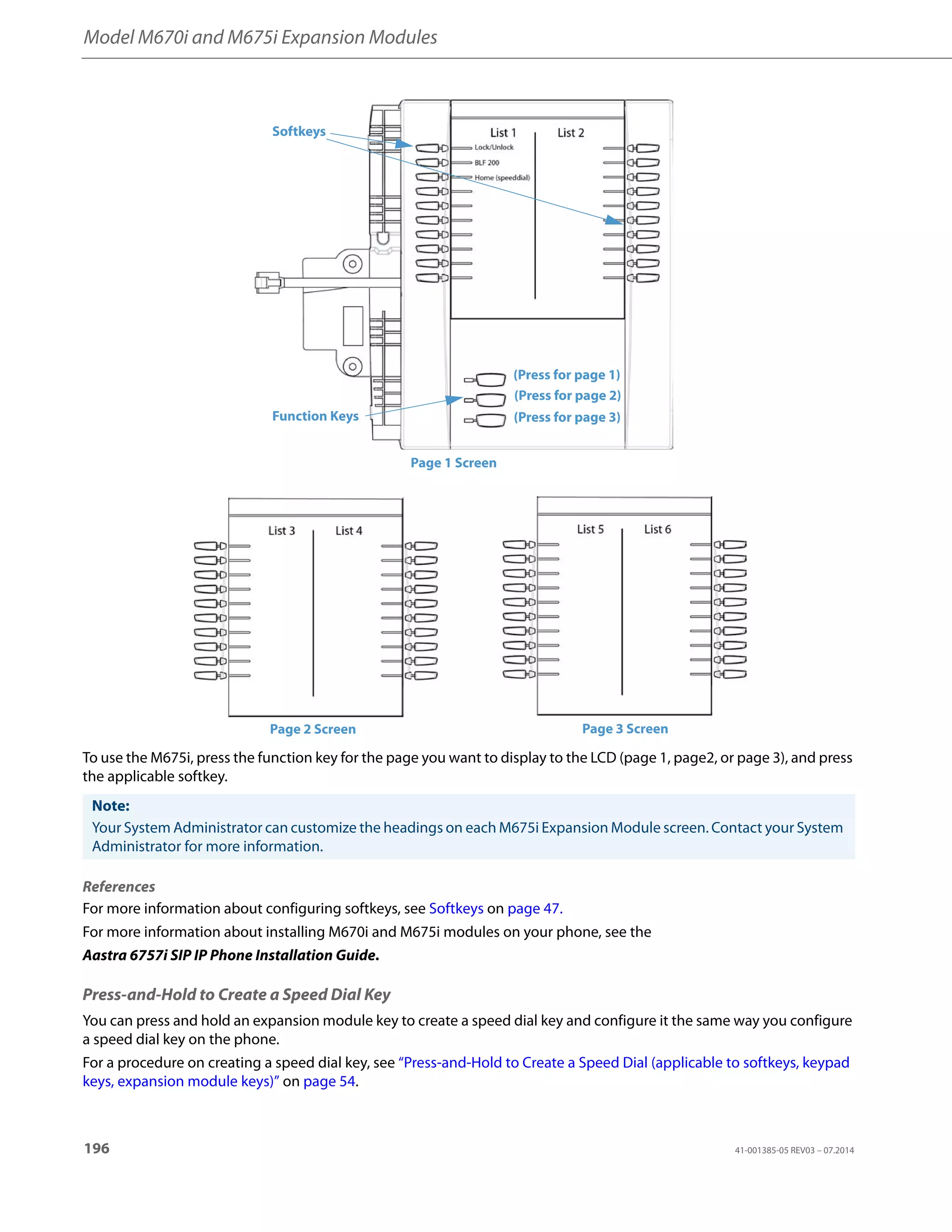 Model M670i and M675i Expansion Modules
196 41-001385-05 REV03 – 07.2014
To use the M675i, press the function key for the page you want to display to the LCD (page 1, page2, or page 3), and press
the applicable softkey.
References
For more information about configuring softkeys, see Softkeys on page 47.
For more information about installing M670i and M675i modules on your phone, see the
Aastra 6757i SIP IP Phone Installation Guide.
Press-and-Hold to Create a Speed Dial Key
You can press and hold an expansion module key to create a speed dial key and configure it the same way you configure
a speed dial key on the phone.
For a procedure on creating a speed dial key, see “Press-and-Hold to Create a Speed Dial (applicable to softkeys, keypad
keys, expansion module keys)” on page 54.
Note:
Your System Administrator can customize the headings on each M675i Expansion Module screen. Contact your System
Administrator for more information.
Softkeys
Function Keys
(Press for page 1)
(Press for page 2)
(Press for page 3)
Page 1 Screen
Page 2 Screen Page 3 Screen
 
