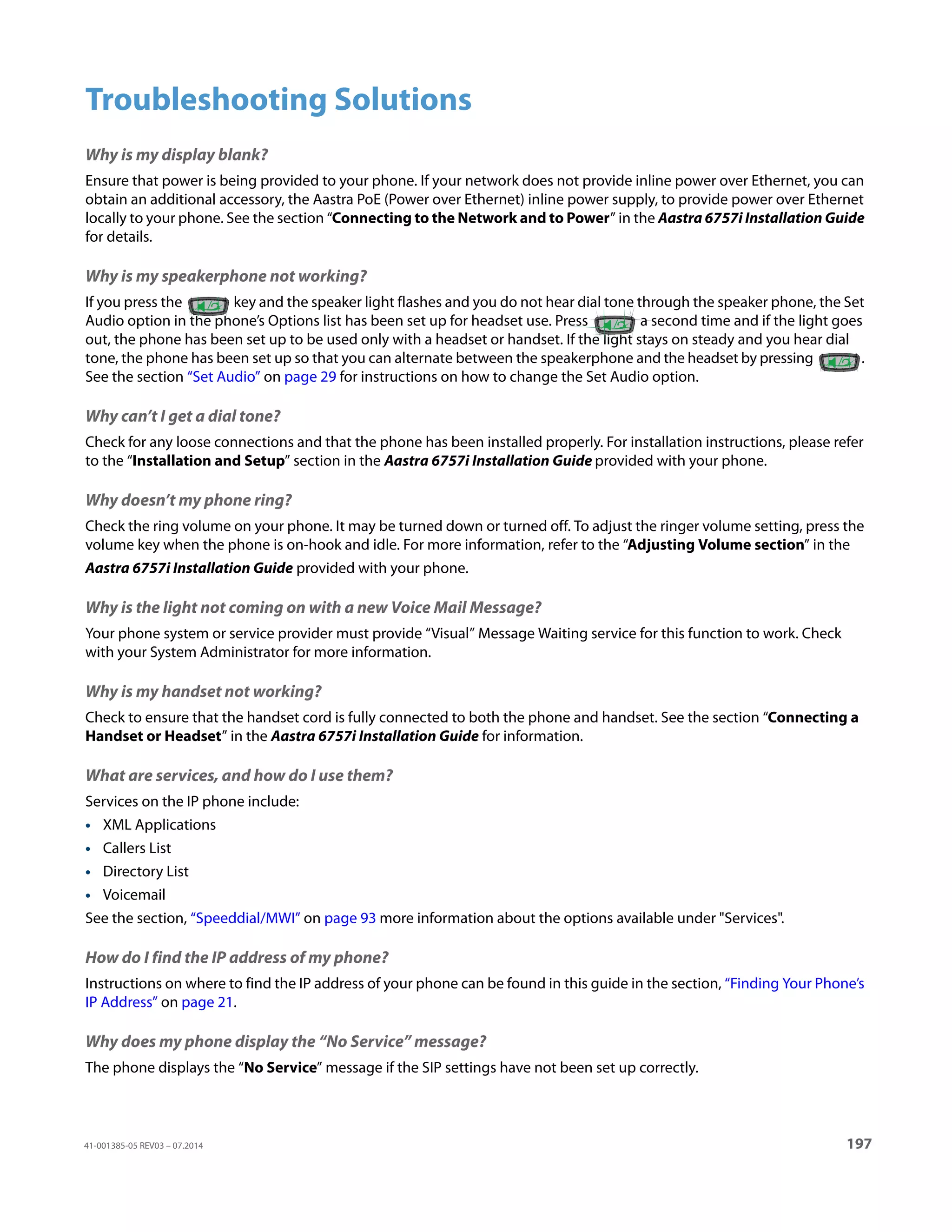 41-001385-05 REV03 – 07.2014 197
Troubleshooting Solutions
Why is my display blank?
Ensure that power is being provided to your phone. If your network does not provide inline power over Ethernet, you can
obtain an additional accessory, the Aastra PoE (Power over Ethernet) inline power supply, to provide power over Ethernet
locally to your phone. See the section “Connecting to the Network and to Power” in the Aastra 6757i Installation Guide
for details.
Why is my speakerphone not working?
If you press the key and the speaker light flashes and you do not hear dial tone through the speaker phone, the Set
Audio option in the phone’s Options list has been set up for headset use. Press a second time and if the light goes
out, the phone has been set up to be used only with a headset or handset. If the light stays on steady and you hear dial
tone, the phone has been set up so that you can alternate between the speakerphone and the headset by pressing .
See the section “Set Audio” on page 29 for instructions on how to change the Set Audio option.
Why can’t I get a dial tone?
Check for any loose connections and that the phone has been installed properly. For installation instructions, please refer
to the “Installation and Setup” section in the Aastra 6757i Installation Guide provided with your phone.
Why doesn’t my phone ring?
Check the ring volume on your phone. It may be turned down or turned off. To adjust the ringer volume setting, press the
volume key when the phone is on-hook and idle. For more information, refer to the “Adjusting Volume section” in the
Aastra 6757i Installation Guide provided with your phone.
Why is the light not coming on with a new Voice Mail Message?
Your phone system or service provider must provide “Visual” Message Waiting service for this function to work. Check
with your System Administrator for more information.
Why is my handset not working?
Check to ensure that the handset cord is fully connected to both the phone and handset. See the section “Connecting a
Handset or Headset” in the Aastra 6757i Installation Guide for information.
What are services, and how do I use them?
Services on the IP phone include:
• XML Applications
• Callers List
• Directory List
• Voicemail
See the section, “Speeddial/MWI” on page 93 more information about the options available under Services.
How do I find the IP address of my phone?
Instructions on where to find the IP address of your phone can be found in this guide in the section, “Finding Your Phone’s
IP Address” on page 21.
Why does my phone display the “No Service” message?
The phone displays the “No Service” message if the SIP settings have not been set up correctly.
 