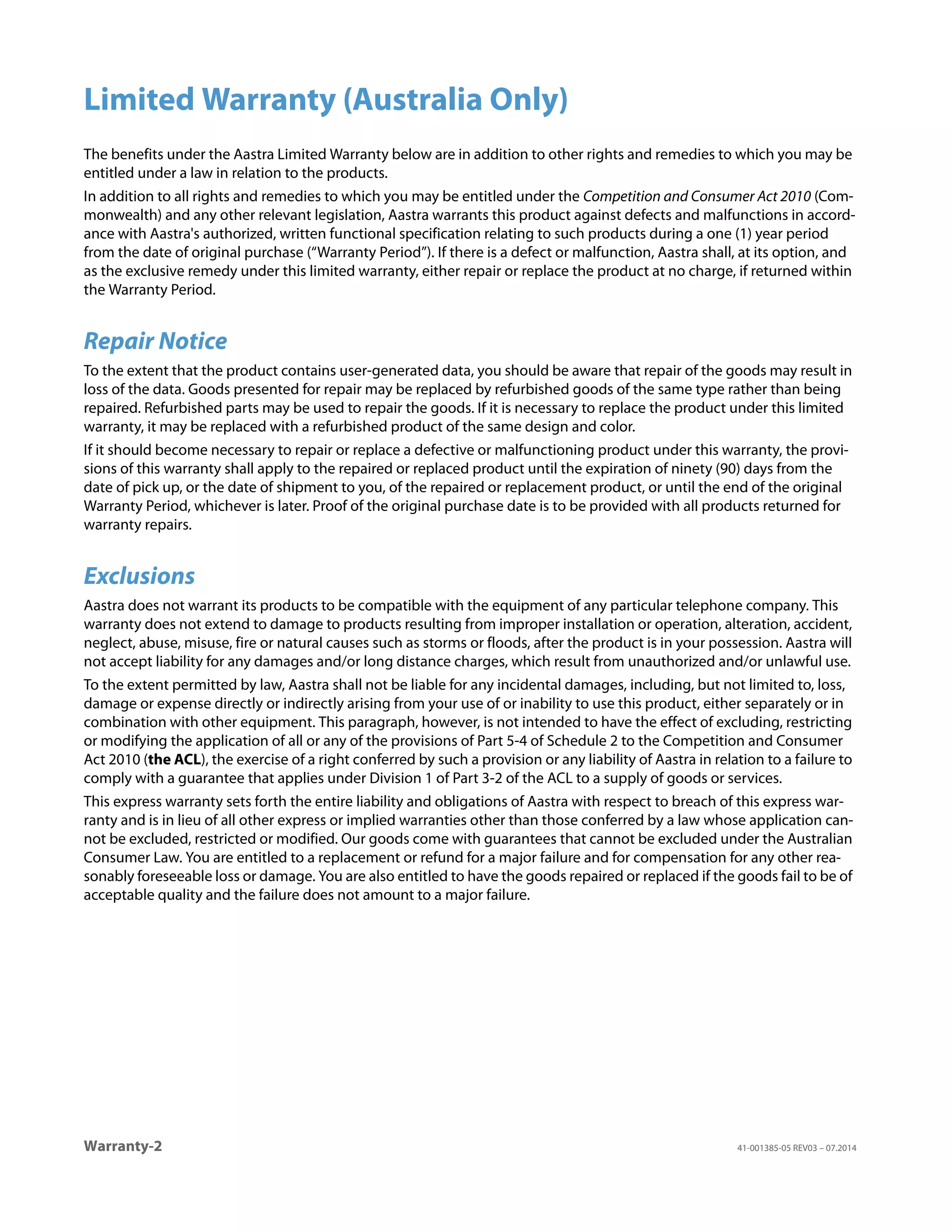 Warranty-2 41-001385-05 REV03 – 07.2014
Limited Warranty (Australia Only)
The benefits under the Aastra Limited Warranty below are in addition to other rights and remedies to which you may be
entitled under a law in relation to the products.
In addition to all rights and remedies to which you may be entitled under the Competition and Consumer Act 2010 (Com-
monwealth) and any other relevant legislation, Aastra warrants this product against defects and malfunctions in accord-
ance with Aastra's authorized, written functional specification relating to such products during a one (1) year period
from the date of original purchase (“Warranty Period”). If there is a defect or malfunction, Aastra shall, at its option, and
as the exclusive remedy under this limited warranty, either repair or replace the product at no charge, if returned within
the Warranty Period.
Repair Notice
To the extent that the product contains user-generated data, you should be aware that repair of the goods may result in
loss of the data. Goods presented for repair may be replaced by refurbished goods of the same type rather than being
repaired. Refurbished parts may be used to repair the goods. If it is necessary to replace the product under this limited
warranty, it may be replaced with a refurbished product of the same design and color.
If it should become necessary to repair or replace a defective or malfunctioning product under this warranty, the provi-
sions of this warranty shall apply to the repaired or replaced product until the expiration of ninety (90) days from the
date of pick up, or the date of shipment to you, of the repaired or replacement product, or until the end of the original
Warranty Period, whichever is later. Proof of the original purchase date is to be provided with all products returned for
warranty repairs.
Exclusions
Aastra does not warrant its products to be compatible with the equipment of any particular telephone company. This
warranty does not extend to damage to products resulting from improper installation or operation, alteration, accident,
neglect, abuse, misuse, fire or natural causes such as storms or floods, after the product is in your possession. Aastra will
not accept liability for any damages and/or long distance charges, which result from unauthorized and/or unlawful use.
To the extent permitted by law, Aastra shall not be liable for any incidental damages, including, but not limited to, loss,
damage or expense directly or indirectly arising from your use of or inability to use this product, either separately or in
combination with other equipment. This paragraph, however, is not intended to have the effect of excluding, restricting
or modifying the application of all or any of the provisions of Part 5-4 of Schedule 2 to the Competition and Consumer
Act 2010 (the ACL), the exercise of a right conferred by such a provision or any liability of Aastra in relation to a failure to
comply with a guarantee that applies under Division 1 of Part 3-2 of the ACL to a supply of goods or services.
This express warranty sets forth the entire liability and obligations of Aastra with respect to breach of this express war-
ranty and is in lieu of all other express or implied warranties other than those conferred by a law whose application can-
not be excluded, restricted or modified. Our goods come with guarantees that cannot be excluded under the Australian
Consumer Law. You are entitled to a replacement or refund for a major failure and for compensation for any other rea-
sonably foreseeable loss or damage. You are also entitled to have the goods repaired or replaced if the goods fail to be of
acceptable quality and the failure does not amount to a major failure.
 