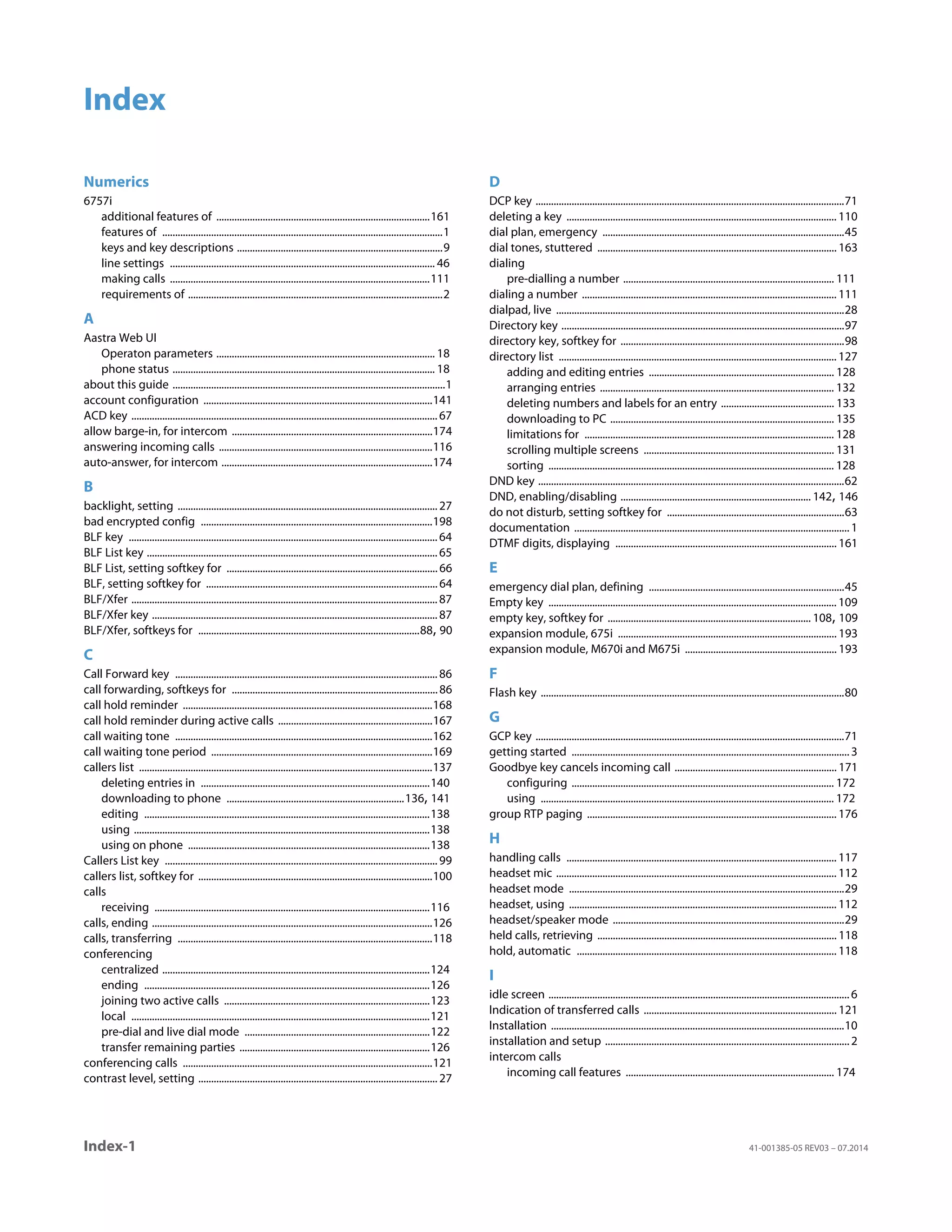 Index-1 41-001385-05 REV03 – 07.2014
Index
Numerics
6757i
additional features of ...................................................................................161
features of .............................................................................................................1
keys and key descriptions ................................................................................9
line settings ....................................................................................................... 46
making calls .....................................................................................................111
requirements of ...................................................................................................2
A
Aastra Web UI
Operaton parameters ..................................................................................... 18
phone status ...................................................................................................... 18
about this guide ..........................................................................................................1
account configuration .........................................................................................141
ACD key .......................................................................................................................67
allow barge-in, for intercom ..............................................................................174
answering incoming calls ...................................................................................116
auto-answer, for intercom ..................................................................................174
B
backlight, setting .....................................................................................................27
bad encrypted config ..........................................................................................198
BLF key ........................................................................................................................64
BLF List key .................................................................................................................65
BLF List, setting softkey for ..................................................................................66
BLF, setting softkey for ..........................................................................................64
BLF/Xfer .......................................................................................................................87
BLF/Xfer key ...............................................................................................................87
BLF/Xfer, softkeys for ......................................................................................88, 90
C
Call Forward key ......................................................................................................86
call forwarding, softkeys for ................................................................................86
call hold reminder .................................................................................................168
call hold reminder during active calls ............................................................167
call waiting tone ....................................................................................................162
call waiting tone period ......................................................................................169
callers list ..................................................................................................................137
deleting entries in .........................................................................................140
downloading to phone .....................................................................136, 141
editing ...............................................................................................................138
using ...................................................................................................................138
using on phone ..............................................................................................138
Callers List key ..........................................................................................................99
callers list, softkey for ...........................................................................................100
calls
receiving ...........................................................................................................116
calls, ending .............................................................................................................126
calls, transferring ...................................................................................................118
conferencing
centralized ........................................................................................................124
ending ...............................................................................................................126
joining two active calls ................................................................................123
local ....................................................................................................................121
pre-dial and live dial mode ........................................................................122
transfer remaining parties ..........................................................................126
conferencing calls .................................................................................................121
contrast level, setting .............................................................................................27
D
DCP key ........................................................................................................................71
deleting a key ......................................................................................................... 110
dial plan, emergency ..............................................................................................45
dial tones, stuttered ............................................................................................. 163
dialing
pre-dialling a number .................................................................................. 111
dialing a number ................................................................................................... 111
dialpad, live ................................................................................................................28
Directory key ..............................................................................................................97
directory key, softkey for .......................................................................................98
directory list ............................................................................................................ 127
adding and editing entries ........................................................................ 128
arranging entries ........................................................................................... 132
deleting numbers and labels for an entry ............................................ 133
downloading to PC ....................................................................................... 135
limitations for ................................................................................................. 128
scrolling multiple screens .......................................................................... 131
sorting ............................................................................................................... 128
DND key .......................................................................................................................62
DND, enabling/disabling .......................................................................... 142, 146
do not disturb, setting softkey for .....................................................................63
documentation ...........................................................................................................1
DTMF digits, displaying ...................................................................................... 161
E
emergency dial plan, defining ............................................................................45
Empty key ................................................................................................................ 109
empty key, softkey for ............................................................................... 108, 109
expansion module, 675i ..................................................................................... 193
expansion module, M670i and M675i ........................................................... 193
F
Flash key ......................................................................................................................80
G
GCP key ........................................................................................................................71
getting started ............................................................................................................3
Goodbye key cancels incoming call ............................................................... 171
configuring ...................................................................................................... 172
using .................................................................................................................. 172
group RTP paging ................................................................................................. 176
H
handling calls ......................................................................................................... 117
headset mic ............................................................................................................. 112
headset mode ...........................................................................................................29
headset, using ........................................................................................................ 112
headset/speaker mode ..........................................................................................29
held calls, retrieving ............................................................................................. 118
hold, automatic ..................................................................................................... 118
I
idle screen .....................................................................................................................6
Indication of transferred calls ........................................................................... 121
Installation ..................................................................................................................10
installation and setup ...............................................................................................2
intercom calls
incoming call features ................................................................................. 174
 