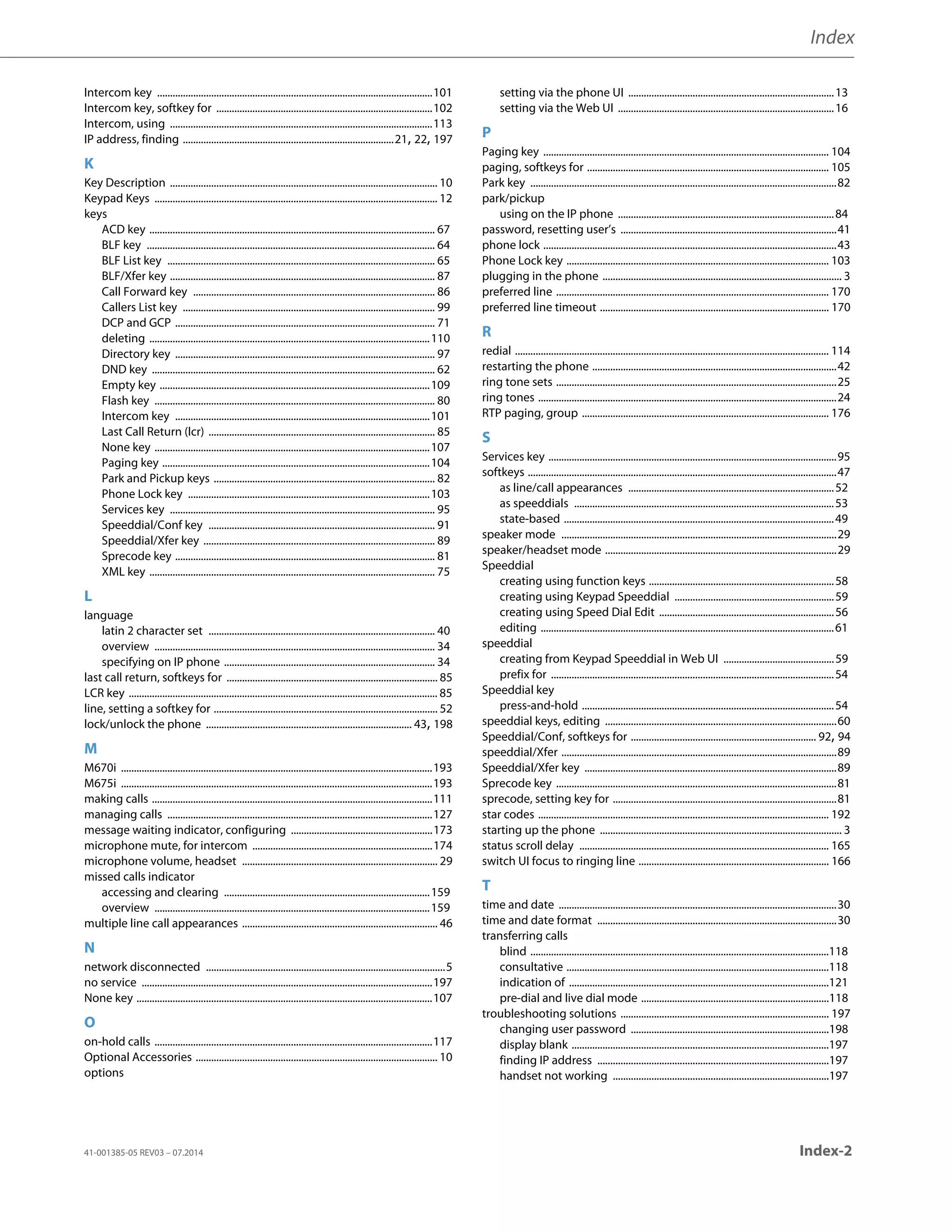 Index
41-001385-05 REV03 – 07.2014 Index-2
Intercom key ...........................................................................................................101
Intercom key, softkey for ....................................................................................102
Intercom, using ......................................................................................................113
IP address, finding ..................................................................................21, 22, 197
K
Key Description ........................................................................................................ 10
Keypad Keys .............................................................................................................. 12
keys
ACD key ............................................................................................................... 67
BLF key ................................................................................................................ 64
BLF List key ........................................................................................................ 65
BLF/Xfer key ....................................................................................................... 87
Call Forward key .............................................................................................. 86
Callers List key .................................................................................................. 99
DCP and GCP ..................................................................................................... 71
deleting .............................................................................................................110
Directory key ..................................................................................................... 97
DND key .............................................................................................................. 62
Empty key .........................................................................................................109
Flash key ............................................................................................................. 80
Intercom key ...................................................................................................101
Last Call Return (lcr) ........................................................................................ 85
None key ...........................................................................................................107
Paging key ........................................................................................................104
Park and Pickup keys ...................................................................................... 82
Phone Lock key ..............................................................................................103
Services key ....................................................................................................... 95
Speeddial/Conf key ........................................................................................ 91
Speeddial/Xfer key .......................................................................................... 89
Sprecode key ..................................................................................................... 81
XML key ............................................................................................................... 75
L
language
latin 2 character set ........................................................................................ 40
overview ............................................................................................................. 34
specifying on IP phone .................................................................................. 34
last call return, softkeys for .................................................................................. 85
LCR key ........................................................................................................................ 85
line, setting a softkey for ....................................................................................... 52
lock/unlock the phone ................................................................................ 43, 198
M
M670i .........................................................................................................................193
M675i .........................................................................................................................193
making calls .............................................................................................................111
managing calls .......................................................................................................127
message waiting indicator, configuring .......................................................173
microphone mute, for intercom ......................................................................174
microphone volume, headset ............................................................................ 29
missed calls indicator
accessing and clearing ................................................................................159
overview ...........................................................................................................159
multiple line call appearances ............................................................................ 46
N
network disconnected .............................................................................................5
no service .................................................................................................................197
None key ...................................................................................................................107
O
on-hold calls ............................................................................................................117
Optional Accessories .............................................................................................. 10
options
setting via the phone UI ................................................................................13
setting via the Web UI ....................................................................................16
P
Paging key ............................................................................................................... 104
paging, softkeys for .............................................................................................. 105
Park key .......................................................................................................................82
park/pickup
using on the IP phone ....................................................................................84
password, resetting user’s ....................................................................................41
phone lock ..................................................................................................................43
Phone Lock key ...................................................................................................... 103
plugging in the phone ............................................................................................. 3
preferred line .......................................................................................................... 170
preferred line timeout ......................................................................................... 170
R
redial .......................................................................................................................... 114
restarting the phone ...............................................................................................42
ring tone sets .............................................................................................................25
ring tones ....................................................................................................................24
RTP paging, group ................................................................................................ 176
S
Services key ................................................................................................................95
softkeys ........................................................................................................................47
as line/call appearances ................................................................................52
as speeddials .....................................................................................................53
state-based .........................................................................................................49
speaker mode ...........................................................................................................29
speaker/headset mode ..........................................................................................29
Speeddial
creating using function keys ........................................................................58
creating using Keypad Speeddial ..............................................................59
creating using Speed Dial Edit ....................................................................56
editing ..................................................................................................................61
speeddial
creating from Keypad Speeddial in Web UI ...........................................59
prefix for ..............................................................................................................54
Speeddial key
press-and-hold ..................................................................................................54
speeddial keys, editing ..........................................................................................60
Speeddial/Conf, softkeys for ........................................................................ 92, 94
speeddial/Xfer ...........................................................................................................89
Speeddial/Xfer key ..................................................................................................89
Sprecode key .............................................................................................................81
sprecode, setting key for .......................................................................................81
star codes ................................................................................................................. 192
starting up the phone .............................................................................................. 3
status scroll delay ................................................................................................. 165
switch UI focus to ringing line .......................................................................... 166
T
time and date ............................................................................................................30
time and date format .............................................................................................30
transferring calls
blind ....................................................................................................................118
consultative ......................................................................................................118
indication of .....................................................................................................121
pre-dial and live dial mode .........................................................................118
troubleshooting solutions ................................................................................. 197
changing user password .............................................................................198
display blank ....................................................................................................197
finding IP address ..........................................................................................197
handset not working ....................................................................................197
 