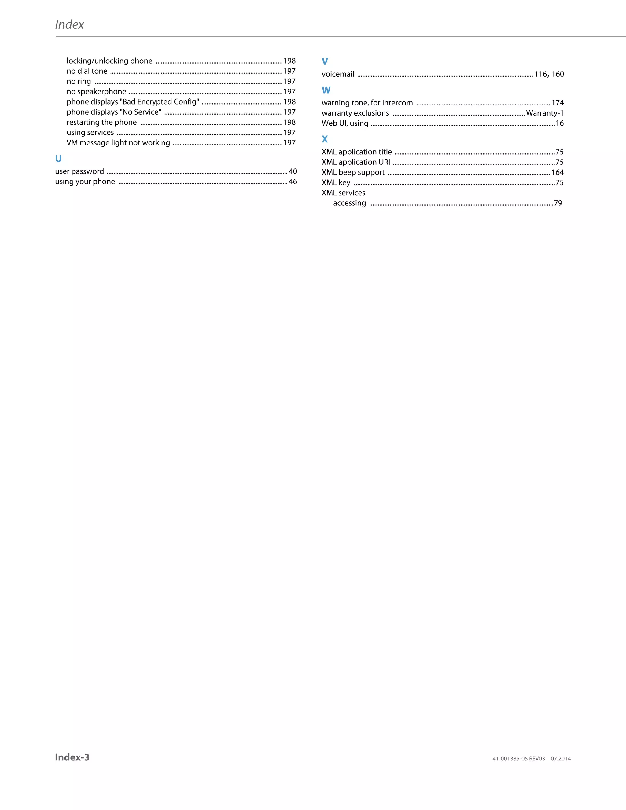 Index
Index-3 41-001385-05 REV03 – 07.2014
locking/unlocking phone ...........................................................................198
no dial tone ......................................................................................................197
no ring ...............................................................................................................197
no speakerphone ...........................................................................................197
phone displays Bad Encrypted Config ................................................198
phone displays No Service ......................................................................197
restarting the phone ....................................................................................198
using services ..................................................................................................197
VM message light not working .................................................................197
U
user password ...........................................................................................................40
using your phone ....................................................................................................46
V
voicemail ........................................................................................................ 116, 160
W
warning tone, for Intercom ............................................................................... 174
warranty exclusions .............................................................................. Warranty-1
Web UI, using .............................................................................................................16
X
XML application title ...............................................................................................75
XML application URI ................................................................................................75
XML beep support ................................................................................................ 164
XML key .......................................................................................................................75
XML services
accessing .............................................................................................................79
 