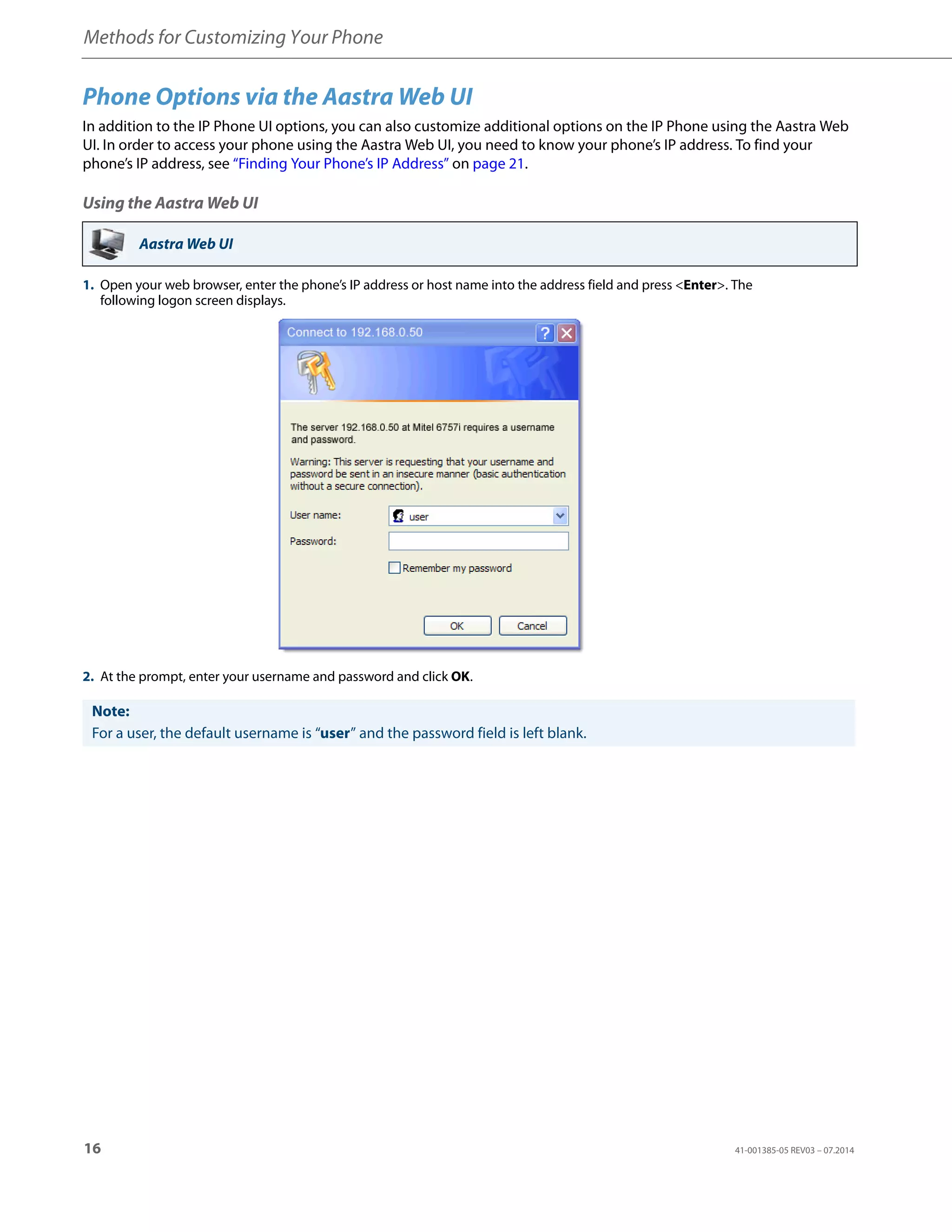 Methods for Customizing Your Phone
16 41-001385-05 REV03 – 07.2014
Phone Options via the Aastra Web UI
In addition to the IP Phone UI options, you can also customize additional options on the IP Phone using the Aastra Web
UI. In order to access your phone using the Aastra Web UI, you need to know your phone’s IP address. To find your
phone’s IP address, see “Finding Your Phone’s IP Address” on page 21.
Using the Aastra Web UI
Aastra Web UI
1. Open your web browser, enter the phone’s IP address or host name into the address field and press <Enter>. The
following logon screen displays.
2. At the prompt, enter your username and password and click OK.
Note:
For a user, the default username is “user” and the password field is left blank.
 