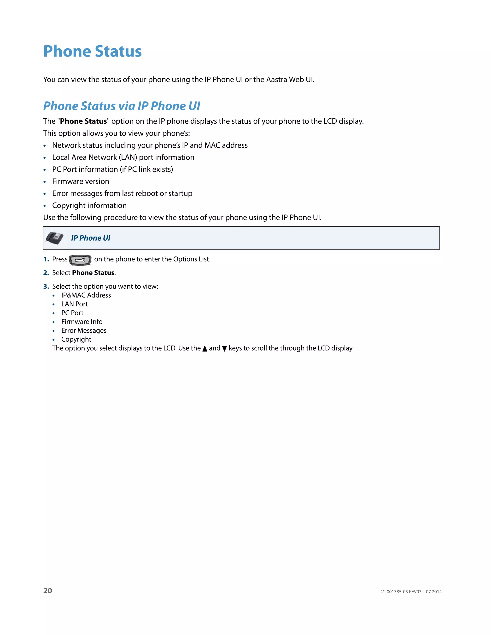 20 41-001385-05 REV03 – 07.2014
Phone Status
You can view the status of your phone using the IP Phone UI or the Aastra Web UI.
Phone Status via IP Phone UI
The "Phone Status" option on the IP phone displays the status of your phone to the LCD display.
This option allows you to view your phone’s:
• Network status including your phone’s IP and MAC address
• Local Area Network (LAN) port information
• PC Port information (if PC link exists)
• Firmware version
• Error messages from last reboot or startup
• Copyright information
Use the following procedure to view the status of your phone using the IP Phone UI.
IP Phone UI
1. Press on the phone to enter the Options List.
2. Select Phone Status.
3. Select the option you want to view:
• IP&MAC Address
• LAN Port
• PC Port
• Firmware Info
• Error Messages
• Copyright
The option you select displays to the LCD. Use the 5 and 2 keys to scroll the through the LCD display.
 