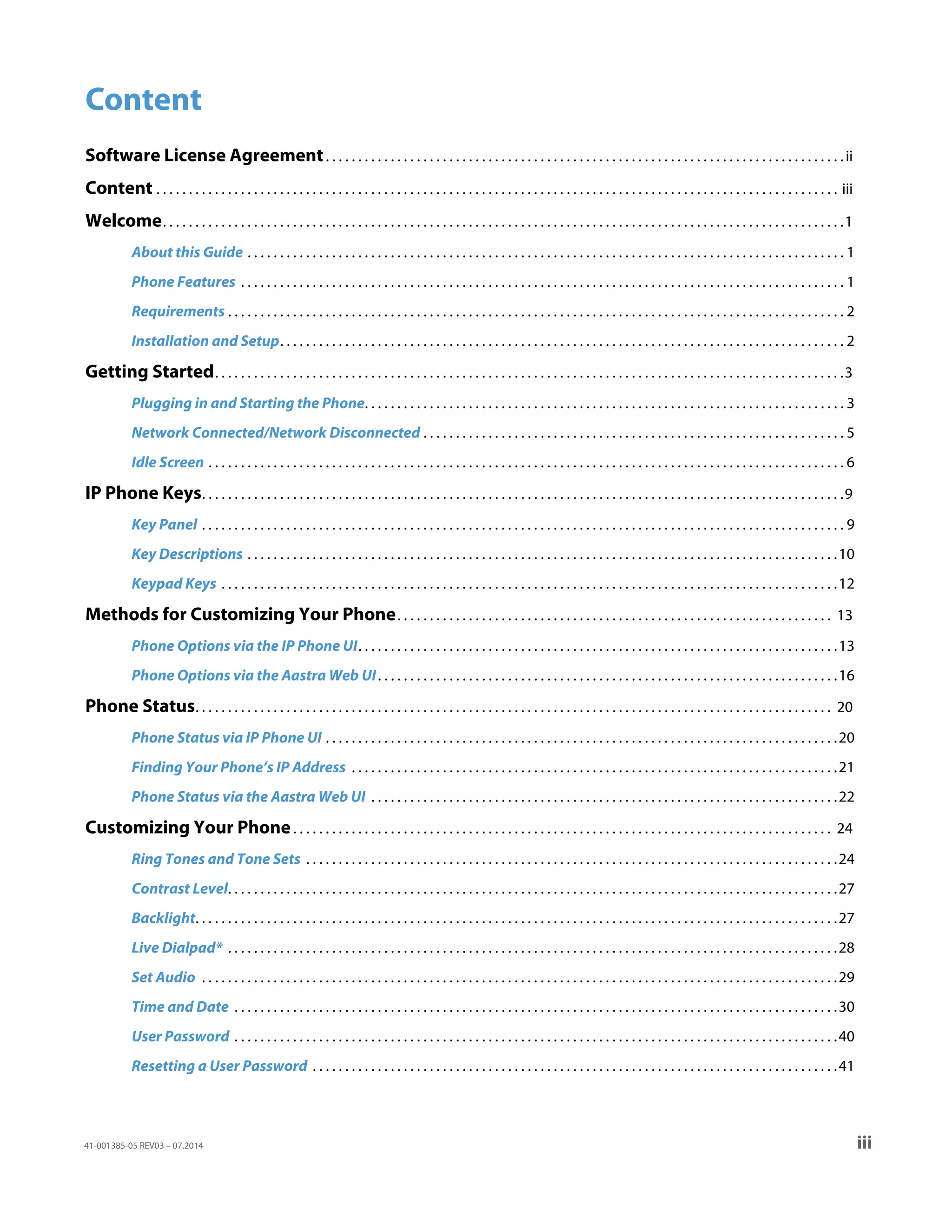 41-001385-05 REV03 – 07.2014 iii
Content
Software License Agreement. . . . . . . . . . . . . . . . . . . . . . . . . . . . . . . . . . . . . . . . . . . . . . . . . . . . . . . . . . . . . . . . . . . . . . . . . . . . . . . .ii
Content . . . . . . . . . . . . . . . . . . . . . . . . . . . . . . . . . . . . . . . . . . . . . . . . . . . . . . . . . . . . . . . . . . . . . . . . . . . . . . . . . . . . . . . . . . . . . . . . . . . . . . . . . iii
Welcome. . . . . . . . . . . . . . . . . . . . . . . . . . . . . . . . . . . . . . . . . . . . . . . . . . . . . . . . . . . . . . . . . . . . . . . . . . . . . . . . . . . . . . . . . . . . . . . . . . . . . . . . .1
About this Guide . . . . . . . . . . . . . . . . . . . . . . . . . . . . . . . . . . . . . . . . . . . . . . . . . . . . . . . . . . . . . . . . . . . . . . . . . . . . . . . . . . . . . . . . . . . . 1
Phone Features . . . . . . . . . . . . . . . . . . . . . . . . . . . . . . . . . . . . . . . . . . . . . . . . . . . . . . . . . . . . . . . . . . . . . . . . . . . . . . . . . . . . . . . . . . . . . 1
Requirements . . . . . . . . . . . . . . . . . . . . . . . . . . . . . . . . . . . . . . . . . . . . . . . . . . . . . . . . . . . . . . . . . . . . . . . . . . . . . . . . . . . . . . . . . . . . . . . 2
Installation and Setup. . . . . . . . . . . . . . . . . . . . . . . . . . . . . . . . . . . . . . . . . . . . . . . . . . . . . . . . . . . . . . . . . . . . . . . . . . . . . . . . . . . . . . . 2
Getting Started. . . . . . . . . . . . . . . . . . . . . . . . . . . . . . . . . . . . . . . . . . . . . . . . . . . . . . . . . . . . . . . . . . . . . . . . . . . . . . . . . . . . . . . . . . . . . . . . .3
Plugging in and Starting the Phone. . . . . . . . . . . . . . . . . . . . . . . . . . . . . . . . . . . . . . . . . . . . . . . . . . . . . . . . . . . . . . . . . . . . . . . . . . 3
Network Connected/Network Disconnected . . . . . . . . . . . . . . . . . . . . . . . . . . . . . . . . . . . . . . . . . . . . . . . . . . . . . . . . . . . . . . . . . 5
Idle Screen . . . . . . . . . . . . . . . . . . . . . . . . . . . . . . . . . . . . . . . . . . . . . . . . . . . . . . . . . . . . . . . . . . . . . . . . . . . . . . . . . . . . . . . . . . . . . . . . . . 6
IP Phone Keys. . . . . . . . . . . . . . . . . . . . . . . . . . . . . . . . . . . . . . . . . . . . . . . . . . . . . . . . . . . . . . . . . . . . . . . . . . . . . . . . . . . . . . . . . . . . . . . . . . .9
Key Panel . . . . . . . . . . . . . . . . . . . . . . . . . . . . . . . . . . . . . . . . . . . . . . . . . . . . . . . . . . . . . . . . . . . . . . . . . . . . . . . . . . . . . . . . . . . . . . . . . . . 9
Key Descriptions . . . . . . . . . . . . . . . . . . . . . . . . . . . . . . . . . . . . . . . . . . . . . . . . . . . . . . . . . . . . . . . . . . . . . . . . . . . . . . . . . . . . . . . . . . .10
Keypad Keys . . . . . . . . . . . . . . . . . . . . . . . . . . . . . . . . . . . . . . . . . . . . . . . . . . . . . . . . . . . . . . . . . . . . . . . . . . . . . . . . . . . . . . . . . . . . . . .12
Methods for Customizing Your Phone. . . . . . . . . . . . . . . . . . . . . . . . . . . . . . . . . . . . . . . . . . . . . . . . . . . . . . . . . . . . . . . . . . . 13
Phone Options via the IP Phone UI. . . . . . . . . . . . . . . . . . . . . . . . . . . . . . . . . . . . . . . . . . . . . . . . . . . . . . . . . . . . . . . . . . . . . . . . . .13
Phone Options via the Aastra Web UI. . . . . . . . . . . . . . . . . . . . . . . . . . . . . . . . . . . . . . . . . . . . . . . . . . . . . . . . . . . . . . . . . . . . . . .16
Phone Status. . . . . . . . . . . . . . . . . . . . . . . . . . . . . . . . . . . . . . . . . . . . . . . . . . . . . . . . . . . . . . . . . . . . . . . . . . . . . . . . . . . . . . . . . . . . . . . . . . 20
Phone Status via IP Phone UI . . . . . . . . . . . . . . . . . . . . . . . . . . . . . . . . . . . . . . . . . . . . . . . . . . . . . . . . . . . . . . . . . . . . . . . . . . . . . . .20
Finding Your Phone’s IP Address . . . . . . . . . . . . . . . . . . . . . . . . . . . . . . . . . . . . . . . . . . . . . . . . . . . . . . . . . . . . . . . . . . . . . . . . . . .21
Phone Status via the Aastra Web UI . . . . . . . . . . . . . . . . . . . . . . . . . . . . . . . . . . . . . . . . . . . . . . . . . . . . . . . . . . . . . . . . . . . . . . . .22
Customizing Your Phone. . . . . . . . . . . . . . . . . . . . . . . . . . . . . . . . . . . . . . . . . . . . . . . . . . . . . . . . . . . . . . . . . . . . . . . . . . . . . . . . . . . 24
Ring Tones and Tone Sets . . . . . . . . . . . . . . . . . . . . . . . . . . . . . . . . . . . . . . . . . . . . . . . . . . . . . . . . . . . . . . . . . . . . . . . . . . . . . . . . . .24
Contrast Level. . . . . . . . . . . . . . . . . . . . . . . . . . . . . . . . . . . . . . . . . . . . . . . . . . . . . . . . . . . . . . . . . . . . . . . . . . . . . . . . . . . . . . . . . . . . . .27
Backlight. . . . . . . . . . . . . . . . . . . . . . . . . . . . . . . . . . . . . . . . . . . . . . . . . . . . . . . . . . . . . . . . . . . . . . . . . . . . . . . . . . . . . . . . . . . . . . . . . . .27
Live Dialpad* . . . . . . . . . . . . . . . . . . . . . . . . . . . . . . . . . . . . . . . . . . . . . . . . . . . . . . . . . . . . . . . . . . . . . . . . . . . . . . . . . . . . . . . . . . . . . .28
Set Audio . . . . . . . . . . . . . . . . . . . . . . . . . . . . . . . . . . . . . . . . . . . . . . . . . . . . . . . . . . . . . . . . . . . . . . . . . . . . . . . . . . . . . . . . . . . . . . . . . .29
Time and Date . . . . . . . . . . . . . . . . . . . . . . . . . . . . . . . . . . . . . . . . . . . . . . . . . . . . . . . . . . . . . . . . . . . . . . . . . . . . . . . . . . . . . . . . . . . . .30
User Password . . . . . . . . . . . . . . . . . . . . . . . . . . . . . . . . . . . . . . . . . . . . . . . . . . . . . . . . . . . . . . . . . . . . . . . . . . . . . . . . . . . . . . . . . . . . .40
Resetting a User Password . . . . . . . . . . . . . . . . . . . . . . . . . . . . . . . . . . . . . . . . . . . . . . . . . . . . . . . . . . . . . . . . . . . . . . . . . . . . . . . . .41
 