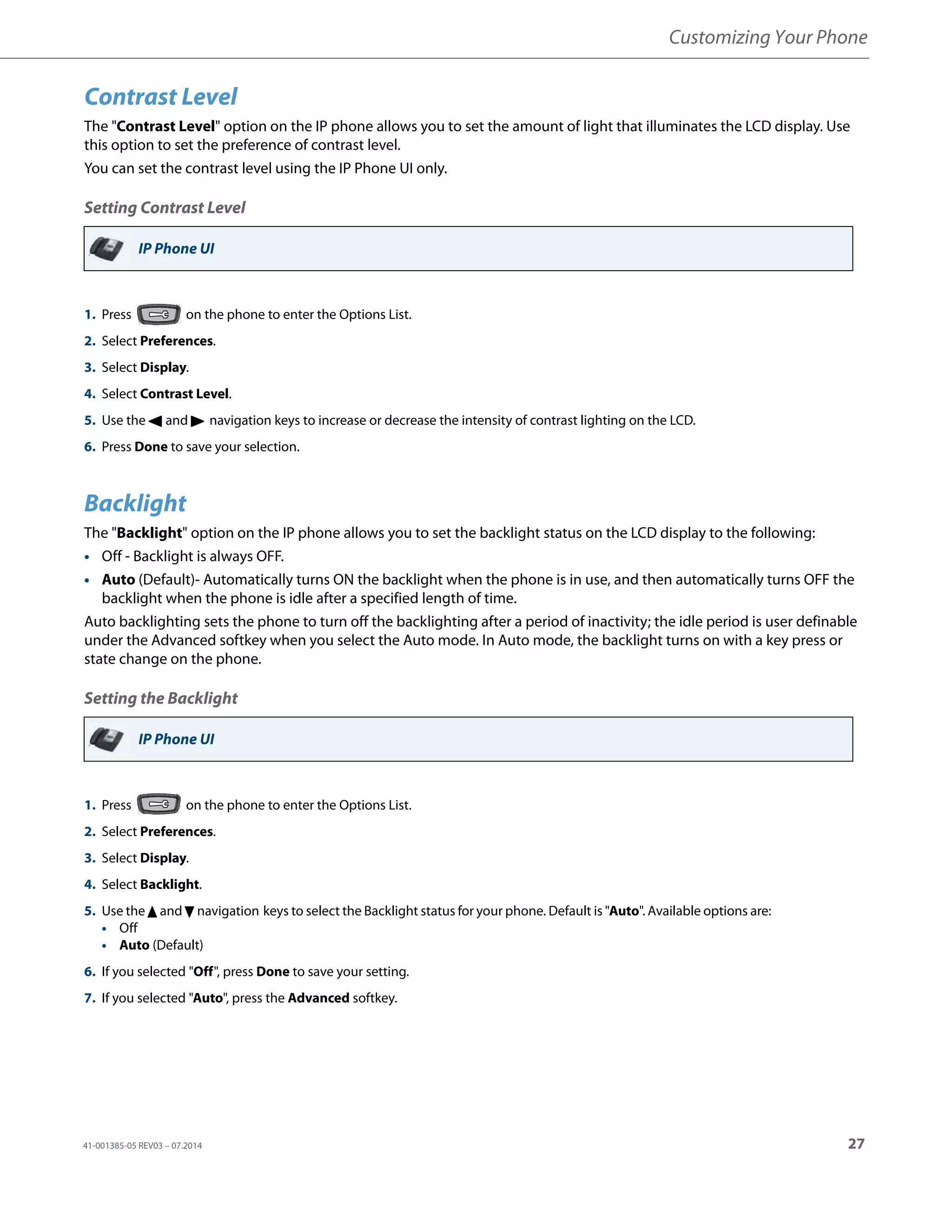 Customizing Your Phone
41-001385-05 REV03 – 07.2014 27
Contrast Level
The "Contrast Level" option on the IP phone allows you to set the amount of light that illuminates the LCD display. Use
this option to set the preference of contrast level.
You can set the contrast level using the IP Phone UI only.
Setting Contrast Level
Backlight
The "Backlight" option on the IP phone allows you to set the backlight status on the LCD display to the following:
• Off - Backlight is always OFF.
• Auto (Default)- Automatically turns ON the backlight when the phone is in use, and then automatically turns OFF the
backlight when the phone is idle after a specified length of time.
Auto backlighting sets the phone to turn off the backlighting after a period of inactivity; the idle period is user definable
under the Advanced softkey when you select the Auto mode. In Auto mode, the backlight turns on with a key press or
state change on the phone.
Setting the Backlight
IP Phone UI
1. Press on the phone to enter the Options List.
2. Select Preferences.
3. Select Display.
4. Select Contrast Level.
5. Use the 3 and 4 navigation keys to increase or decrease the intensity of contrast lighting on the LCD.
6. Press Done to save your selection.
IP Phone UI
1. Press on the phone to enter the Options List.
2. Select Preferences.
3. Select Display.
4. Select Backlight.
5. Use the 5 and 2 navigation keys to select the Backlight status for your phone. Default is "Auto". Available options are:
• Off
• Auto (Default)
6. If you selected "Off", press Done to save your setting.
7. If you selected "Auto", press the Advanced softkey.
 