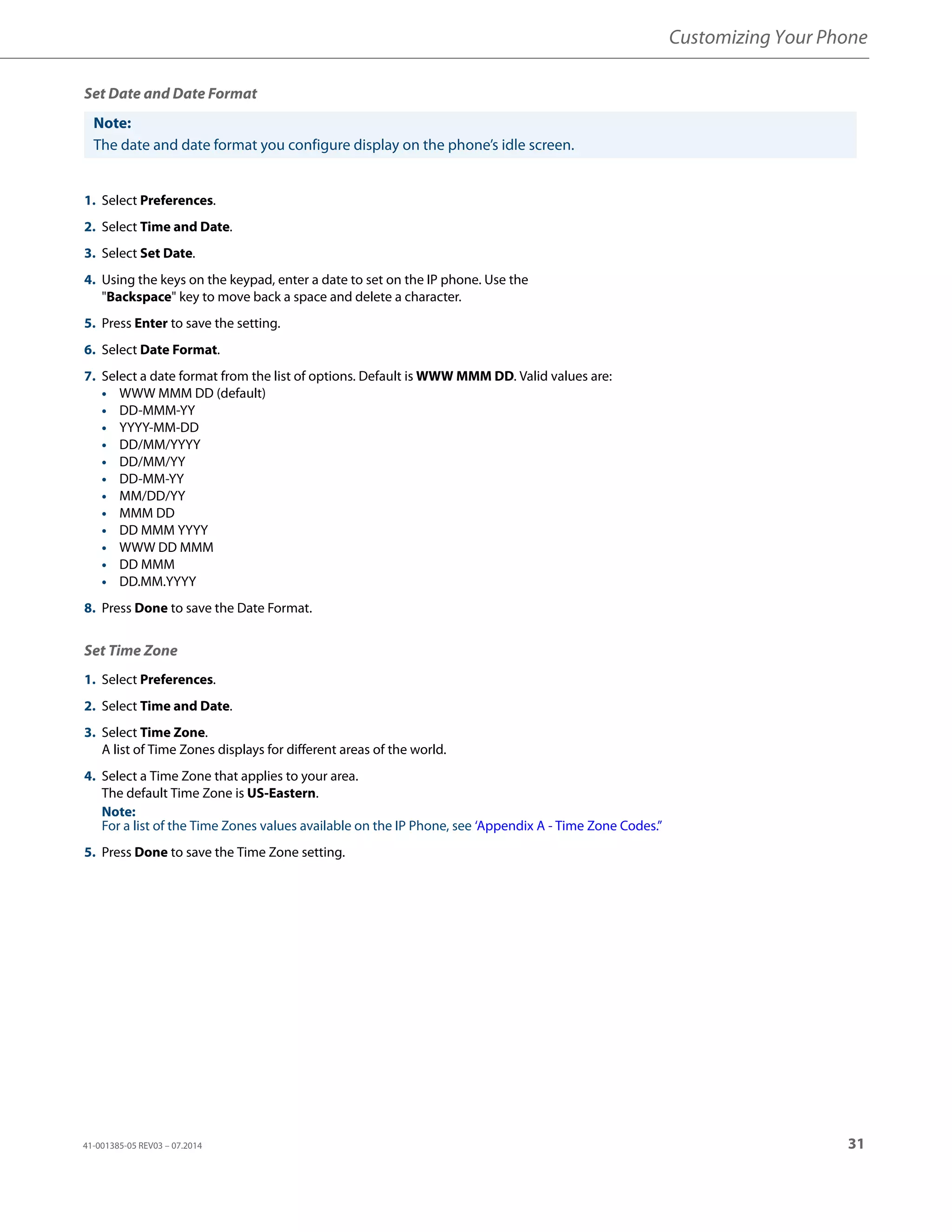 Customizing Your Phone
41-001385-05 REV03 – 07.2014 31
Set Date and Date Format
Set Time Zone
Note:
The date and date format you configure display on the phone’s idle screen.
1. Select Preferences.
2. Select Time and Date.
3. Select Set Date.
4. Using the keys on the keypad, enter a date to set on the IP phone. Use the
"Backspace" key to move back a space and delete a character.
5. Press Enter to save the setting.
6. Select Date Format.
7. Select a date format from the list of options. Default is WWW MMM DD. Valid values are:
• WWW MMM DD (default)
• DD-MMM-YY
• YYYY-MM-DD
• DD/MM/YYYY
• DD/MM/YY
• DD-MM-YY
• MM/DD/YY
• MMM DD
• DD MMM YYYY
• WWW DD MMM
• DD MMM
• DD.MM.YYYY
8. Press Done to save the Date Format.
1. Select Preferences.
2. Select Time and Date.
3. Select Time Zone.
A list of Time Zones displays for different areas of the world.
4. Select a Time Zone that applies to your area.
The default Time Zone is US-Eastern.
Note:
For a list of the Time Zones values available on the IP Phone, see ‘Appendix A - Time Zone Codes.”
5. Press Done to save the Time Zone setting.
 