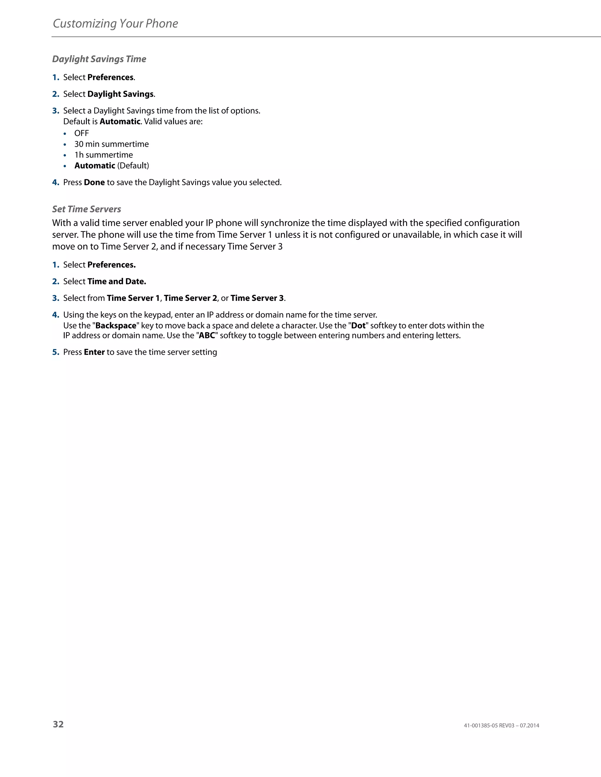 Customizing Your Phone
32 41-001385-05 REV03 – 07.2014
Daylight Savings Time
Set Time Servers
With a valid time server enabled your IP phone will synchronize the time displayed with the specified configuration
server. The phone will use the time from Time Server 1 unless it is not configured or unavailable, in which case it will
move on to Time Server 2, and if necessary Time Server 3
1. Select Preferences.
2. Select Daylight Savings.
3. Select a Daylight Savings time from the list of options.
Default is Automatic. Valid values are:
• OFF
• 30 min summertime
• 1h summertime
• Automatic (Default)
4. Press Done to save the Daylight Savings value you selected.
1. Select Preferences.
2. Select Time and Date.
3. Select from Time Server 1, Time Server 2, or Time Server 3.
4. Using the keys on the keypad, enter an IP address or domain name for the time server.
Use the "Backspace" key to move back a space and delete a character. Use the "Dot" softkey to enter dots within the
IP address or domain name. Use the "ABC" softkey to toggle between entering numbers and entering letters.
5. Press Enter to save the time server setting
 