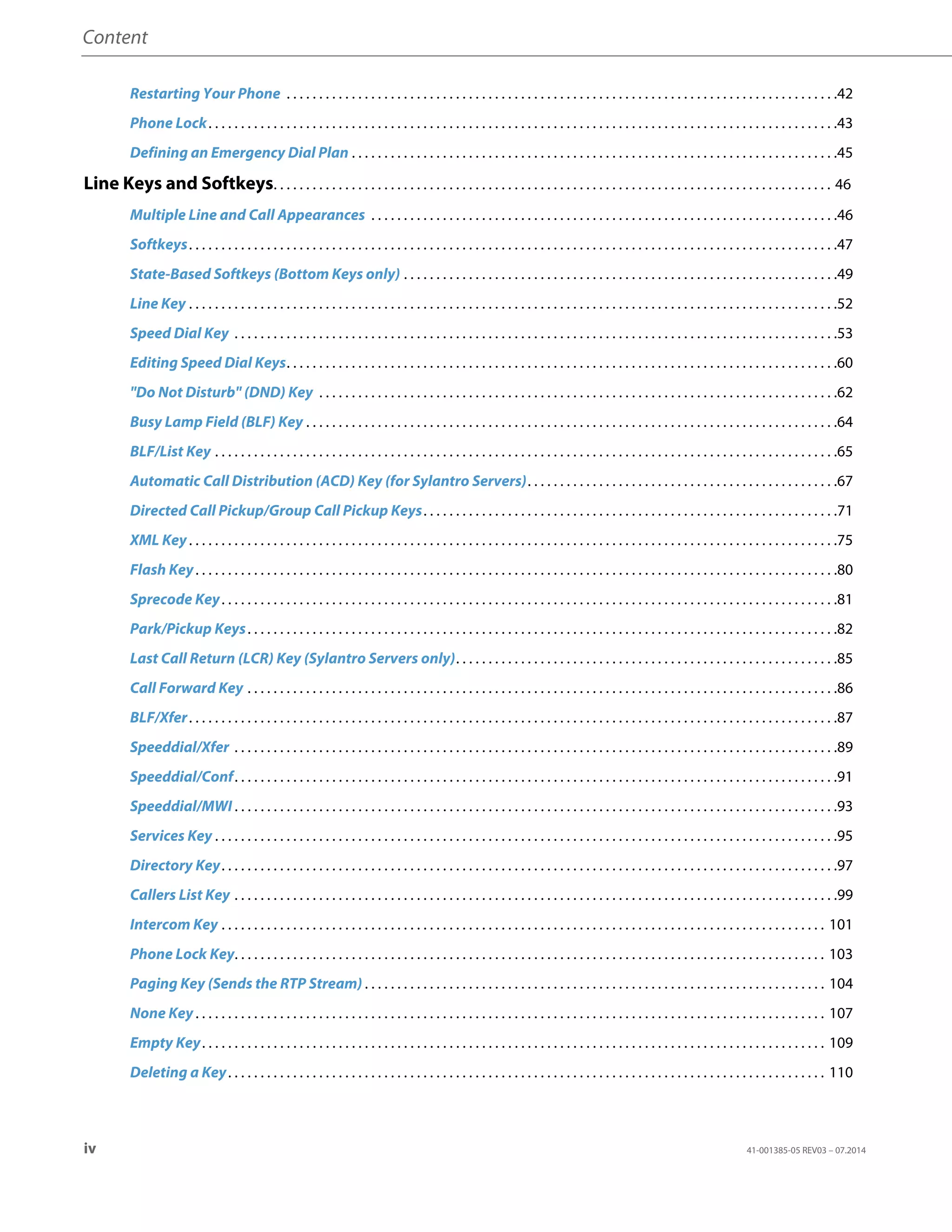 Content
iv 41-001385-05 REV03 – 07.2014
Restarting Your Phone . . . . . . . . . . . . . . . . . . . . . . . . . . . . . . . . . . . . . . . . . . . . . . . . . . . . . . . . . . . . . . . . . . . . . . . . . . . . . . . . . . . . .42
Phone Lock. . . . . . . . . . . . . . . . . . . . . . . . . . . . . . . . . . . . . . . . . . . . . . . . . . . . . . . . . . . . . . . . . . . . . . . . . . . . . . . . . . . . . . . . . . . . . . . . .43
Defining an Emergency Dial Plan . . . . . . . . . . . . . . . . . . . . . . . . . . . . . . . . . . . . . . . . . . . . . . . . . . . . . . . . . . . . . . . . . . . . . . . . . . .45
Line Keys and Softkeys. . . . . . . . . . . . . . . . . . . . . . . . . . . . . . . . . . . . . . . . . . . . . . . . . . . . . . . . . . . . . . . . . . . . . . . . . . . . . . . . . . . . . . 46
Multiple Line and Call Appearances . . . . . . . . . . . . . . . . . . . . . . . . . . . . . . . . . . . . . . . . . . . . . . . . . . . . . . . . . . . . . . . . . . . . . . . .46
Softkeys. . . . . . . . . . . . . . . . . . . . . . . . . . . . . . . . . . . . . . . . . . . . . . . . . . . . . . . . . . . . . . . . . . . . . . . . . . . . . . . . . . . . . . . . . . . . . . . . . . . .47
State-Based Softkeys (Bottom Keys only) . . . . . . . . . . . . . . . . . . . . . . . . . . . . . . . . . . . . . . . . . . . . . . . . . . . . . . . . . . . . . . . . . . .49
Line Key . . . . . . . . . . . . . . . . . . . . . . . . . . . . . . . . . . . . . . . . . . . . . . . . . . . . . . . . . . . . . . . . . . . . . . . . . . . . . . . . . . . . . . . . . . . . . . . . . . . .52
Speed Dial Key . . . . . . . . . . . . . . . . . . . . . . . . . . . . . . . . . . . . . . . . . . . . . . . . . . . . . . . . . . . . . . . . . . . . . . . . . . . . . . . . . . . . . . . . . . . . .53
Editing Speed Dial Keys. . . . . . . . . . . . . . . . . . . . . . . . . . . . . . . . . . . . . . . . . . . . . . . . . . . . . . . . . . . . . . . . . . . . . . . . . . . . . . . . . . . . .60
"Do Not Disturb" (DND) Key . . . . . . . . . . . . . . . . . . . . . . . . . . . . . . . . . . . . . . . . . . . . . . . . . . . . . . . . . . . . . . . . . . . . . . . . . . . . . . . .62
Busy Lamp Field (BLF) Key . . . . . . . . . . . . . . . . . . . . . . . . . . . . . . . . . . . . . . . . . . . . . . . . . . . . . . . . . . . . . . . . . . . . . . . . . . . . . . . . . .64
BLF/List Key . . . . . . . . . . . . . . . . . . . . . . . . . . . . . . . . . . . . . . . . . . . . . . . . . . . . . . . . . . . . . . . . . . . . . . . . . . . . . . . . . . . . . . . . . . . . . . . .65
Automatic Call Distribution (ACD) Key (for Sylantro Servers). . . . . . . . . . . . . . . . . . . . . . . . . . . . . . . . . . . . . . . . . . . . . . . .67
Directed Call Pickup/Group Call Pickup Keys. . . . . . . . . . . . . . . . . . . . . . . . . . . . . . . . . . . . . . . . . . . . . . . . . . . . . . . . . . . . . . . .71
XML Key. . . . . . . . . . . . . . . . . . . . . . . . . . . . . . . . . . . . . . . . . . . . . . . . . . . . . . . . . . . . . . . . . . . . . . . . . . . . . . . . . . . . . . . . . . . . . . . . . . . .75
Flash Key. . . . . . . . . . . . . . . . . . . . . . . . . . . . . . . . . . . . . . . . . . . . . . . . . . . . . . . . . . . . . . . . . . . . . . . . . . . . . . . . . . . . . . . . . . . . . . . . . . .80
Sprecode Key. . . . . . . . . . . . . . . . . . . . . . . . . . . . . . . . . . . . . . . . . . . . . . . . . . . . . . . . . . . . . . . . . . . . . . . . . . . . . . . . . . . . . . . . . . . . . . .81
Park/Pickup Keys. . . . . . . . . . . . . . . . . . . . . . . . . . . . . . . . . . . . . . . . . . . . . . . . . . . . . . . . . . . . . . . . . . . . . . . . . . . . . . . . . . . . . . . . . . .82
Last Call Return (LCR) Key (Sylantro Servers only). . . . . . . . . . . . . . . . . . . . . . . . . . . . . . . . . . . . . . . . . . . . . . . . . . . . . . . . . . .85
Call Forward Key . . . . . . . . . . . . . . . . . . . . . . . . . . . . . . . . . . . . . . . . . . . . . . . . . . . . . . . . . . . . . . . . . . . . . . . . . . . . . . . . . . . . . . . . . . .86
BLF/Xfer. . . . . . . . . . . . . . . . . . . . . . . . . . . . . . . . . . . . . . . . . . . . . . . . . . . . . . . . . . . . . . . . . . . . . . . . . . . . . . . . . . . . . . . . . . . . . . . . . . . .87
Speeddial/Xfer . . . . . . . . . . . . . . . . . . . . . . . . . . . . . . . . . . . . . . . . . . . . . . . . . . . . . . . . . . . . . . . . . . . . . . . . . . . . . . . . . . . . . . . . . . . . .89
Speeddial/Conf. . . . . . . . . . . . . . . . . . . . . . . . . . . . . . . . . . . . . . . . . . . . . . . . . . . . . . . . . . . . . . . . . . . . . . . . . . . . . . . . . . . . . . . . . . . . .91
Speeddial/MWI . . . . . . . . . . . . . . . . . . . . . . . . . . . . . . . . . . . . . . . . . . . . . . . . . . . . . . . . . . . . . . . . . . . . . . . . . . . . . . . . . . . . . . . . . . . . .93
Services Key . . . . . . . . . . . . . . . . . . . . . . . . . . . . . . . . . . . . . . . . . . . . . . . . . . . . . . . . . . . . . . . . . . . . . . . . . . . . . . . . . . . . . . . . . . . . . . . .95
Directory Key. . . . . . . . . . . . . . . . . . . . . . . . . . . . . . . . . . . . . . . . . . . . . . . . . . . . . . . . . . . . . . . . . . . . . . . . . . . . . . . . . . . . . . . . . . . . . . .97
Callers List Key . . . . . . . . . . . . . . . . . . . . . . . . . . . . . . . . . . . . . . . . . . . . . . . . . . . . . . . . . . . . . . . . . . . . . . . . . . . . . . . . . . . . . . . . . . . . .99
Intercom Key . . . . . . . . . . . . . . . . . . . . . . . . . . . . . . . . . . . . . . . . . . . . . . . . . . . . . . . . . . . . . . . . . . . . . . . . . . . . . . . . . . . . . . . . . . . . . 101
Phone Lock Key. . . . . . . . . . . . . . . . . . . . . . . . . . . . . . . . . . . . . . . . . . . . . . . . . . . . . . . . . . . . . . . . . . . . . . . . . . . . . . . . . . . . . . . . . . . 103
Paging Key (Sends the RTP Stream) . . . . . . . . . . . . . . . . . . . . . . . . . . . . . . . . . . . . . . . . . . . . . . . . . . . . . . . . . . . . . . . . . . . . . . . 104
None Key. . . . . . . . . . . . . . . . . . . . . . . . . . . . . . . . . . . . . . . . . . . . . . . . . . . . . . . . . . . . . . . . . . . . . . . . . . . . . . . . . . . . . . . . . . . . . . . . . 107
Empty Key. . . . . . . . . . . . . . . . . . . . . . . . . . . . . . . . . . . . . . . . . . . . . . . . . . . . . . . . . . . . . . . . . . . . . . . . . . . . . . . . . . . . . . . . . . . . . . . . 109
Deleting a Key. . . . . . . . . . . . . . . . . . . . . . . . . . . . . . . . . . . . . . . . . . . . . . . . . . . . . . . . . . . . . . . . . . . . . . . . . . . . . . . . . . . . . . . . . . . . 110
 