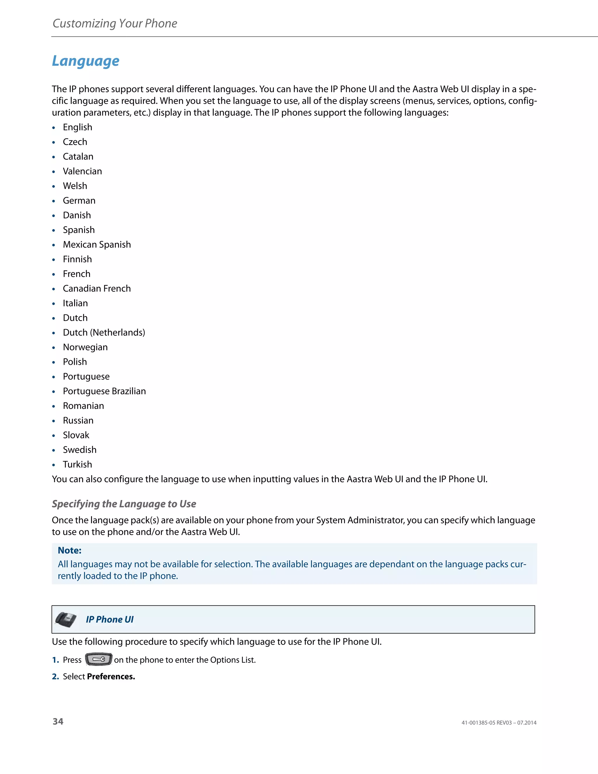Customizing Your Phone
34 41-001385-05 REV03 – 07.2014
Language
The IP phones support several different languages. You can have the IP Phone UI and the Aastra Web UI display in a spe-
cific language as required. When you set the language to use, all of the display screens (menus, services, options, config-
uration parameters, etc.) display in that language. The IP phones support the following languages:
• English
• Czech
• Catalan
• Valencian
• Welsh
• German
• Danish
• Spanish
• Mexican Spanish
• Finnish
• French
• Canadian French
• Italian
• Dutch
• Dutch (Netherlands)
• Norwegian
• Polish
• Portuguese
• Portuguese Brazilian
• Romanian
• Russian
• Slovak
• Swedish
• Turkish
You can also configure the language to use when inputting values in the Aastra Web UI and the IP Phone UI.
Specifying the Language to Use
Once the language pack(s) are available on your phone from your System Administrator, you can specify which language
to use on the phone and/or the Aastra Web UI.
Use the following procedure to specify which language to use for the IP Phone UI.
Note:
All languages may not be available for selection. The available languages are dependant on the language packs cur-
rently loaded to the IP phone.
IP Phone UI
1. Press on the phone to enter the Options List.
2. Select Preferences.
 