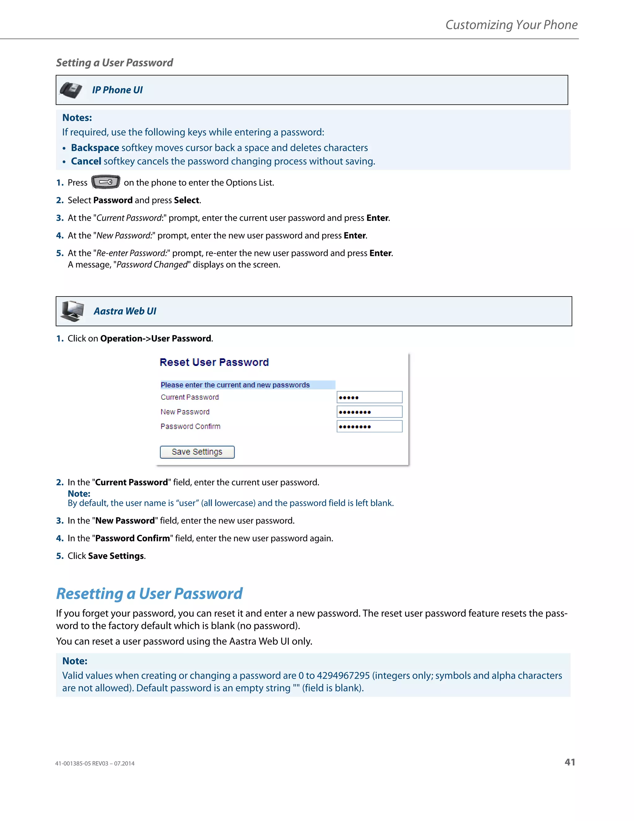 Customizing Your Phone
41-001385-05 REV03 – 07.2014 41
Setting a User Password
Resetting a User Password
If you forget your password, you can reset it and enter a new password. The reset user password feature resets the pass-
word to the factory default which is blank (no password).
You can reset a user password using the Aastra Web UI only.
IP Phone UI
Notes:
If required, use the following keys while entering a password:
• Backspace softkey moves cursor back a space and deletes characters
• Cancel softkey cancels the password changing process without saving.
1. Press on the phone to enter the Options List.
2. Select Password and press Select.
3. At the "Current Password:" prompt, enter the current user password and press Enter.
4. At the "New Password:" prompt, enter the new user password and press Enter.
5. At the "Re-enter Password:" prompt, re-enter the new user password and press Enter.
A message, "Password Changed" displays on the screen.
Aastra Web UI
1. Click on Operation->User Password.
2. In the "Current Password" field, enter the current user password.
Note:
By default, the user name is “user” (all lowercase) and the password field is left blank.
3. In the "New Password" field, enter the new user password.
4. In the "Password Confirm" field, enter the new user password again.
5. Click Save Settings.
Note:
Valid values when creating or changing a password are 0 to 4294967295 (integers only; symbols and alpha characters
are not allowed). Default password is an empty string "" (field is blank).
 