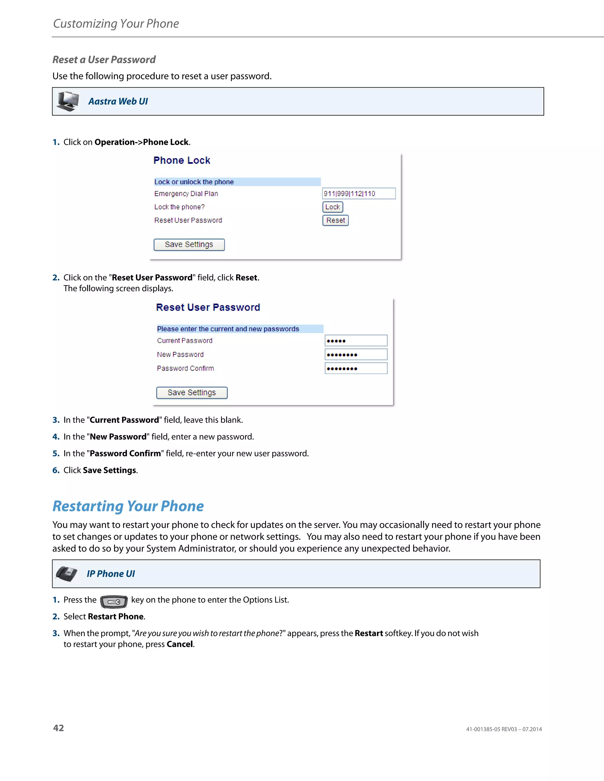 Customizing Your Phone
42 41-001385-05 REV03 – 07.2014
Reset a User Password
Use the following procedure to reset a user password.
Restarting Your Phone
You may want to restart your phone to check for updates on the server. You may occasionally need to restart your phone
to set changes or updates to your phone or network settings. You may also need to restart your phone if you have been
asked to do so by your System Administrator, or should you experience any unexpected behavior.
Aastra Web UI
1. Click on Operation->Phone Lock.
2. CIick on the "Reset User Password" field, click Reset.
The following screen displays.
3. In the "Current Password" field, leave this blank.
4. In the "New Password" field, enter a new password.
5. In the "Password Confirm" field, re-enter your new user password.
6. Click Save Settings.
IP Phone UI
1. Press the key on the phone to enter the Options List.
2. Select Restart Phone.
3. When the prompt, "Areyousureyouwishtorestartthephone?" appears, press the Restart softkey. If you do not wish
to restart your phone, press Cancel.
 