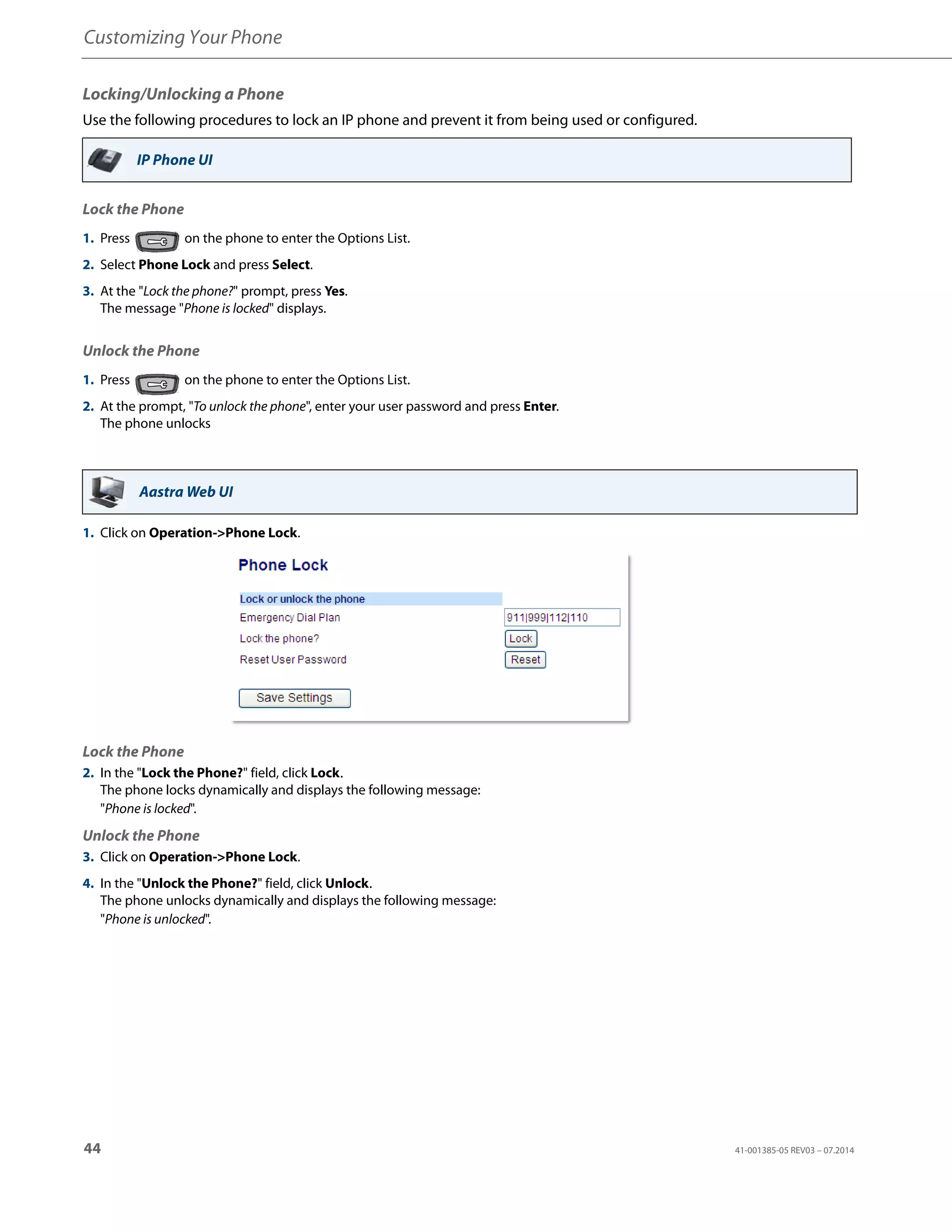 Customizing Your Phone
44 41-001385-05 REV03 – 07.2014
Locking/Unlocking a Phone
Use the following procedures to lock an IP phone and prevent it from being used or configured.
Lock the Phone
Unlock the Phone
IP Phone UI
1. Press on the phone to enter the Options List.
2. Select Phone Lock and press Select.
3. At the "Lock the phone?" prompt, press Yes.
The message "Phone is locked" displays.
1. Press on the phone to enter the Options List.
2. At the prompt, "To unlock the phone", enter your user password and press Enter.
The phone unlocks
Aastra Web UI
1. Click on Operation->Phone Lock.
Lock the Phone
2. In the "Lock the Phone?" field, click Lock.
The phone locks dynamically and displays the following message:
"Phone is locked".
Unlock the Phone
3. Click on Operation->Phone Lock.
4. In the "Unlock the Phone?" field, click Unlock.
The phone unlocks dynamically and displays the following message:
"Phone is unlocked".
 