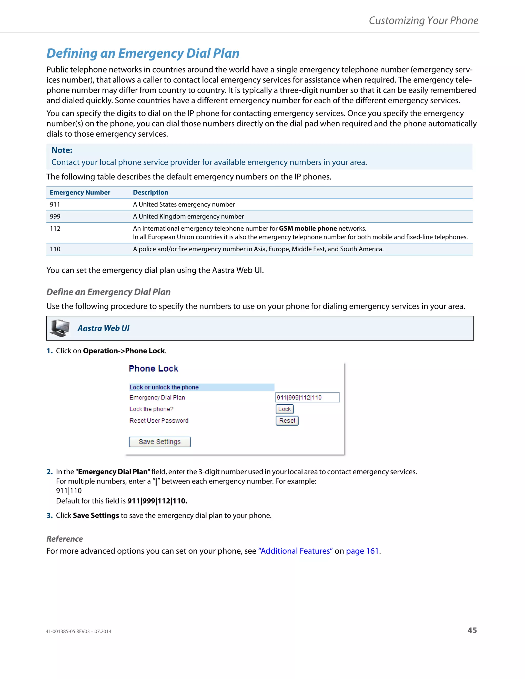 Customizing Your Phone
41-001385-05 REV03 – 07.2014 45
Defining an Emergency Dial Plan
Public telephone networks in countries around the world have a single emergency telephone number (emergency serv-
ices number), that allows a caller to contact local emergency services for assistance when required. The emergency tele-
phone number may differ from country to country. It is typically a three-digit number so that it can be easily remembered
and dialed quickly. Some countries have a different emergency number for each of the different emergency services.
You can specify the digits to dial on the IP phone for contacting emergency services. Once you specify the emergency
number(s) on the phone, you can dial those numbers directly on the dial pad when required and the phone automatically
dials to those emergency services.
The following table describes the default emergency numbers on the IP phones.
You can set the emergency dial plan using the Aastra Web UI.
Define an Emergency Dial Plan
Use the following procedure to specify the numbers to use on your phone for dialing emergency services in your area.
Reference
For more advanced options you can set on your phone, see “Additional Features” on page 161.
Note:
Contact your local phone service provider for available emergency numbers in your area.
Emergency Number Description
911 A United States emergency number
999 A United Kingdom emergency number
112 An international emergency telephone number for GSM mobile phone networks.
In all European Union countries it is also the emergency telephone number for both mobile and fixed-line telephones.
110 A police and/or fire emergency number in Asia, Europe, Middle East, and South America.
Aastra Web UI
1. Click on Operation->Phone Lock.
2. In the "Emergency Dial Plan" field, enter the 3-digit number used in your local area to contact emergency services.
For multiple numbers, enter a “|” between each emergency number. For example:
911|110
Default for this field is 911|999|112|110.
3. Click Save Settings to save the emergency dial plan to your phone.
 