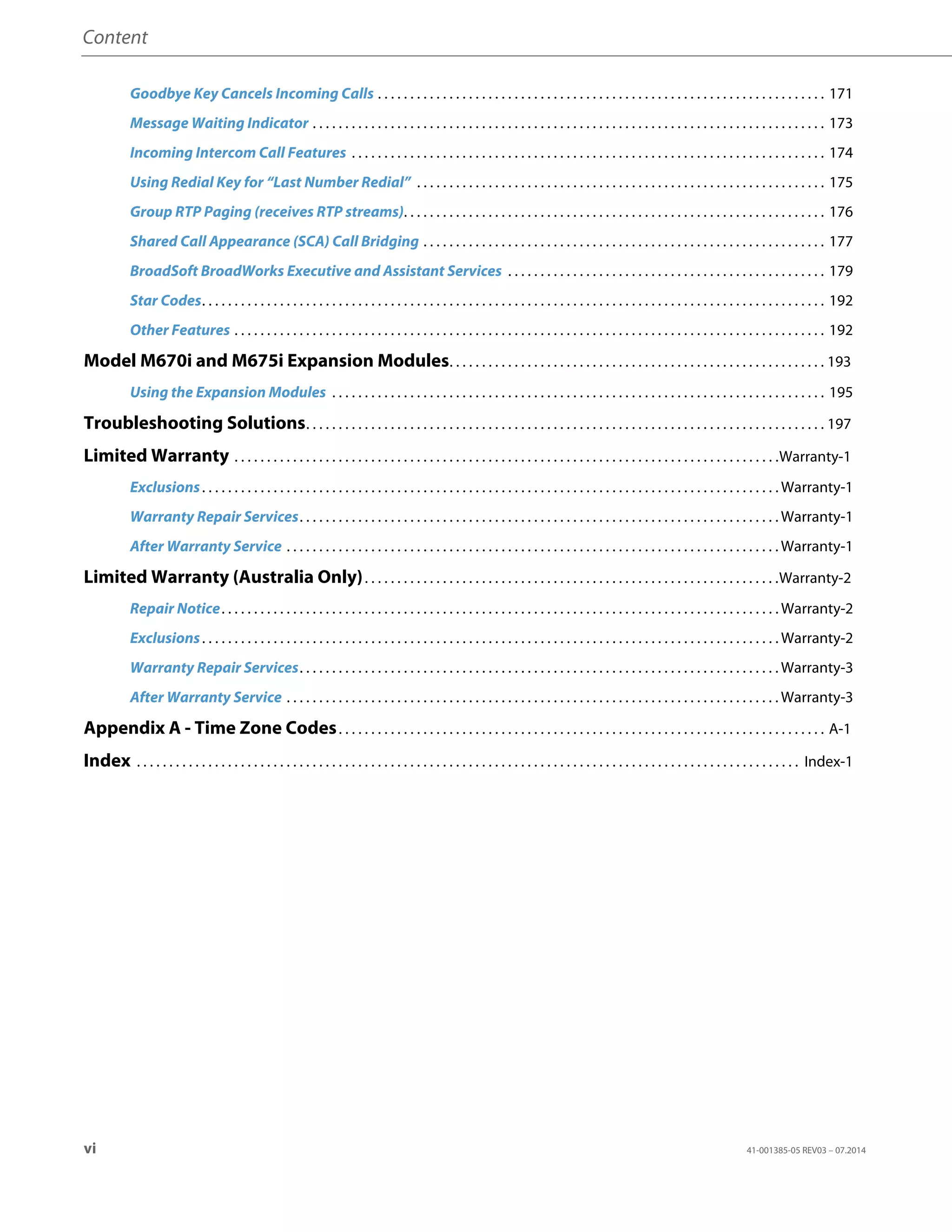 Content
vi 41-001385-05 REV03 – 07.2014
Goodbye Key Cancels Incoming Calls . . . . . . . . . . . . . . . . . . . . . . . . . . . . . . . . . . . . . . . . . . . . . . . . . . . . . . . . . . . . . . . . . . . . . 171
Message Waiting Indicator . . . . . . . . . . . . . . . . . . . . . . . . . . . . . . . . . . . . . . . . . . . . . . . . . . . . . . . . . . . . . . . . . . . . . . . . . . . . . . . 173
Incoming Intercom Call Features . . . . . . . . . . . . . . . . . . . . . . . . . . . . . . . . . . . . . . . . . . . . . . . . . . . . . . . . . . . . . . . . . . . . . . . . . 174
Using Redial Key for “Last Number Redial” . . . . . . . . . . . . . . . . . . . . . . . . . . . . . . . . . . . . . . . . . . . . . . . . . . . . . . . . . . . . . . . 175
Group RTP Paging (receives RTP streams). . . . . . . . . . . . . . . . . . . . . . . . . . . . . . . . . . . . . . . . . . . . . . . . . . . . . . . . . . . . . . . . . 176
Shared Call Appearance (SCA) Call Bridging . . . . . . . . . . . . . . . . . . . . . . . . . . . . . . . . . . . . . . . . . . . . . . . . . . . . . . . . . . . . . . 177
BroadSoft BroadWorks Executive and Assistant Services . . . . . . . . . . . . . . . . . . . . . . . . . . . . . . . . . . . . . . . . . . . . . . . . . 179
Star Codes. . . . . . . . . . . . . . . . . . . . . . . . . . . . . . . . . . . . . . . . . . . . . . . . . . . . . . . . . . . . . . . . . . . . . . . . . . . . . . . . . . . . . . . . . . . . . . . . 192
Other Features . . . . . . . . . . . . . . . . . . . . . . . . . . . . . . . . . . . . . . . . . . . . . . . . . . . . . . . . . . . . . . . . . . . . . . . . . . . . . . . . . . . . . . . . . . . 192
Model M670i and M675i Expansion Modules. . . . . . . . . . . . . . . . . . . . . . . . . . . . . . . . . . . . . . . . . . . . . . . . . . . . . . . . . . 193
Using the Expansion Modules . . . . . . . . . . . . . . . . . . . . . . . . . . . . . . . . . . . . . . . . . . . . . . . . . . . . . . . . . . . . . . . . . . . . . . . . . . . . 195
Troubleshooting Solutions. . . . . . . . . . . . . . . . . . . . . . . . . . . . . . . . . . . . . . . . . . . . . . . . . . . . . . . . . . . . . . . . . . . . . . . . . . . . . . . . 197
Limited Warranty . . . . . . . . . . . . . . . . . . . . . . . . . . . . . . . . . . . . . . . . . . . . . . . . . . . . . . . . . . . . . . . . . . . . . . . . . . . . . . . . . . . .Warranty-1
Exclusions. . . . . . . . . . . . . . . . . . . . . . . . . . . . . . . . . . . . . . . . . . . . . . . . . . . . . . . . . . . . . . . . . . . . . . . . . . . . . . . . . . . . . . . . . Warranty-1
Warranty Repair Services. . . . . . . . . . . . . . . . . . . . . . . . . . . . . . . . . . . . . . . . . . . . . . . . . . . . . . . . . . . . . . . . . . . . . . . . . . Warranty-1
After Warranty Service . . . . . . . . . . . . . . . . . . . . . . . . . . . . . . . . . . . . . . . . . . . . . . . . . . . . . . . . . . . . . . . . . . . . . . . . . . . . Warranty-1
Limited Warranty (Australia Only). . . . . . . . . . . . . . . . . . . . . . . . . . . . . . . . . . . . . . . . . . . . . . . . . . . . . . . . . . . . . . . .Warranty-2
Repair Notice. . . . . . . . . . . . . . . . . . . . . . . . . . . . . . . . . . . . . . . . . . . . . . . . . . . . . . . . . . . . . . . . . . . . . . . . . . . . . . . . . . . . . . Warranty-2
Exclusions. . . . . . . . . . . . . . . . . . . . . . . . . . . . . . . . . . . . . . . . . . . . . . . . . . . . . . . . . . . . . . . . . . . . . . . . . . . . . . . . . . . . . . . . . Warranty-2
Warranty Repair Services. . . . . . . . . . . . . . . . . . . . . . . . . . . . . . . . . . . . . . . . . . . . . . . . . . . . . . . . . . . . . . . . . . . . . . . . . . Warranty-3
After Warranty Service . . . . . . . . . . . . . . . . . . . . . . . . . . . . . . . . . . . . . . . . . . . . . . . . . . . . . . . . . . . . . . . . . . . . . . . . . . . . Warranty-3
Appendix A - Time Zone Codes. . . . . . . . . . . . . . . . . . . . . . . . . . . . . . . . . . . . . . . . . . . . . . . . . . . . . . . . . . . . . . . . . . . . . . . . . . . A-1
Index . . . . . . . . . . . . . . . . . . . . . . . . . . . . . . . . . . . . . . . . . . . . . . . . . . . . . . . . . . . . . . . . . . . . . . . . . . . . . . . . . . . . . . . . . . . . . . . . . . . . . . Index-1
 