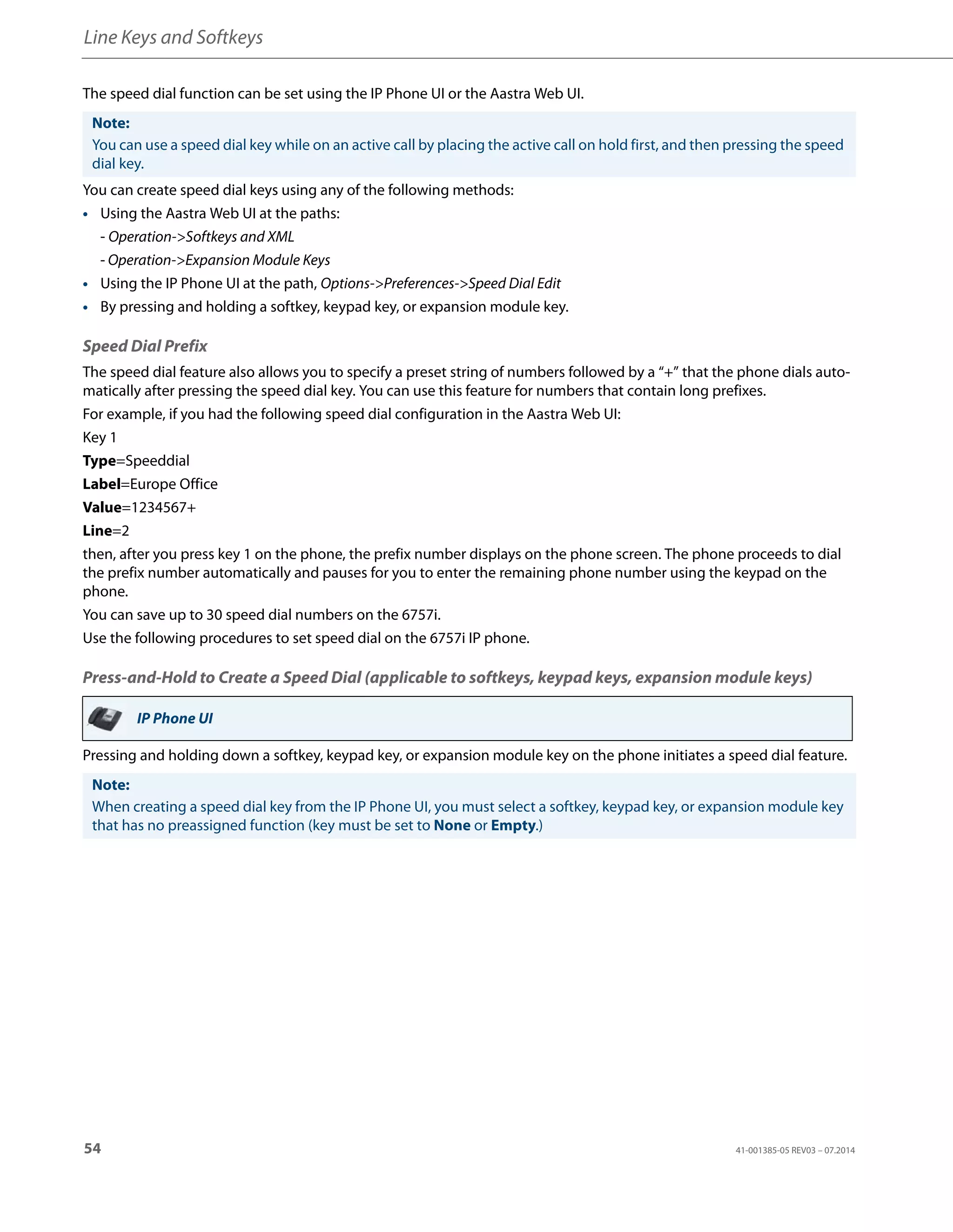 Line Keys and Softkeys
54 41-001385-05 REV03 – 07.2014
The speed dial function can be set using the IP Phone UI or the Aastra Web UI.
You can create speed dial keys using any of the following methods:
• Using the Aastra Web UI at the paths:
- Operation->Softkeys and XML
- Operation->Expansion Module Keys
• Using the IP Phone UI at the path, Options->Preferences->Speed Dial Edit
• By pressing and holding a softkey, keypad key, or expansion module key.
Speed Dial Prefix
The speed dial feature also allows you to specify a preset string of numbers followed by a “+” that the phone dials auto-
matically after pressing the speed dial key. You can use this feature for numbers that contain long prefixes.
For example, if you had the following speed dial configuration in the Aastra Web UI:
Key 1
Type=Speeddial
Label=Europe Office
Value=1234567+
Line=2
then, after you press key 1 on the phone, the prefix number displays on the phone screen. The phone proceeds to dial
the prefix number automatically and pauses for you to enter the remaining phone number using the keypad on the
phone.
You can save up to 30 speed dial numbers on the 6757i.
Use the following procedures to set speed dial on the 6757i IP phone.
Press-and-Hold to Create a Speed Dial (applicable to softkeys, keypad keys, expansion module keys)
Pressing and holding down a softkey, keypad key, or expansion module key on the phone initiates a speed dial feature.
Note:
You can use a speed dial key while on an active call by placing the active call on hold first, and then pressing the speed
dial key.
IP Phone UI
Note:
When creating a speed dial key from the IP Phone UI, you must select a softkey, keypad key, or expansion module key
that has no preassigned function (key must be set to None or Empty.)
 