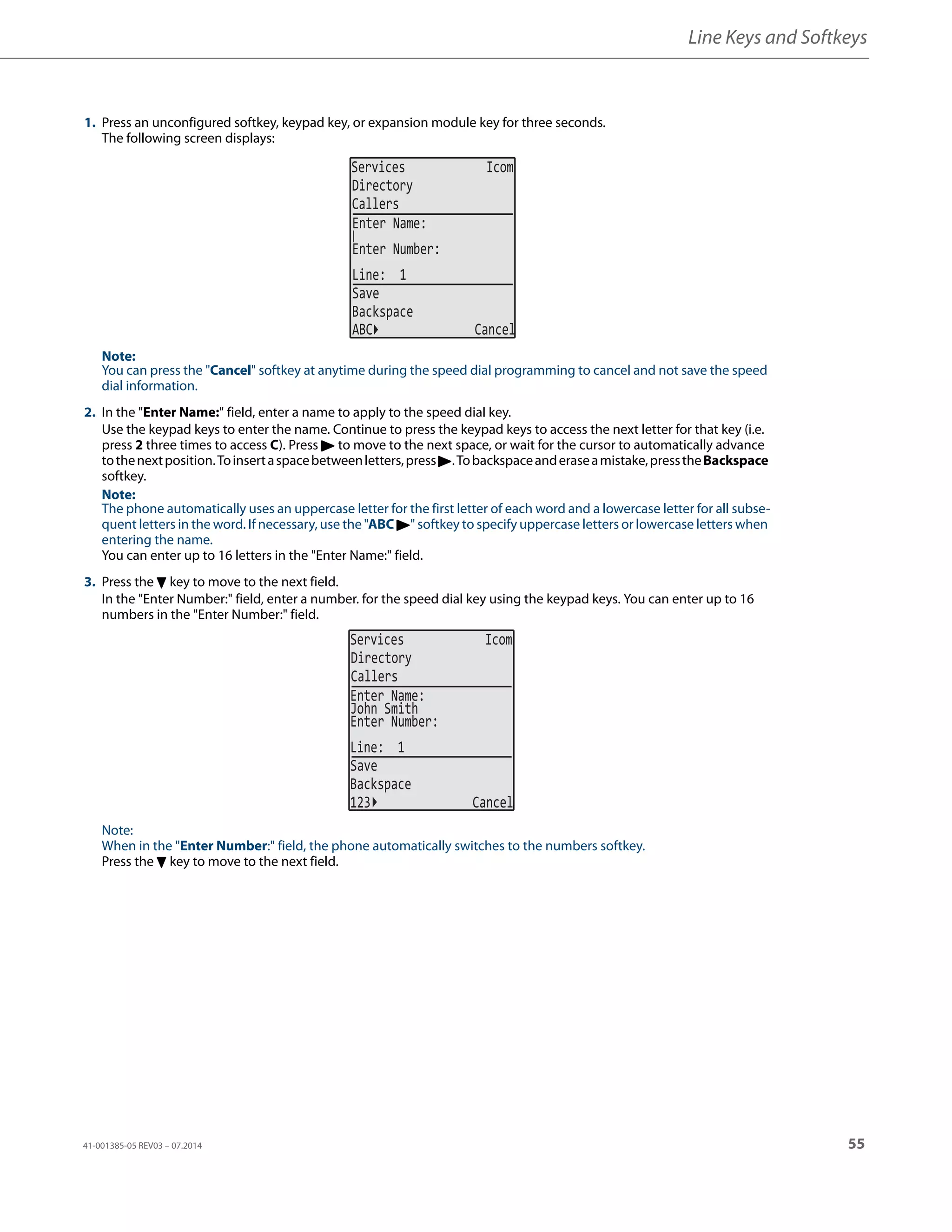 Line Keys and Softkeys
41-001385-05 REV03 – 07.2014 55
1. Press an unconfigured softkey, keypad key, or expansion module key for three seconds.
The following screen displays:
Note:
You can press the "Cancel" softkey at anytime during the speed dial programming to cancel and not save the speed
dial information.
2. In the "Enter Name:" field, enter a name to apply to the speed dial key.
Use the keypad keys to enter the name. Continue to press the keypad keys to access the next letter for that key (i.e.
press 2 three times to access C). Press 4 to move to the next space, or wait for the cursor to automatically advance
tothenextposition.Toinsertaspacebetweenletters,press4.Tobackspaceanderaseamistake,presstheBackspace
softkey.
Note:
The phone automatically uses an uppercase letter for the first letter of each word and a lowercase letter for all subse-
quent letters in the word. If necessary, use the "ABC 4" softkey to specify uppercase letters or lowercase letters when
entering the name.
You can enter up to 16 letters in the "Enter Name:" field.
3. Press the 2 key to move to the next field.
In the "Enter Number:" field, enter a number. for the speed dial key using the keypad keys. You can enter up to 16
numbers in the "Enter Number:" field.
Note:
When in the "Enter Number:" field, the phone automatically switches to the numbers softkey.
Press the 2 key to move to the next field.
Services Icom
Directory
Callers
Line: 1
Save
Backspace
Enter Name:
Enter Number:
ABC Cancel
Services Icom
Directory
Callers
John Smith
Line: 1
Save
Backspace
123 Cancel
Enter Name:
Enter Number:
 