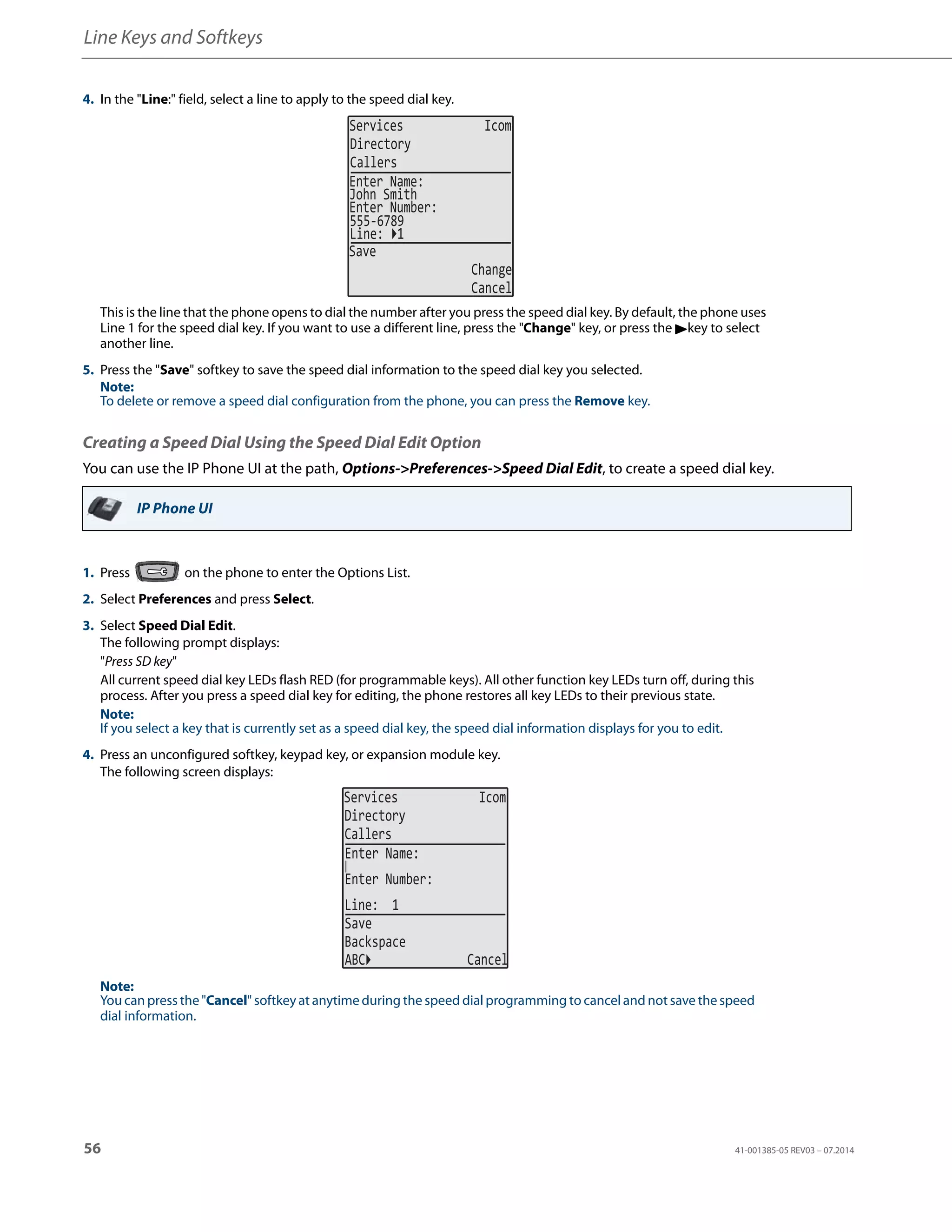 Line Keys and Softkeys
56 41-001385-05 REV03 – 07.2014
Creating a Speed Dial Using the Speed Dial Edit Option
You can use the IP Phone UI at the path, Options->Preferences->Speed Dial Edit, to create a speed dial key.
4. In the "Line:" field, select a line to apply to the speed dial key.
This is the line that the phone opens to dial the number after you press the speed dial key. By default, the phone uses
Line 1 for the speed dial key. If you want to use a different line, press the "Change" key, or press the 4key to select
another line.
5. Press the "Save" softkey to save the speed dial information to the speed dial key you selected.
Note:
To delete or remove a speed dial configuration from the phone, you can press the Remove key.
IP Phone UI
1. Press on the phone to enter the Options List.
2. Select Preferences and press Select.
3. Select Speed Dial Edit.
The following prompt displays:
"Press SD key"
All current speed dial key LEDs flash RED (for programmable keys). All other function key LEDs turn off, during this
process. After you press a speed dial key for editing, the phone restores all key LEDs to their previous state.
Note:
If you select a key that is currently set as a speed dial key, the speed dial information displays for you to edit.
4. Press an unconfigured softkey, keypad key, or expansion module key.
The following screen displays:
Note:
You can press the "Cancel" softkey at anytime during the speed dial programming to cancel and not save the speed
dial information.
Services Icom
Directory
Callers
John Smith
Enter Name:
Enter Number:
555-6789
Line: 1
Save
Change
Cancel
Services Icom
Directory
Callers
Line: 1
Save
Backspace
Enter Name:
Enter Number:
ABC Cancel
 