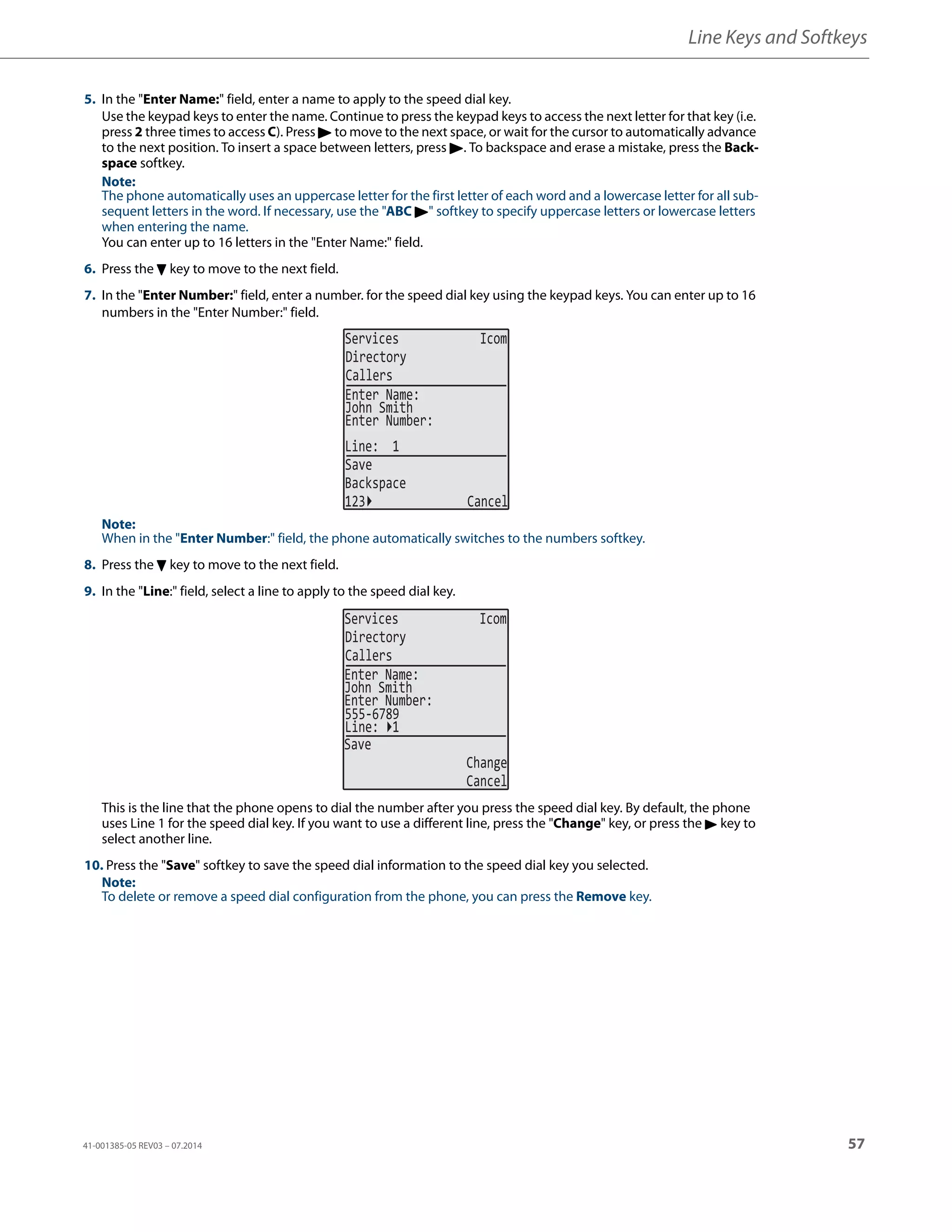 Line Keys and Softkeys
41-001385-05 REV03 – 07.2014 57
5. In the "Enter Name:" field, enter a name to apply to the speed dial key.
Use the keypad keys to enter the name. Continue to press the keypad keys to access the next letter for that key (i.e.
press 2 three times to access C). Press 4 to move to the next space, or wait for the cursor to automatically advance
to the next position. To insert a space between letters, press 4. To backspace and erase a mistake, press the Back-
space softkey.
Note:
The phone automatically uses an uppercase letter for the first letter of each word and a lowercase letter for all sub-
sequent letters in the word. If necessary, use the "ABC 4" softkey to specify uppercase letters or lowercase letters
when entering the name.
You can enter up to 16 letters in the "Enter Name:" field.
6. Press the 2 key to move to the next field.
7. In the "Enter Number:" field, enter a number. for the speed dial key using the keypad keys. You can enter up to 16
numbers in the "Enter Number:" field.
Note:
When in the "Enter Number:" field, the phone automatically switches to the numbers softkey.
8. Press the 2 key to move to the next field.
9. In the "Line:" field, select a line to apply to the speed dial key.
This is the line that the phone opens to dial the number after you press the speed dial key. By default, the phone
uses Line 1 for the speed dial key. If you want to use a different line, press the "Change" key, or press the 4 key to
select another line.
10. Press the "Save" softkey to save the speed dial information to the speed dial key you selected.
Note:
To delete or remove a speed dial configuration from the phone, you can press the Remove key.
Services Icom
Directory
Callers
John Smith
Line: 1
Save
Backspace
123 Cancel
Enter Name:
Enter Number:
Services Icom
Directory
Callers
John Smith
Enter Name:
Enter Number:
555-6789
Line: 1
Save
Change
Cancel
 