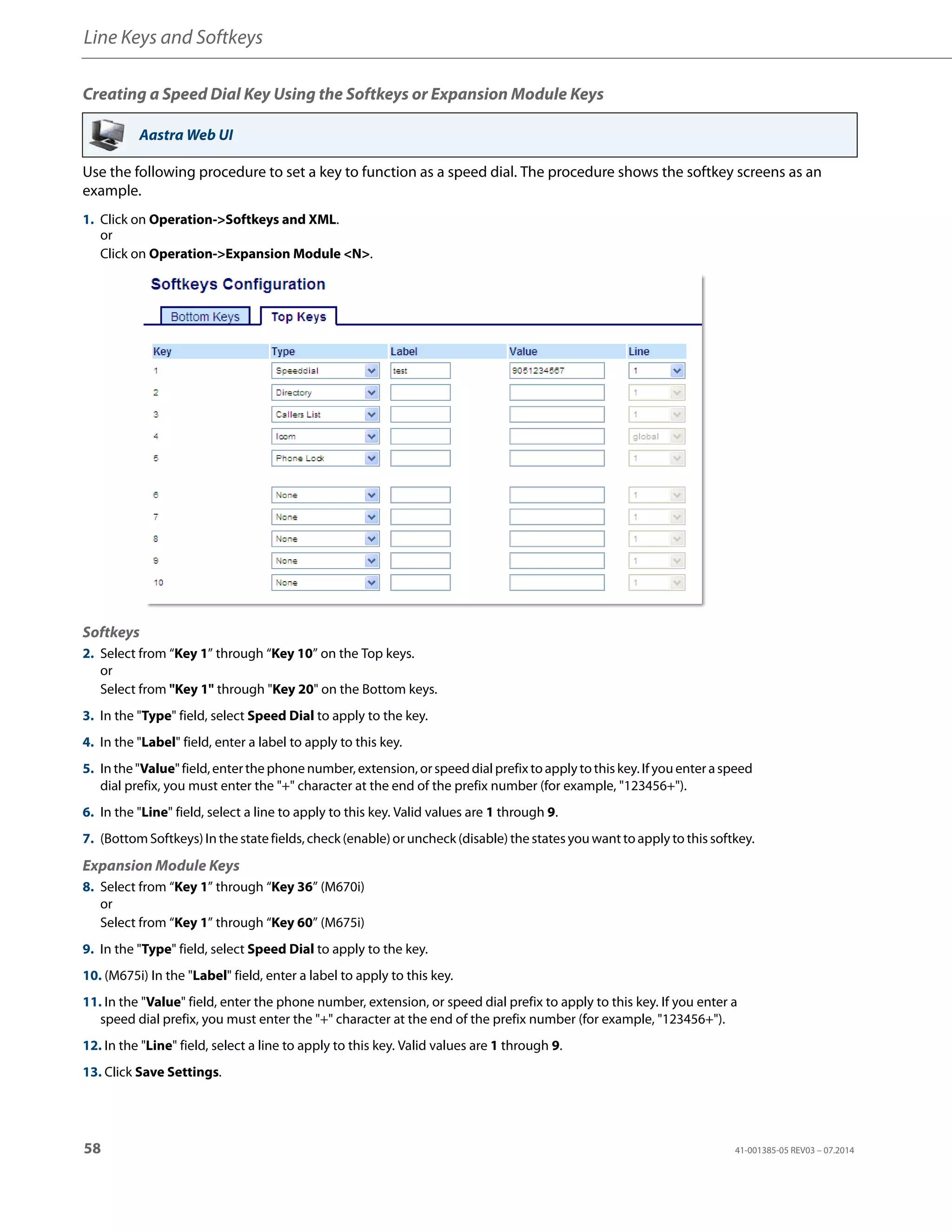 Line Keys and Softkeys
58 41-001385-05 REV03 – 07.2014
Creating a Speed Dial Key Using the Softkeys or Expansion Module Keys
Use the following procedure to set a key to function as a speed dial. The procedure shows the softkey screens as an
example.
Aastra Web UI
1. Click on Operation->Softkeys and XML.
or
Click on Operation->Expansion Module <N>.
Softkeys
2. Select from “Key 1” through “Key 10” on the Top keys.
or
Select from "Key 1" through "Key 20" on the Bottom keys.
3. In the "Type" field, select Speed Dial to apply to the key.
4. In the "Label" field, enter a label to apply to this key.
5. In the "Value" field,enterthe phone number, extension, orspeeddial prefixto apply tothiskey. Ifyou enter aspeed
dial prefix, you must enter the "+" character at the end of the prefix number (for example, "123456+").
6. In the "Line" field, select a line to apply to this key. Valid values are 1 through 9.
7. (Bottom Softkeys) In the state fields, check (enable)or uncheck (disable) the states you wantto apply to this softkey.
Expansion Module Keys
8. Select from “Key 1” through “Key 36” (M670i)
or
Select from “Key 1” through “Key 60” (M675i)
9. In the "Type" field, select Speed Dial to apply to the key.
10. (M675i) In the "Label" field, enter a label to apply to this key.
11. In the "Value" field, enter the phone number, extension, or speed dial prefix to apply to this key. If you enter a
speed dial prefix, you must enter the "+" character at the end of the prefix number (for example, "123456+").
12. In the "Line" field, select a line to apply to this key. Valid values are 1 through 9.
13. Click Save Settings.
 