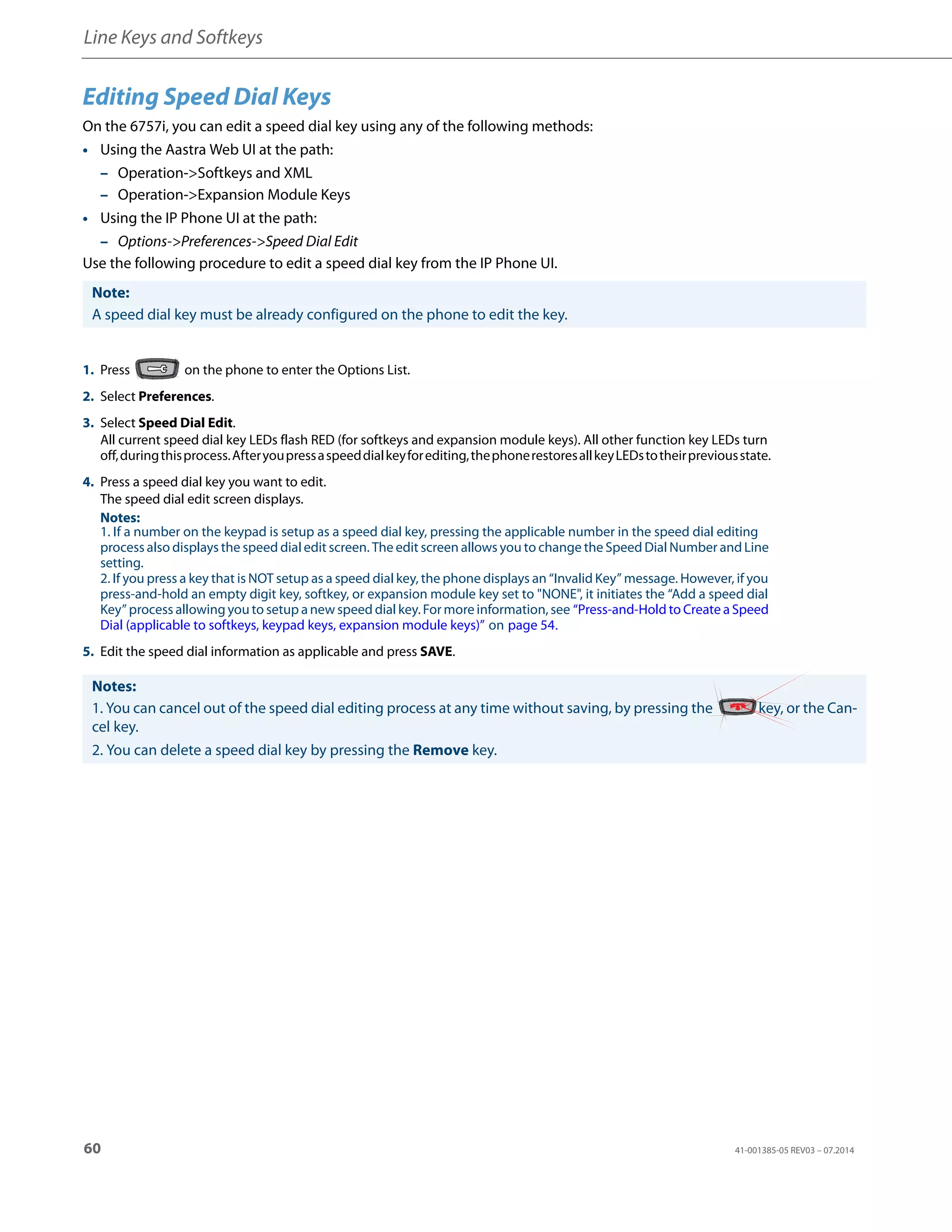 Line Keys and Softkeys
60 41-001385-05 REV03 – 07.2014
Editing Speed Dial Keys
On the 6757i, you can edit a speed dial key using any of the following methods:
• Using the Aastra Web UI at the path:
– Operation->Softkeys and XML
– Operation->Expansion Module Keys
• Using the IP Phone UI at the path:
– Options->Preferences->Speed Dial Edit
Use the following procedure to edit a speed dial key from the IP Phone UI.
Note:
A speed dial key must be already configured on the phone to edit the key.
1. Press on the phone to enter the Options List.
2. Select Preferences.
3. Select Speed Dial Edit.
All current speed dial key LEDs flash RED (for softkeys and expansion module keys). All other function key LEDs turn
off,duringthisprocess.Afteryoupressaspeeddialkeyforediting,thephonerestoresallkeyLEDstotheirpreviousstate.
4. Press a speed dial key you want to edit.
The speed dial edit screen displays.
Notes:
1. If a number on the keypad is setup as a speed dial key, pressing the applicable number in the speed dial editing
process also displays the speed dial edit screen. The edit screen allows you to change the Speed Dial Number and Line
setting.
2. If you press a key that is NOT setup as a speed dial key, the phone displays an “Invalid Key” message. However, if you
press-and-hold an empty digit key, softkey, or expansion module key set to "NONE", it initiates the “Add a speed dial
Key” process allowing you to setup a new speed dial key. For more information, see “Press-and-Hold to Create a Speed
Dial (applicable to softkeys, keypad keys, expansion module keys)” on page 54.
5. Edit the speed dial information as applicable and press SAVE.
Notes:
1. You can cancel out of the speed dial editing process at any time without saving, by pressing the key, or the Can-
cel key.
2. You can delete a speed dial key by pressing the Remove key.
 