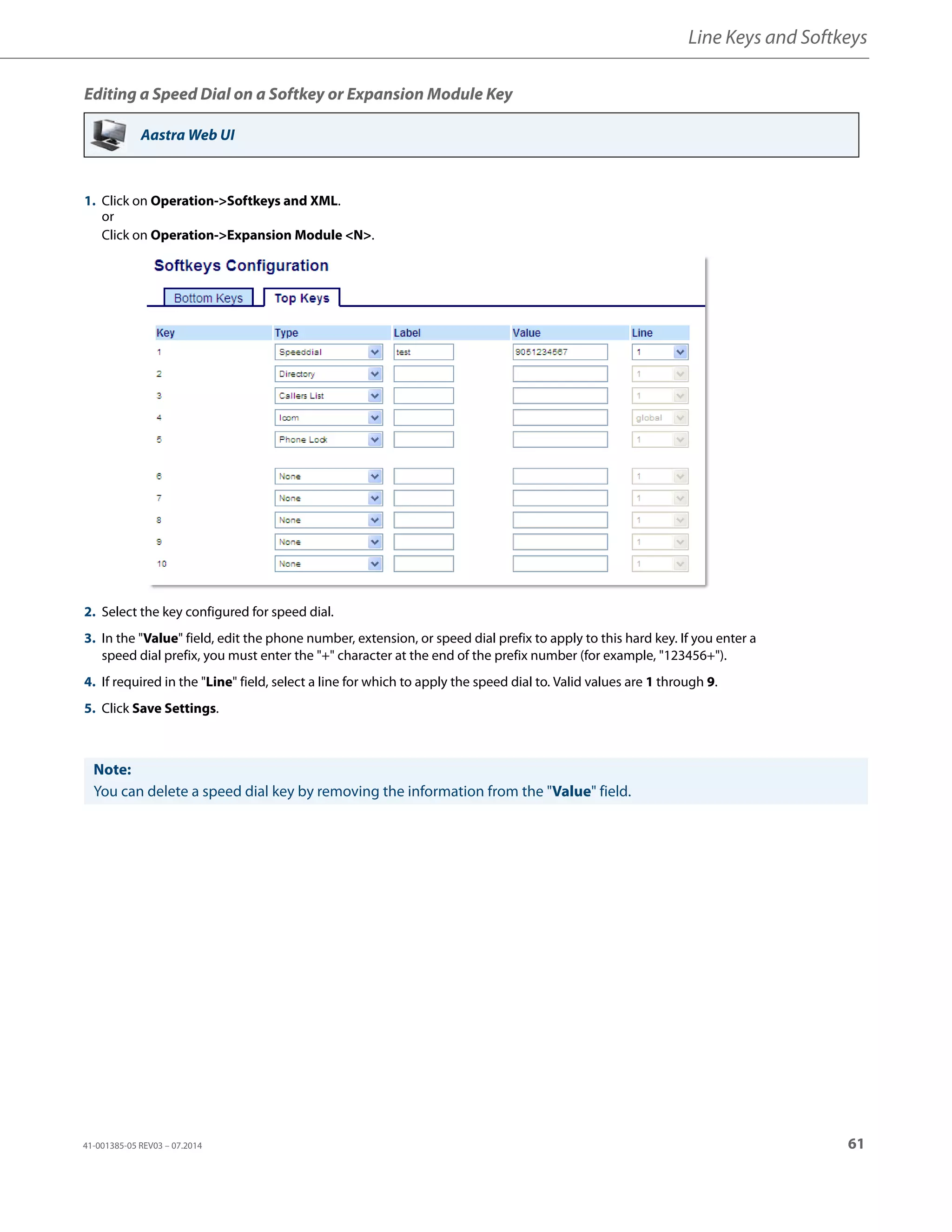 Line Keys and Softkeys
41-001385-05 REV03 – 07.2014 61
Editing a Speed Dial on a Softkey or Expansion Module Key
Aastra Web UI
1. Click on Operation->Softkeys and XML.
or
Click on Operation->Expansion Module <N>.
2. Select the key configured for speed dial.
3. In the "Value" field, edit the phone number, extension, or speed dial prefix to apply to this hard key. If you enter a
speed dial prefix, you must enter the "+" character at the end of the prefix number (for example, "123456+").
4. If required in the "Line" field, select a line for which to apply the speed dial to. Valid values are 1 through 9.
5. Click Save Settings.
Note:
You can delete a speed dial key by removing the information from the "Value" field.
 