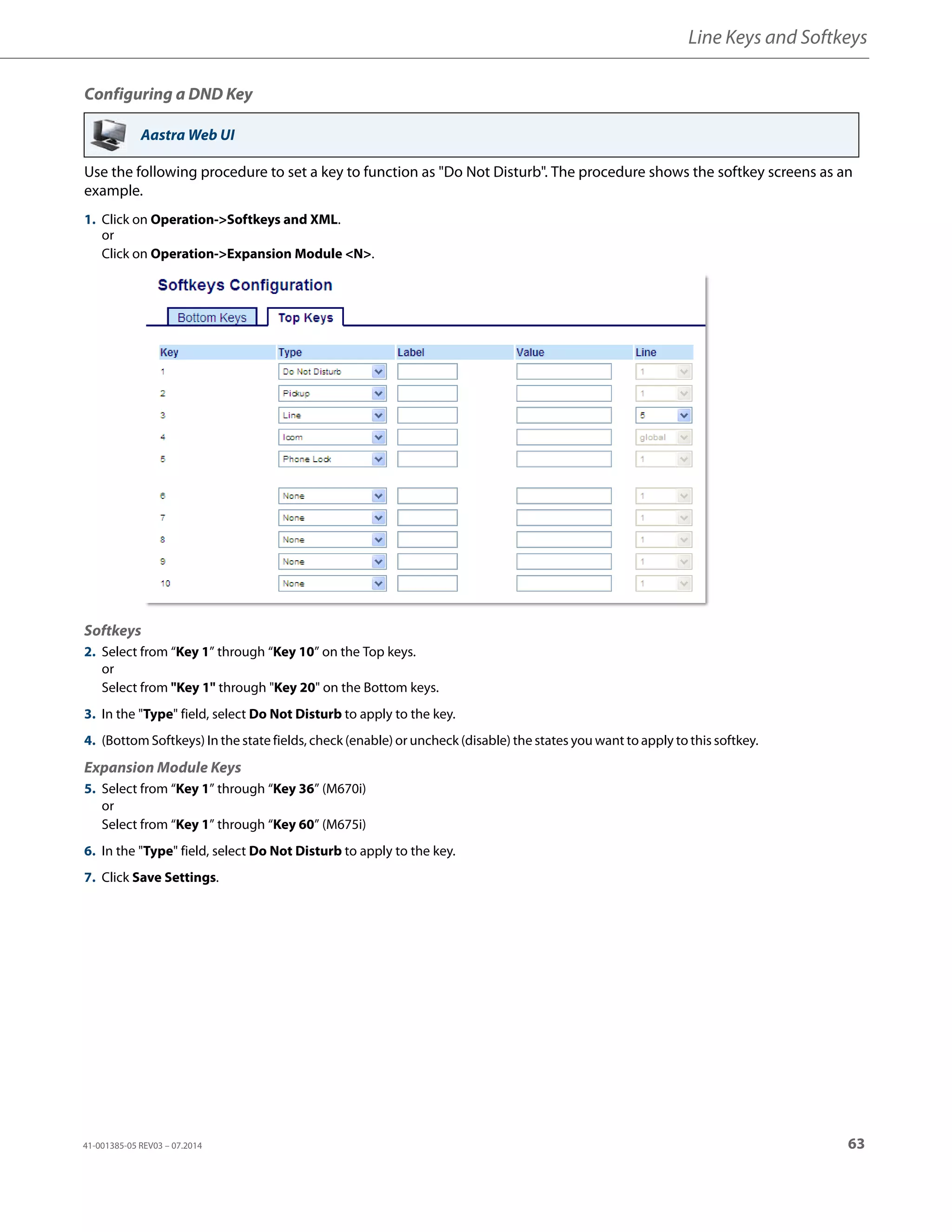 Line Keys and Softkeys
41-001385-05 REV03 – 07.2014 63
Configuring a DND Key
Use the following procedure to set a key to function as "Do Not Disturb". The procedure shows the softkey screens as an
example.
Aastra Web UI
1. Click on Operation->Softkeys and XML.
or
Click on Operation->Expansion Module <N>.
Softkeys
2. Select from “Key 1” through “Key 10” on the Top keys.
or
Select from "Key 1" through "Key 20" on the Bottom keys.
3. In the "Type" field, select Do Not Disturb to apply to the key.
4. (Bottom Softkeys) In the state fields, check (enable) or uncheck (disable) the states you want to apply to this softkey.
Expansion Module Keys
5. Select from “Key 1” through “Key 36” (M670i)
or
Select from “Key 1” through “Key 60” (M675i)
6. In the "Type" field, select Do Not Disturb to apply to the key.
7. Click Save Settings.
 