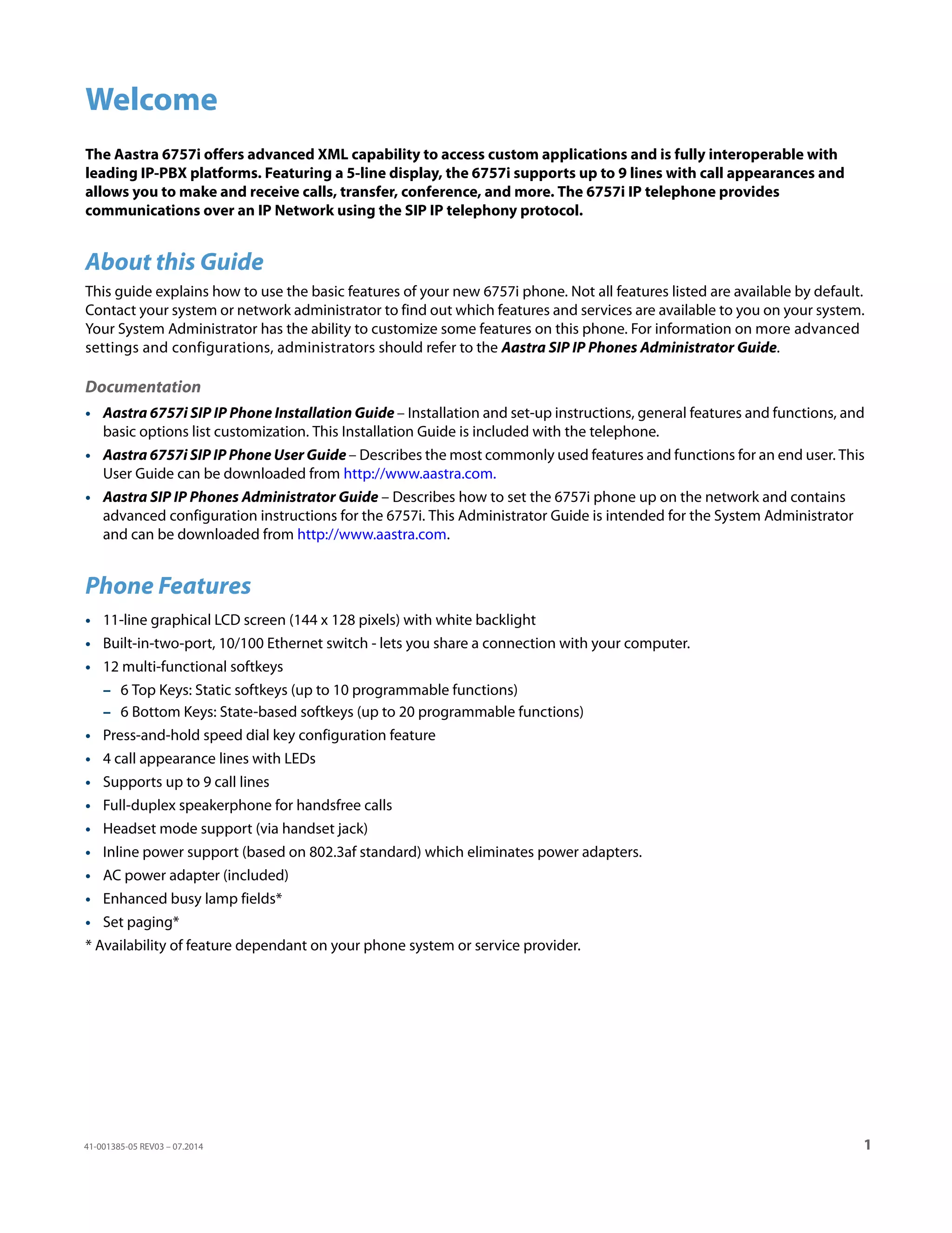 41-001385-05 REV03 – 07.2014 1
Welcome
The Aastra 6757i offers advanced XML capability to access custom applications and is fully interoperable with
leading IP-PBX platforms. Featuring a 5-line display, the 6757i supports up to 9 lines with call appearances and
allows you to make and receive calls, transfer, conference, and more. The 6757i IP telephone provides
communications over an IP Network using the SIP IP telephony protocol.
About this Guide
This guide explains how to use the basic features of your new 6757i phone. Not all features listed are available by default.
Contact your system or network administrator to find out which features and services are available to you on your system.
Your System Administrator has the ability to customize some features on this phone. For information on more advanced
settings and configurations, administrators should refer to the Aastra SIP IP Phones Administrator Guide.
Documentation
• Aastra 6757i SIP IP Phone Installation Guide – Installation and set-up instructions, general features and functions, and
basic options list customization. This Installation Guide is included with the telephone.
• Aastra 6757i SIP IP Phone User Guide – Describes the most commonly used features and functions for an end user. This
User Guide can be downloaded from http://www.aastra.com.
• Aastra SIP IP Phones Administrator Guide – Describes how to set the 6757i phone up on the network and contains
advanced configuration instructions for the 6757i. This Administrator Guide is intended for the System Administrator
and can be downloaded from http://www.aastra.com.
Phone Features
• 11-line graphical LCD screen (144 x 128 pixels) with white backlight
• Built-in-two-port, 10/100 Ethernet switch - lets you share a connection with your computer.
• 12 multi-functional softkeys
– 6 Top Keys: Static softkeys (up to 10 programmable functions)
– 6 Bottom Keys: State-based softkeys (up to 20 programmable functions)
• Press-and-hold speed dial key configuration feature
• 4 call appearance lines with LEDs
• Supports up to 9 call lines
• Full-duplex speakerphone for handsfree calls
• Headset mode support (via handset jack)
• Inline power support (based on 802.3af standard) which eliminates power adapters.
• AC power adapter (included)
• Enhanced busy lamp fields*
• Set paging*
* Availability of feature dependant on your phone system or service provider.
 