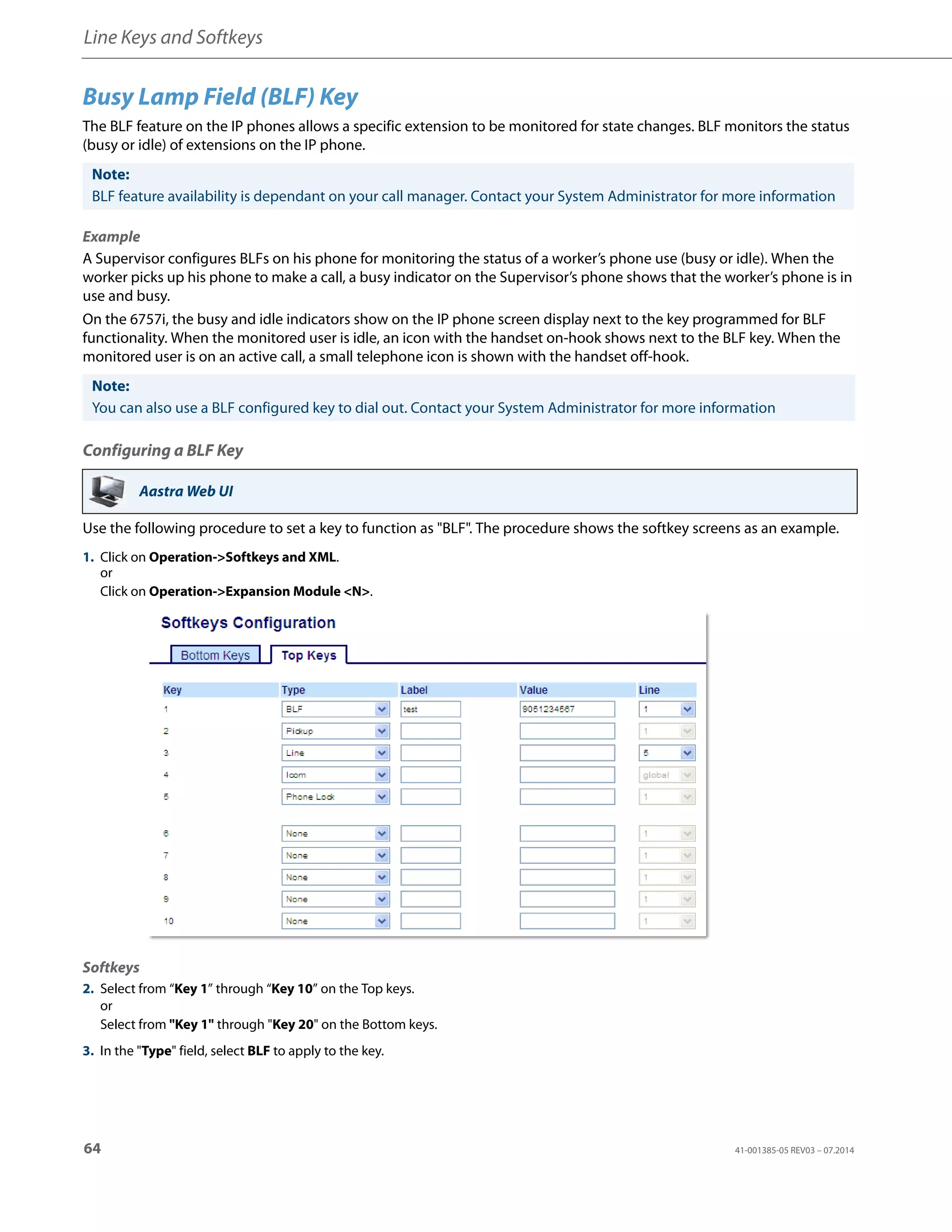 Line Keys and Softkeys
64 41-001385-05 REV03 – 07.2014
Busy Lamp Field (BLF) Key
The BLF feature on the IP phones allows a specific extension to be monitored for state changes. BLF monitors the status
(busy or idle) of extensions on the IP phone.
Example
A Supervisor configures BLFs on his phone for monitoring the status of a worker’s phone use (busy or idle). When the
worker picks up his phone to make a call, a busy indicator on the Supervisor’s phone shows that the worker’s phone is in
use and busy.
On the 6757i, the busy and idle indicators show on the IP phone screen display next to the key programmed for BLF
functionality. When the monitored user is idle, an icon with the handset on-hook shows next to the BLF key. When the
monitored user is on an active call, a small telephone icon is shown with the handset off-hook.
Configuring a BLF Key
Use the following procedure to set a key to function as "BLF". The procedure shows the softkey screens as an example.
Note:
BLF feature availability is dependant on your call manager. Contact your System Administrator for more information
Note:
You can also use a BLF configured key to dial out. Contact your System Administrator for more information
Aastra Web UI
1. Click on Operation->Softkeys and XML.
or
Click on Operation->Expansion Module <N>.
Softkeys
2. Select from “Key 1” through “Key 10” on the Top keys.
or
Select from "Key 1" through "Key 20" on the Bottom keys.
3. In the "Type" field, select BLF to apply to the key.
 
