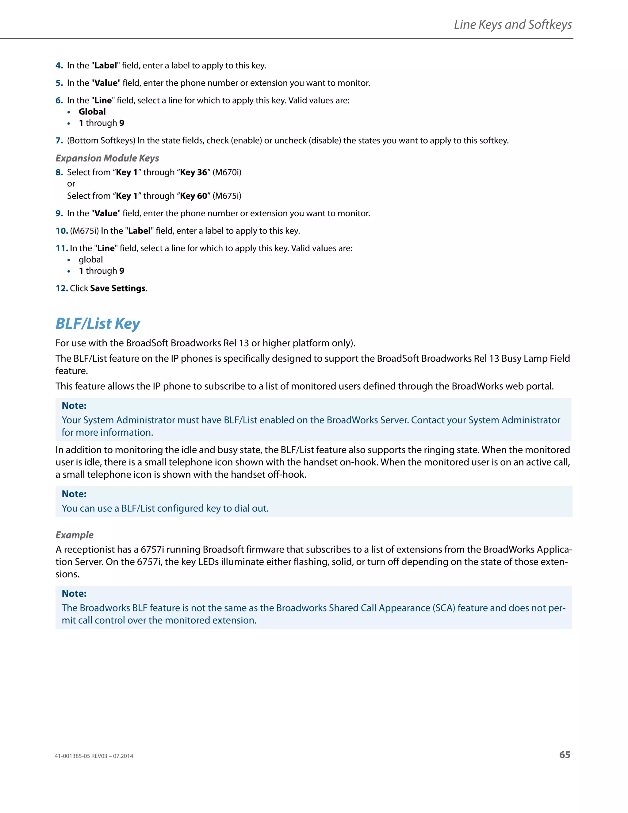 Line Keys and Softkeys
41-001385-05 REV03 – 07.2014 65
BLF/List Key
For use with the BroadSoft Broadworks Rel 13 or higher platform only).
The BLF/List feature on the IP phones is specifically designed to support the BroadSoft Broadworks Rel 13 Busy Lamp Field
feature.
This feature allows the IP phone to subscribe to a list of monitored users defined through the BroadWorks web portal.
In addition to monitoring the idle and busy state, the BLF/List feature also supports the ringing state. When the monitored
user is idle, there is a small telephone icon shown with the handset on-hook. When the monitored user is on an active call,
a small telephone icon is shown with the handset off-hook.
Example
A receptionist has a 6757i running Broadsoft firmware that subscribes to a list of extensions from the BroadWorks Applica-
tion Server. On the 6757i, the key LEDs illuminate either flashing, solid, or turn off depending on the state of those exten-
sions.
4. In the "Label" field, enter a label to apply to this key.
5. In the "Value" field, enter the phone number or extension you want to monitor.
6. In the "Line" field, select a line for which to apply this key. Valid values are:
• Global
• 1 through 9
7. (Bottom Softkeys) In the state fields, check (enable) or uncheck (disable) the states you want to apply to this softkey.
Expansion Module Keys
8. Select from “Key 1” through “Key 36” (M670i)
or
Select from “Key 1” through “Key 60” (M675i)
9. In the "Value" field, enter the phone number or extension you want to monitor.
10. (M675i) In the "Label" field, enter a label to apply to this key.
11. In the "Line" field, select a line for which to apply this key. Valid values are:
• global
• 1 through 9
12. Click Save Settings.
Note:
Your System Administrator must have BLF/List enabled on the BroadWorks Server. Contact your System Administrator
for more information.
Note:
You can use a BLF/List configured key to dial out.
Note:
The Broadworks BLF feature is not the same as the Broadworks Shared Call Appearance (SCA) feature and does not per-
mit call control over the monitored extension.
 