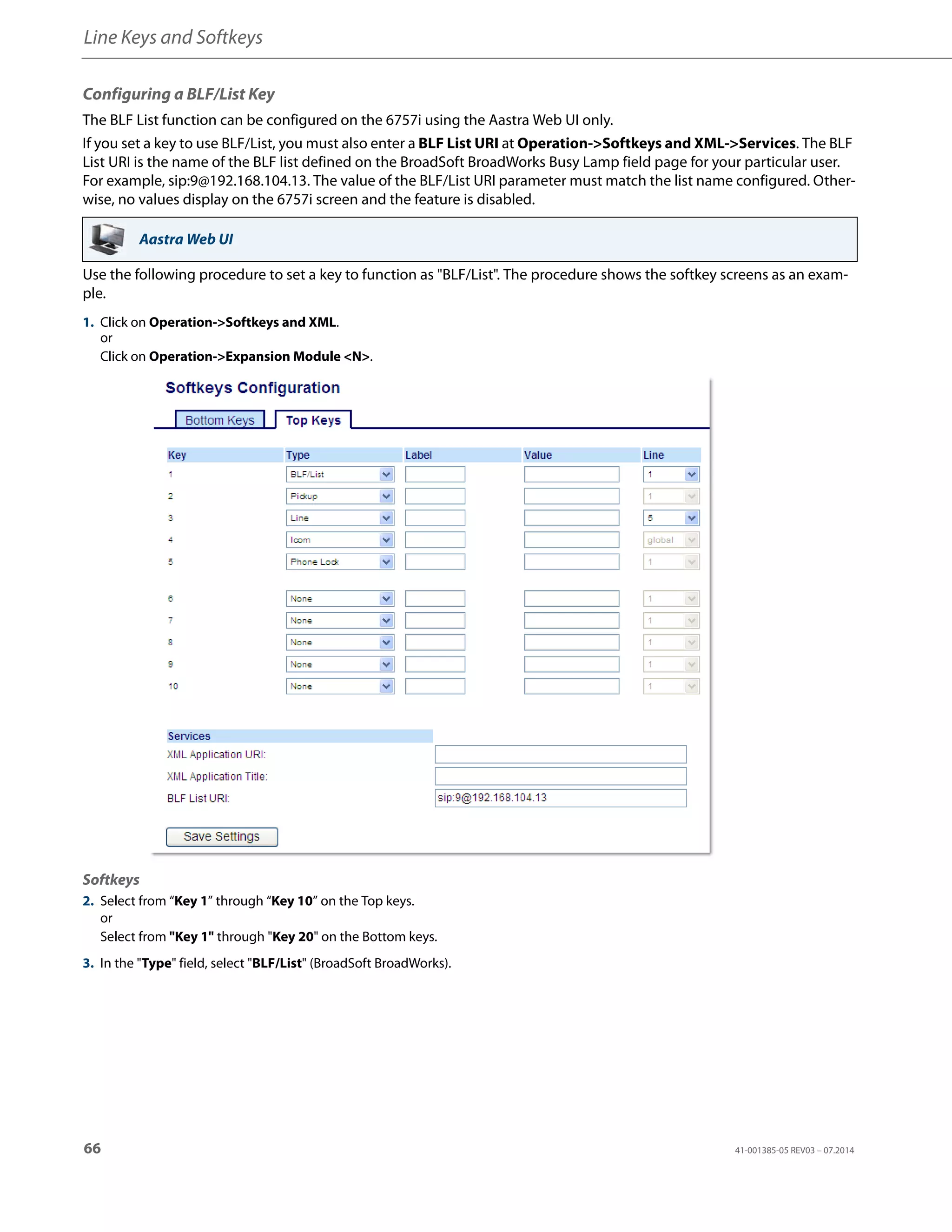 Line Keys and Softkeys
66 41-001385-05 REV03 – 07.2014
Configuring a BLF/List Key
The BLF List function can be configured on the 6757i using the Aastra Web UI only.
If you set a key to use BLF/List, you must also enter a BLF List URI at Operation->Softkeys and XML->Services. The BLF
List URI is the name of the BLF list defined on the BroadSoft BroadWorks Busy Lamp field page for your particular user.
For example, sip:9@192.168.104.13. The value of the BLF/List URI parameter must match the list name configured. Other-
wise, no values display on the 6757i screen and the feature is disabled.
Use the following procedure to set a key to function as "BLF/List". The procedure shows the softkey screens as an exam-
ple.
Aastra Web UI
1. Click on Operation->Softkeys and XML.
or
Click on Operation->Expansion Module <N>.
Softkeys
2. Select from “Key 1” through “Key 10” on the Top keys.
or
Select from "Key 1" through "Key 20" on the Bottom keys.
3. In the "Type" field, select "BLF/List" (BroadSoft BroadWorks).
 