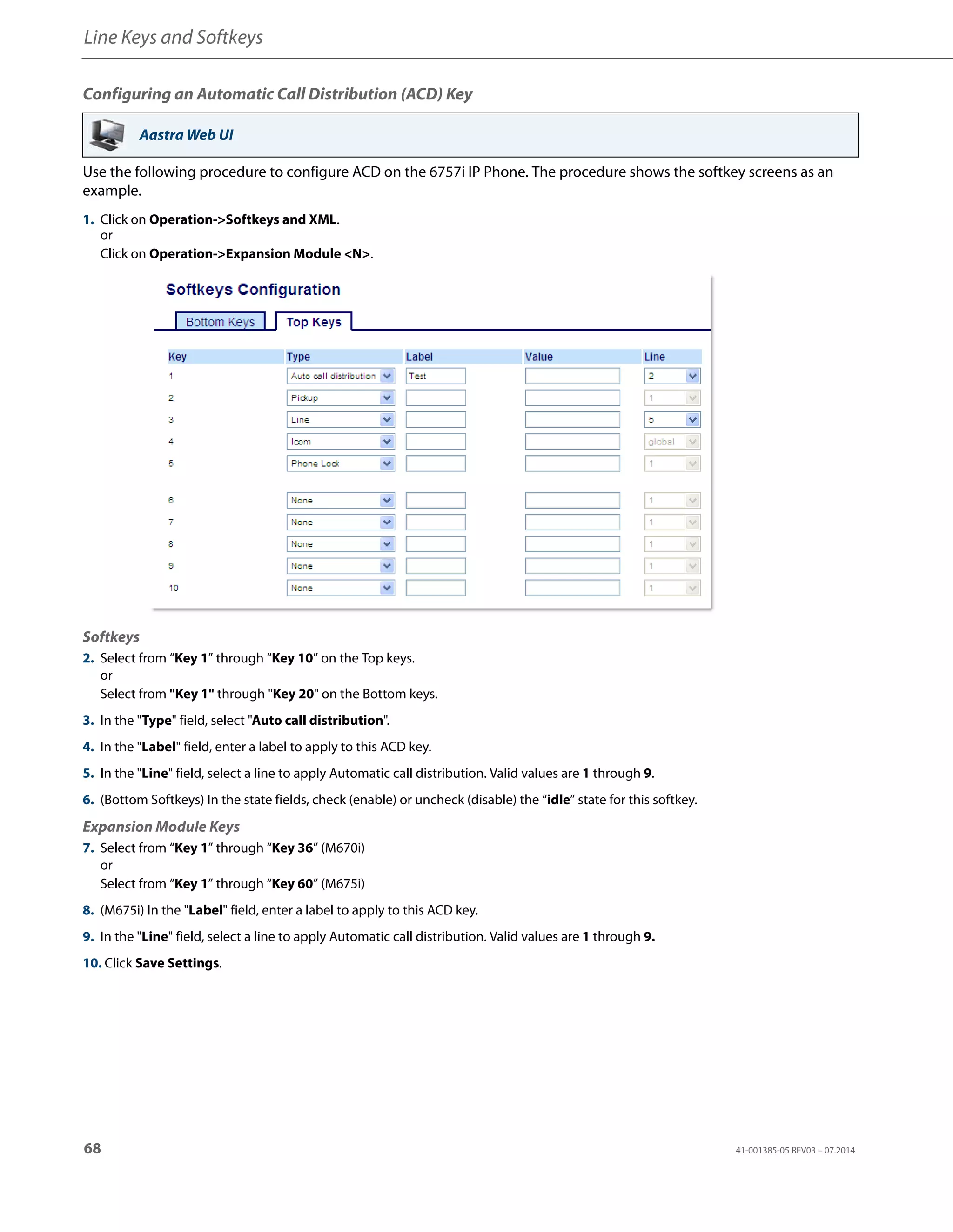 Line Keys and Softkeys
68 41-001385-05 REV03 – 07.2014
Configuring an Automatic Call Distribution (ACD) Key
Use the following procedure to configure ACD on the 6757i IP Phone. The procedure shows the softkey screens as an
example.
Aastra Web UI
1. Click on Operation->Softkeys and XML.
or
Click on Operation->Expansion Module <N>.
Softkeys
2. Select from “Key 1” through “Key 10” on the Top keys.
or
Select from "Key 1" through "Key 20" on the Bottom keys.
3. In the "Type" field, select "Auto call distribution".
4. In the "Label" field, enter a label to apply to this ACD key.
5. In the "Line" field, select a line to apply Automatic call distribution. Valid values are 1 through 9.
6. (Bottom Softkeys) In the state fields, check (enable) or uncheck (disable) the “idle” state for this softkey.
Expansion Module Keys
7. Select from “Key 1” through “Key 36” (M670i)
or
Select from “Key 1” through “Key 60” (M675i)
8. (M675i) In the "Label" field, enter a label to apply to this ACD key.
9. In the "Line" field, select a line to apply Automatic call distribution. Valid values are 1 through 9.
10. Click Save Settings.
 