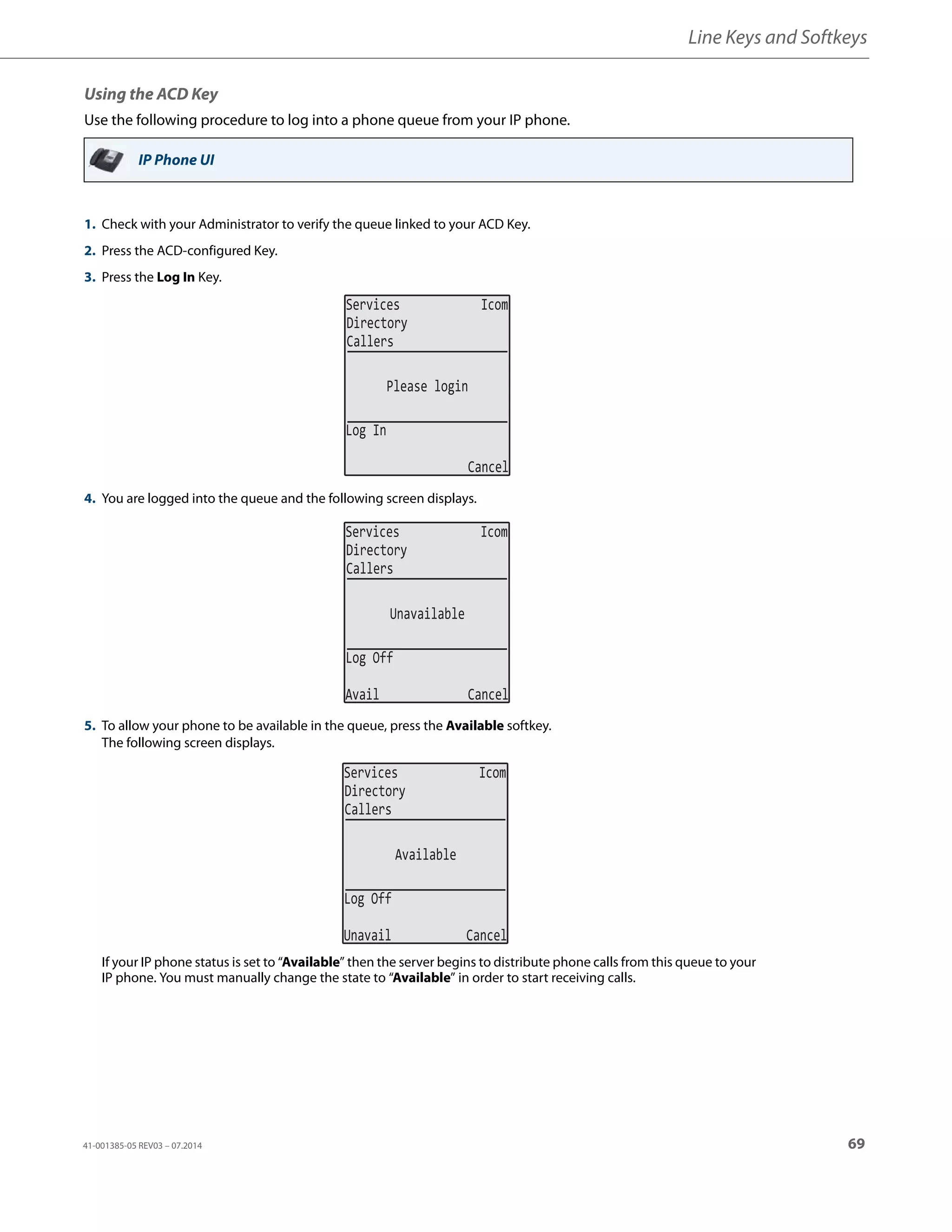 Line Keys and Softkeys
41-001385-05 REV03 – 07.2014 69
Using the ACD Key
Use the following procedure to log into a phone queue from your IP phone.
IP Phone UI
1. Check with your Administrator to verify the queue linked to your ACD Key.
2. Press the ACD-configured Key.
3. Press the Log In Key.
4. You are logged into the queue and the following screen displays.
5. To allow your phone to be available in the queue, press the Available softkey.
The following screen displays.
If your IP phone status is set to “Available” then the server begins to distribute phone calls from this queue to your
IP phone. You must manually change the state to “Available” in order to start receiving calls.
Services Icom
Directory
Callers
Please login
Log In
Cancel
Services Icom
Directory
Callers
Unavailable
Log Off
Avail Cancel
Services Icom
Directory
Callers
Available
Log Off
Unavail Cancel
 