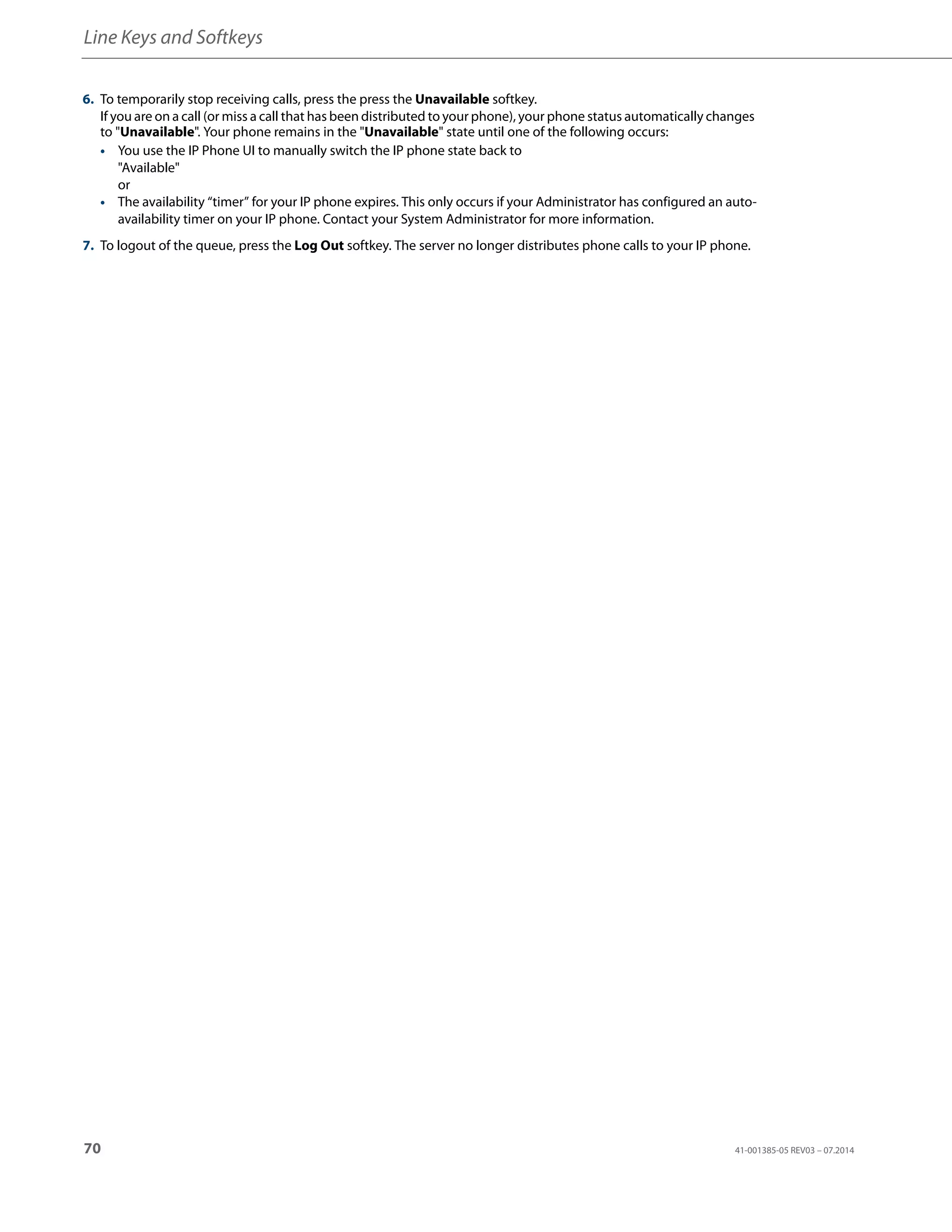 Line Keys and Softkeys
70 41-001385-05 REV03 – 07.2014
6. To temporarily stop receiving calls, press the press the Unavailable softkey.
If you are on a call (or miss a call that has been distributed to your phone), your phone status automatically changes
to "Unavailable". Your phone remains in the "Unavailable" state until one of the following occurs:
• You use the IP Phone UI to manually switch the IP phone state back to
"Available"
or
• The availability “timer” for your IP phone expires. This only occurs if your Administrator has configured an auto-
availability timer on your IP phone. Contact your System Administrator for more information.
7. To logout of the queue, press the Log Out softkey. The server no longer distributes phone calls to your IP phone.
 