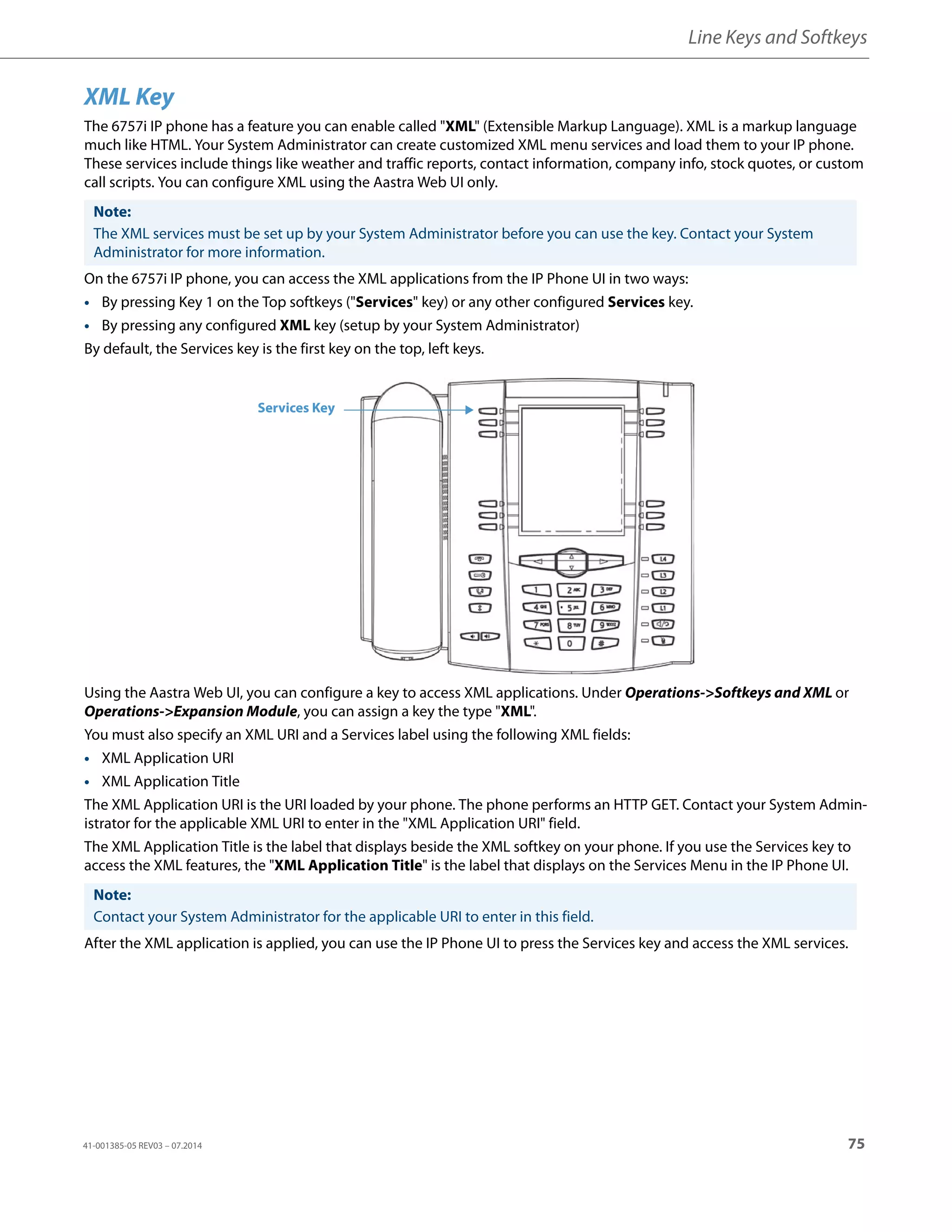 Line Keys and Softkeys
41-001385-05 REV03 – 07.2014 75
XML Key
The 6757i IP phone has a feature you can enable called "XML" (Extensible Markup Language). XML is a markup language
much like HTML. Your System Administrator can create customized XML menu services and load them to your IP phone.
These services include things like weather and traffic reports, contact information, company info, stock quotes, or custom
call scripts. You can configure XML using the Aastra Web UI only.
On the 6757i IP phone, you can access the XML applications from the IP Phone UI in two ways:
• By pressing Key 1 on the Top softkeys ("Services" key) or any other configured Services key.
• By pressing any configured XML key (setup by your System Administrator)
By default, the Services key is the first key on the top, left keys.
Using the Aastra Web UI, you can configure a key to access XML applications. Under Operations->Softkeys and XML or
Operations->Expansion Module, you can assign a key the type "XML".
You must also specify an XML URI and a Services label using the following XML fields:
• XML Application URI
• XML Application Title
The XML Application URI is the URI loaded by your phone. The phone performs an HTTP GET. Contact your System Admin-
istrator for the applicable XML URI to enter in the "XML Application URI" field.
The XML Application Title is the label that displays beside the XML softkey on your phone. If you use the Services key to
access the XML features, the "XML Application Title" is the label that displays on the Services Menu in the IP Phone UI.
After the XML application is applied, you can use the IP Phone UI to press the Services key and access the XML services.
Note:
The XML services must be set up by your System Administrator before you can use the key. Contact your System
Administrator for more information.
Note:
Contact your System Administrator for the applicable URI to enter in this field.
Services Key
 