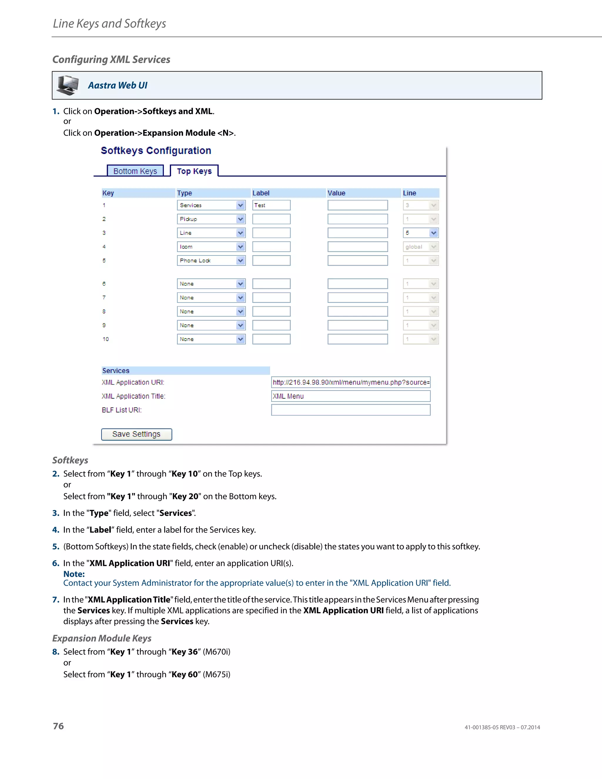 Line Keys and Softkeys
76 41-001385-05 REV03 – 07.2014
Configuring XML Services
Aastra Web UI
1. Click on Operation->Softkeys and XML.
or
Click on Operation->Expansion Module <N>.
Softkeys
2. Select from “Key 1” through “Key 10” on the Top keys.
or
Select from "Key 1" through "Key 20" on the Bottom keys.
3. In the "Type" field, select "Services".
4. In the “Label” field, enter a label for the Services key.
5. (Bottom Softkeys) In the state fields, check (enable) or uncheck (disable) the states you want to apply to this softkey.
6. In the "XML Application URI" field, enter an application URI(s).
Note:
Contact your System Administrator for the appropriate value(s) to enter in the "XML Application URI" field.
7. Inthe"XMLApplicationTitle"field,enterthetitleoftheservice.ThistitleappearsintheServicesMenuafterpressing
the Services key. If multiple XML applications are specified in the XML Application URI field, a list of applications
displays after pressing the Services key.
Expansion Module Keys
8. Select from “Key 1” through “Key 36” (M670i)
or
Select from “Key 1” through “Key 60” (M675i)
 