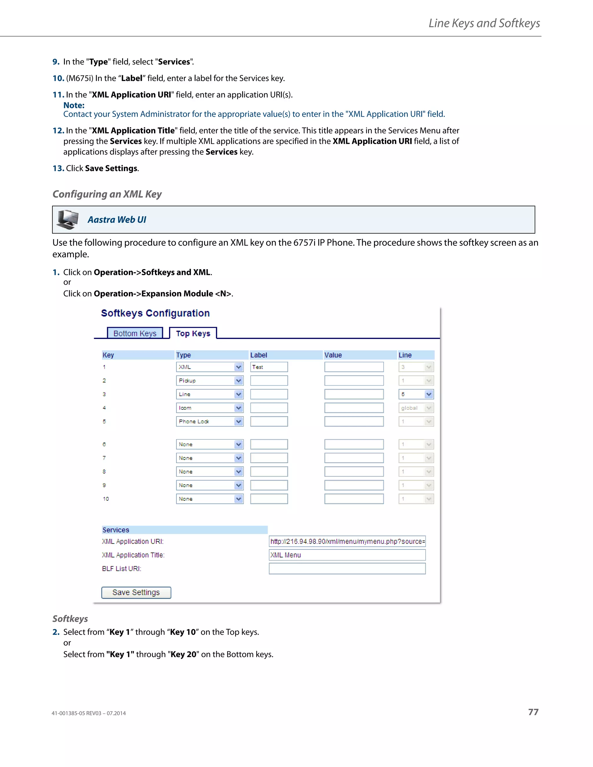 Line Keys and Softkeys
41-001385-05 REV03 – 07.2014 77
Configuring an XML Key
Use the following procedure to configure an XML key on the 6757i IP Phone. The procedure shows the softkey screen as an
example.
9. In the "Type" field, select "Services".
10. (M675i) In the “Label” field, enter a label for the Services key.
11. In the "XML Application URI" field, enter an application URI(s).
Note:
Contact your System Administrator for the appropriate value(s) to enter in the "XML Application URI" field.
12. In the "XML Application Title" field, enter the title of the service. This title appears in the Services Menu after
pressing the Services key. If multiple XML applications are specified in the XML Application URI field, a list of
applications displays after pressing the Services key.
13. Click Save Settings.
Aastra Web UI
1. Click on Operation->Softkeys and XML.
or
Click on Operation->Expansion Module <N>.
Softkeys
2. Select from “Key 1” through “Key 10” on the Top keys.
or
Select from "Key 1" through "Key 20" on the Bottom keys.
 